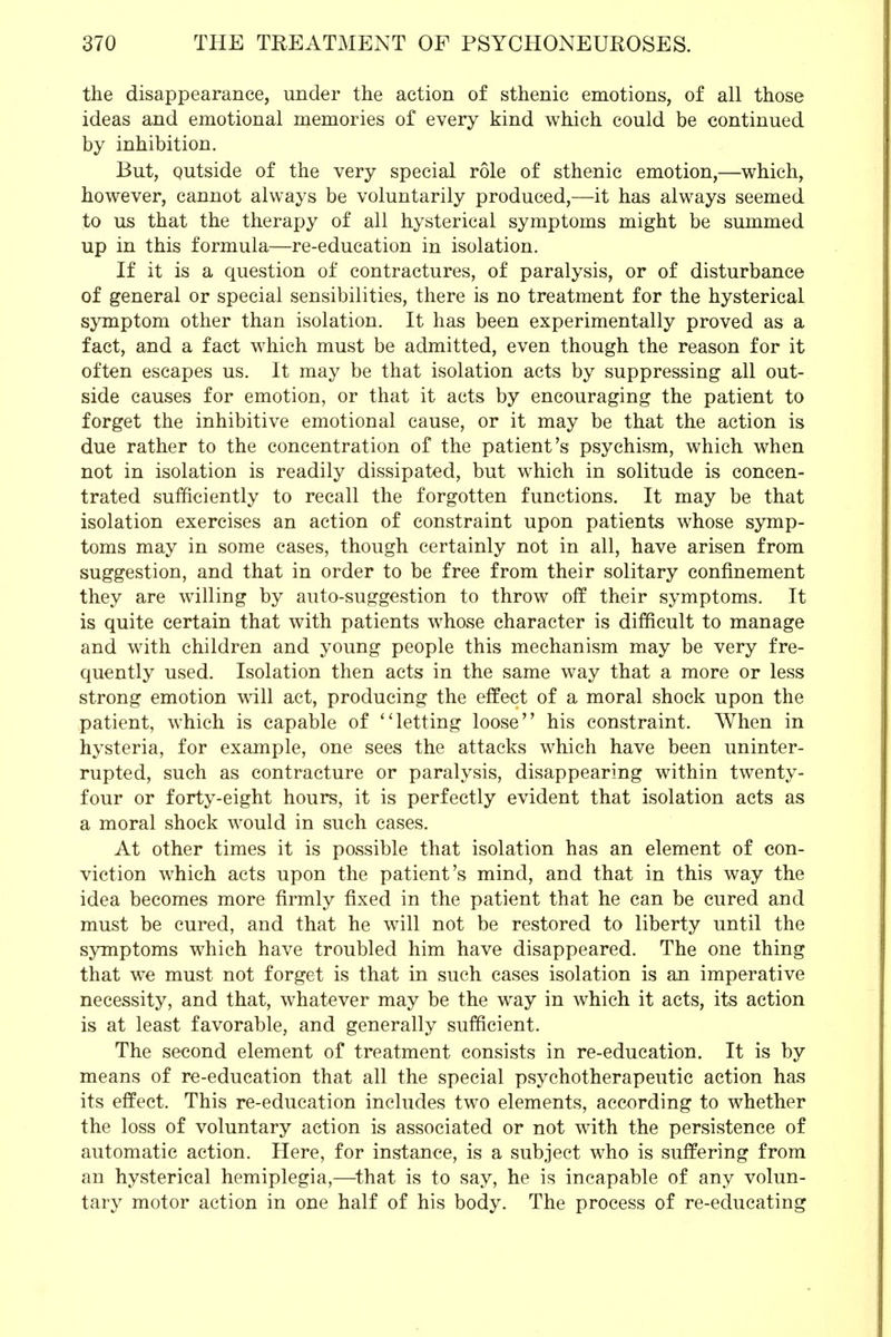 the disappearance, under the action of sthenic emotions, of all those ideas and emotional memories of every kind which could be continued by inhibition. But, qutside of the very special role of sthenic emotion,—which, however, cannot always be voluntarily produced,—it has always seemed to us that the therapy of all hysterical symptoms might be summed up in this formula—re-education in isolation. If it is a question of contractures, of paralysis, or of disturbance of general or special sensibilities, there is no treatment for the hysterical symptom other than isolation. It has been experimentally proved as a fact, and a fact which must be admitted, even though the reason for it often escapes us. It may be that isolation acts by suppressing all out- side causes for emotion, or that it acts by encouraging the patient to forget the inhibitive emotional cause, or it may be that the action is due rather to the concentration of the patient's psychism, which when not in isolation is readily dissipated, but which in solitude is concen- trated sufficiently to recall the forgotten functions. It may be that isolation exercises an action of constraint upon patients whose symp- toms may in some cases, though certainly not in all, have arisen from suggestion, and that in order to be free from their solitary confinement they are willing by auto-suggestion to throw off their symptoms. It is quite certain that with patients whose character is difficult to manage and with children and young people this mechanism may be very fre- quently used. Isolation then acts in the same way that a more or less strong emotion will act, producing the effect of a moral shock upon the patient, which is capable of letting loose his constraint. When in hysteria, for example, one sees the attacks which have been uninter- rupted, such as contracture or paralysis, disappearing within twenty- four or forty-eight hours, it is perfectly evident that isolation acts as a moral shock would in such cases. At other times it is possible that isolation has an element of con- viction which acts upon the patient's mind, and that in this way the idea becomes more firmly fixed in the patient that he can be cured and must be cured, and that he will not be restored to liberty until the symptoms which have troubled him have disappeared. The one thing that we must not forget is that in such cases isolation is an imperative necessity, and that, whatever may be the way in which it acts, its action is at least favorable, and generally sufficient. The second element of treatment consists in re-education. It is by means of re-education that all the special psychotherapeutic action has its effect. This re-education includes two elements, according to whether the loss of voluntary action is associated or not with the persistence of automatic action. Here, for instance, is a subject who is suffering from an hysterical hemiplegia,—that is to say, he is incapable of any volun- tary motor action in one half of his body. The process of re-educating