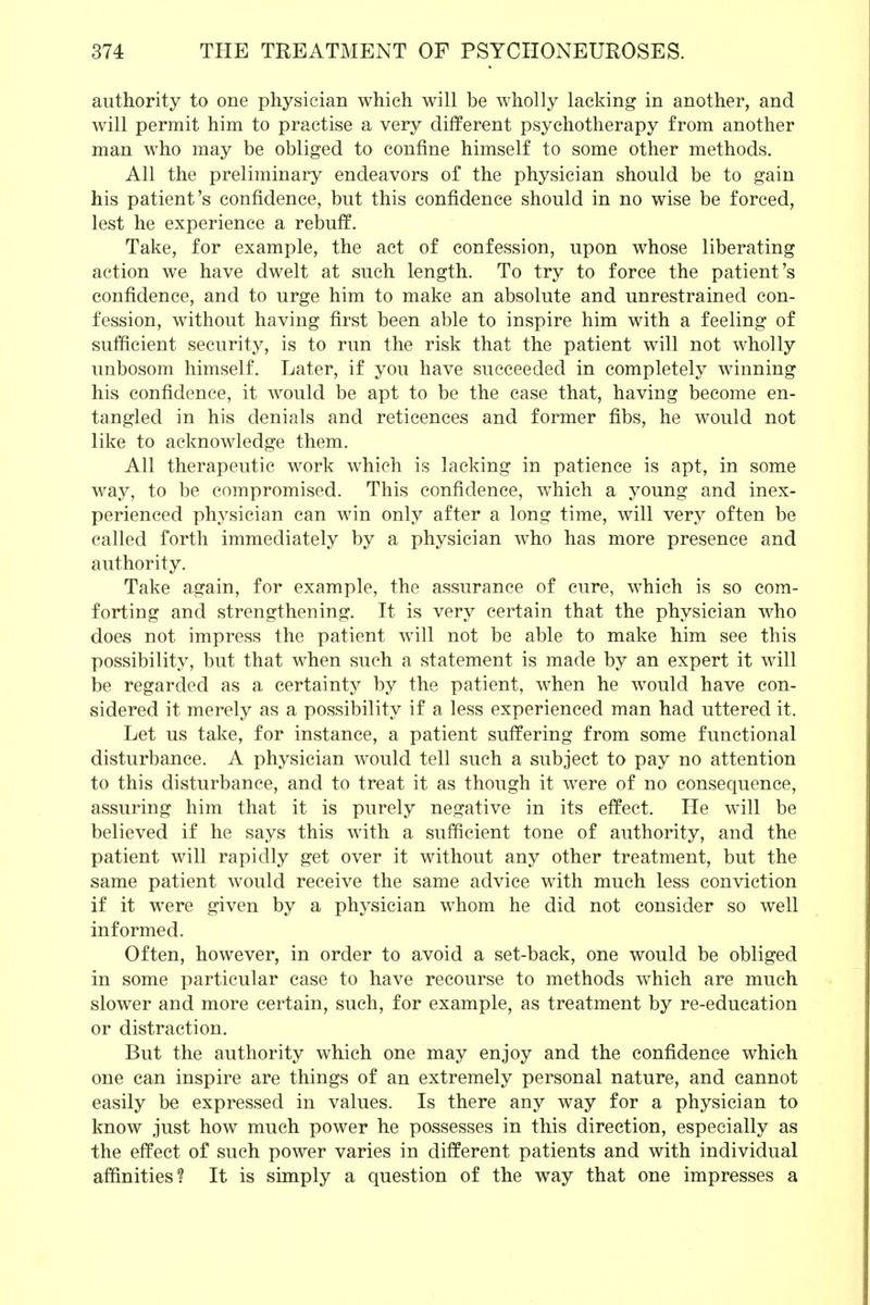 authority to one physician which will be wholly lacking in another, and will permit him to practise a very different psychotherapy from another man who may be obliged to confine himself to some other methods. All the preliminary endeavors of the physician should be to gain his patient's confidence, but this confidence should in no wise be forced, lest he experience a rebuff. Take, for example, the act of confession, upon whose liberating action we have dwelt at such length. To try to force the patient's confidence, and to urge him to make an absolute and unrestrained con- fession, without having first been able to inspire him with a feeling of sufficient security, is to run the risk that the patient will not wholly unbosom himself. Later, if you have succeeded in completely winning his confidence, it would be apt to be the case that, having become en- tangled in his denials and reticences and former fibs, he would not like to acknowledge them. All therapeutic work which is lacking in patience is apt, in some way, to be compromised. This confidence, which a young and inex- perienced physician can win only after a long time, will very often be called forth immediately by a physician who has more presence and authority. Take again, for example, the assurance of cure, which is so com- forting and strengthening. It is very certain that the physician who does not impress the patient will not be able to make him see this possibility, but that when such a statement is made by an expert it will be regarded as a certainty by the patient, when he would have con- sidered it merely as a possibility if a less experienced man had uttered it. Let us take, for instance, a patient suffering from some functional disturbance. A physician would tell such a subject to pay no attention to this disturbance, and to treat it as though it were of no consequence, assuring him that it is purely negative in its effect. He will be believed if he says this with a sufficient tone of authority, and the patient will rapidly get over it without any other treatment, but the same patient would receive the same advice with much less conviction if it were given by a physician whom he did not consider so well informed. Often, however, in order to avoid a set-back, one would be obliged in some particular case to have recourse to methods which are much slower and more certain, such, for example, as treatment by re-education or distraction. But the authority which one may enjoy and the confidence which one can inspire are things of an extremely personal nature, and cannot easily be expressed in values. Is there any way for a physician to know just how much power he possesses in this direction, especially as the effect of such power varies in different patients and with individual affinities? It is simply a question of the way that one impresses a