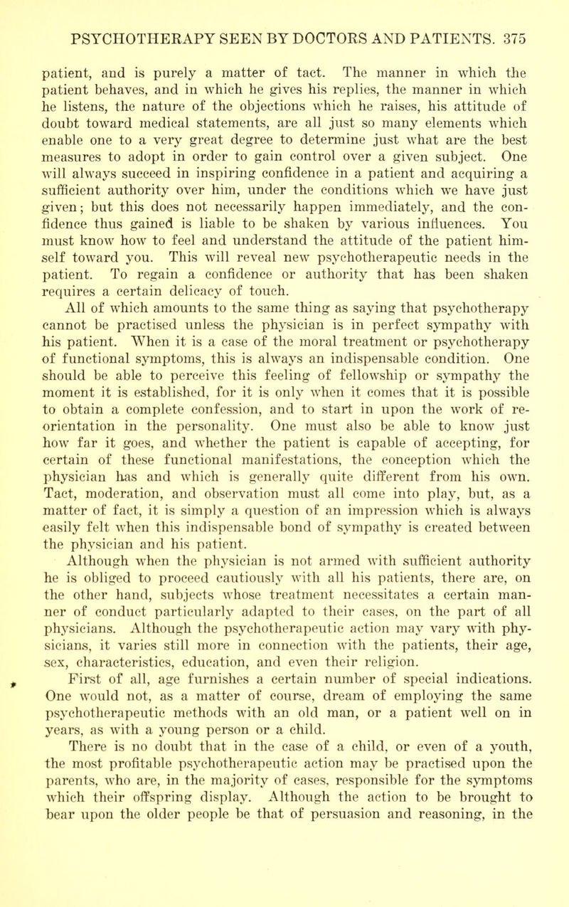 patient, and is purely a matter of tact. The manner in which the patient behaves, and in which he gives his replies, the manner in which he listens, the nature of the objections which he raises, his attitude of doubt toward medical statements, are all just so many elements which enable one to a very great degree to determine just what are the best measures to adopt in order to gain control over a given subject. One will always succeed in inspiring confidence in a patient and acquiring a sufficient authority over him, under the conditions which we have just given; but this does not necessarily happen immediately, and the con- fidence thus gained is liable to be shaken by various influences. You must know how to feel and understand the attitude of the patient him- self toward you. This will reveal new psychotherapeutic needs in the patient. To regain a confidence or authority that has been shaken requires a certain delicacy of touch. All of which amounts to the same thing as saying that psychotherapy cannot be practised unless the physician is in perfect sympathy with his patient. When it is a case of the moral treatment or psychotherapy of functional symptoms, this is always an indispensable condition. One should be able to perceive this feeling of fellowship or sympathy the moment it is established, for it is only when it comes that it is possible to obtain a complete confession, and to start in upon the work of re- orientation in the personality. One must also be able to know just how far it goes, and whether the patient is capable of accepting, for certain of these functional manifestations, the conception which the physician has and which is generally quite different from his own. Tact, moderation, and observation must all come into play, but, as a matter of fact, it is simply a question of an impression which is always easily felt when this indispensable bond of sympathy is created between the physician and his patient. Although when the physician is not armed with sufficient authority he is obliged to proceed cautiously with all his patients, there are, on the other hand, subjects whose treatment necessitates a certain man- ner of conduct particularly adapted to their cases, on the part of all physicians. Although the psychotherapeutic action may vary with phy- sicians, it varies still more in connection with the patients, their age, sex, characteristics, education, and even their religion. First of all, age furnishes a certain number of special indications. One would not, as a matter of course, dream of employing the same psychotherapeutic methods with an old man, or a patient well on in years, as with a young person or a child. There is no doubt that in the case of a child, or even of a youth, the most profitable psychotherapeutic action may be practised upon the parents, who are, in the majority of cases, responsible for the symptoms which their offspring display. Although the action to be brought to hear upon the older people be that of persuasion and reasoning, in the