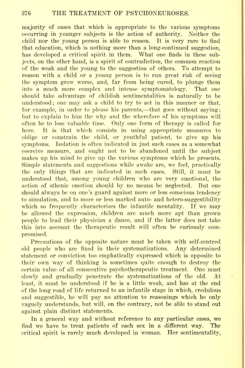 majority of cases that which is appropriate to the various symptoms occurring in younger subjects is the action of authority. Neither the child nor the young person is able to reason. It is very rare to find that education, which is nothing more than a long-continued suggestion, has developed a critical spirit in them. What one finds in these sub- jects, on the other hand, is a spirit of contradiction, the common reaction of the weak and the young to the suggestion of others. To attempt to reason with a child or a young person is to run great risk of seeing the symptom grow worse, and, far from being cured, to plunge them into a much more complex and intense symptomatology. That one should take advantage of childish sentimentalities is naturally to be understood; one may ask a child to try to act in this manner or that, for example, in order to please his parents,—that goes without saying; but to explain to him the why and the wherefore of his symptoms will often be to lose valuable time. Only one form of therapy is called for here. It is that which consists in using appropriate measures to oblige or constrain the child, or youthful patient, to give up his symptoms. Isolation is often indicated in just such cases as a somewhat coercive measure, and ought not to be abandoned until the subject makes up his mind to give up the various symptoms which he presents. Simple statements and suggestions while awake are, we feel, practically the only things that are indicated in such cases. Still, it must be understood that, among young children who are very emotional, the action of sthenic emotion should by no means be neglected. But one should always be on one's guard against more or less conscious tendency to simulation, and to more or less marked auto- and hetero-suggestibility which so frequently characterizes the infantile mentality. If we may be allowed the expression, children are much more apt than grown people to lead their physician a dance, and if the latter does not take this into account the therapeutic result will often be curiously com- promised. Precautions of the opposite nature must be taken with self-centred old people who are fixed in their systematizations. Any determined statement or conviction too emphatically expressed which is opposite to their own way of thinking is sometimes quite enough to destroy the certain value of all consecutive psychotherapeutic treatment. One must slowly and gradually penetrate the systematizations of the old. At least, it must be understood if he is a little weak, and has at the end of the long road of life returned to an infantile stage in which, credulous and suggestible, he will pay no attention to reasonings which he only vaguely understands, but will, on the contrary, not be able to stand out against plain distinct statements. In a general way and without reference to any particular cases, we find we have to treat patients of each sex in a different way. The critical spirit is rarely much developed in woman. Her sentimentality,