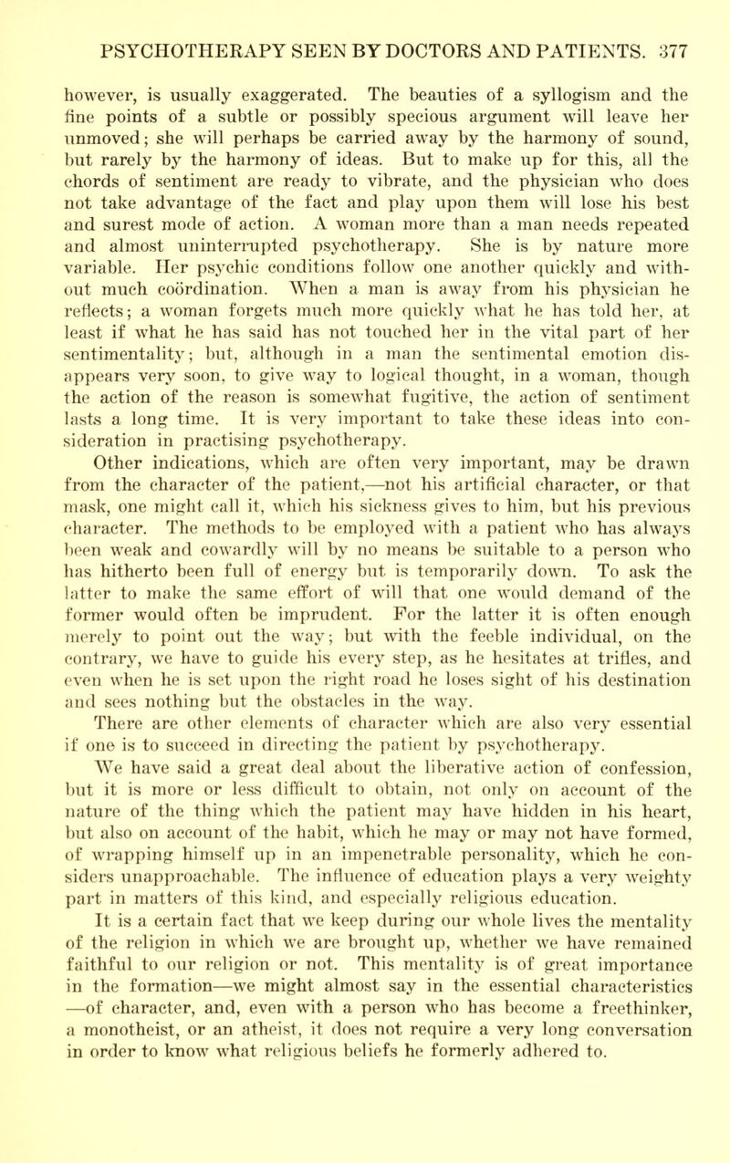 however, is usually exaggerated. The beauties of a syllogism and the fine points of a subtle or possibly specious argument will leave her unmoved; she will perhaps be carried away by the harmony of sound, but rarely by the harmony of ideas. But to make up for this, all the chords of sentiment are ready to vibrate, and the physician who does not take advantage of the fact and play upon them will lose his best and surest mode of action. A woman more than a man needs repeated and almost uninterrupted psychotherapy. She is by nature more variable. Her psychic conditions follow one another quickly and with- out much coordination. When a man is away from his physician he reflects; a woman forgets much more quickly what he has told her, at least if what he has said has not touched her in the vital part of her sentimentality; but, although in a man the sentimental emotion dis- appears very soon, to give way to logical thought, in a woman, though the action of the reason is somewhat fugitive, the action of sentiment lasts a long time. It is very important to take these ideas into con- sideration in practising psychotherapy. Other indications, which are often very important, may be drawn from the character of the patient,—not his artificial character, or that mask, one might call it, which his sickness gives to him, but his previous character. The methods to be employed with a patient who has always been weak and cowardly will by no means be suitable to a person wiio has hitherto been full of energy but is temporarily down. To ask the latter to make the same effort of will that one would demand of the former would often be imprudent. For the latter it is often enough merely to point out the way; but with the feeble individual, on the contrary, we have to guide his every step, as he hesitates at trifles, and even when he is set upon the right road he loses sight of his destination and sees nothing but the obstacles in the way. There are other elements of character which are also very essential if one is to succeed in directing the patient by psychotherapy. We have said a great deal about the liberative action of confession, but it is more or less difficult to obtain, not only on account of the nature of the thing which the patient may have hidden in his heart, but also on account of the habit, which he may or may not have formed, of wrapping himself up in an impenetrable personality, which he con- siders unapproachable. The influence of education plays a very weighty part in matters of this kind, and especially religious education. It is a certain fact that we keep during our whole lives the mentality of the religion in which we are brought up, whether we have remained faithful to our religion or not. This mentality is of great importance in the formation—we might almost say in the essential characteristics —of character, and, even with a person who has become a freethinker, a monotheist, or an atheist, it does not require a very long conversation in order to know what religious beliefs he formerly adhered to.