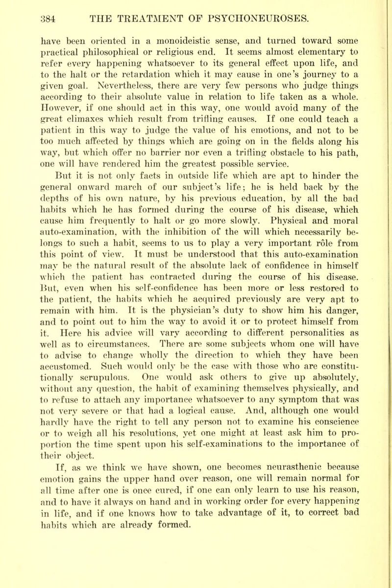 have been oriented in a monoideistic sense, and turned toward some practical philosophical or religious end. It seems almost elementary to refer every happening whatsoever to its general effect upon life, and to the halt or the retardation which it may cause in one's journey to a given goal. Nevertheless, there are very few persons who judge things according to their absolute value in relation to life taken as a whole. However, if one should act in this way, one would avoid many of the great climaxes which result from trifling causes. If one could teach a patient in this way to judge the value of his emotions, and not to be too much affected by things which are going on in the fields along his way, but which offer no barrier nor even a trifling obstacle to his path, one will have rendered him the greatest possible service. But it is not only facts in outside life which are apt to hinder the general onward march of our subject's life; he is held back by the depths of his own nature, by his previous education, by all the bad habits which he has formed during the course of his disease, which cause him frequently to halt or go more slowly. Physical and moral auto-examination, with the inhibition of the will which necessarily be- longs to such a habit, seems to us to play a very important role from this point of view. It must be understood that this auto-examination may be the natural result of the absolute lack of confidence in himself which the patient has contracted during the course of his disease. But, even when his self-confidence has been more or less restored to the patient, the habits which he acquired previously are very apt to remain with him. It is the physician's duty to show him his danger, and to point out to him the way to avoid it or to protect himself from it. Here his advice will vary according to different personalities as well as to circumstances. There are some subjects whom one will have to advise to change wholly the direction to which they have been accustomed. Such would only be the case with those who are constitu- tionally scrupulous. One would ask others to give up absolutely, without any question, the habit of examining themselves physically, and to refuse to attach any importance whatsoever to any symptom that was not very severe or that had a logical cause. And, although one would hardly have the right to tell any person not to examine his conscience or to weigh all his resolutions, yet one might at least ask him to pro- portion the time spent upon his self-examinations to the importance of their object. If, as we think we have shown, one becomes neurasthenic because emotion gains the upper hand over reason, one will remain normal for all time after one is once cured, if one can only learn to use his reason, and to have it always on hand and in working order for every happening in life, and if one knows how to take advantage of it, to correct bad habits which are already formed.