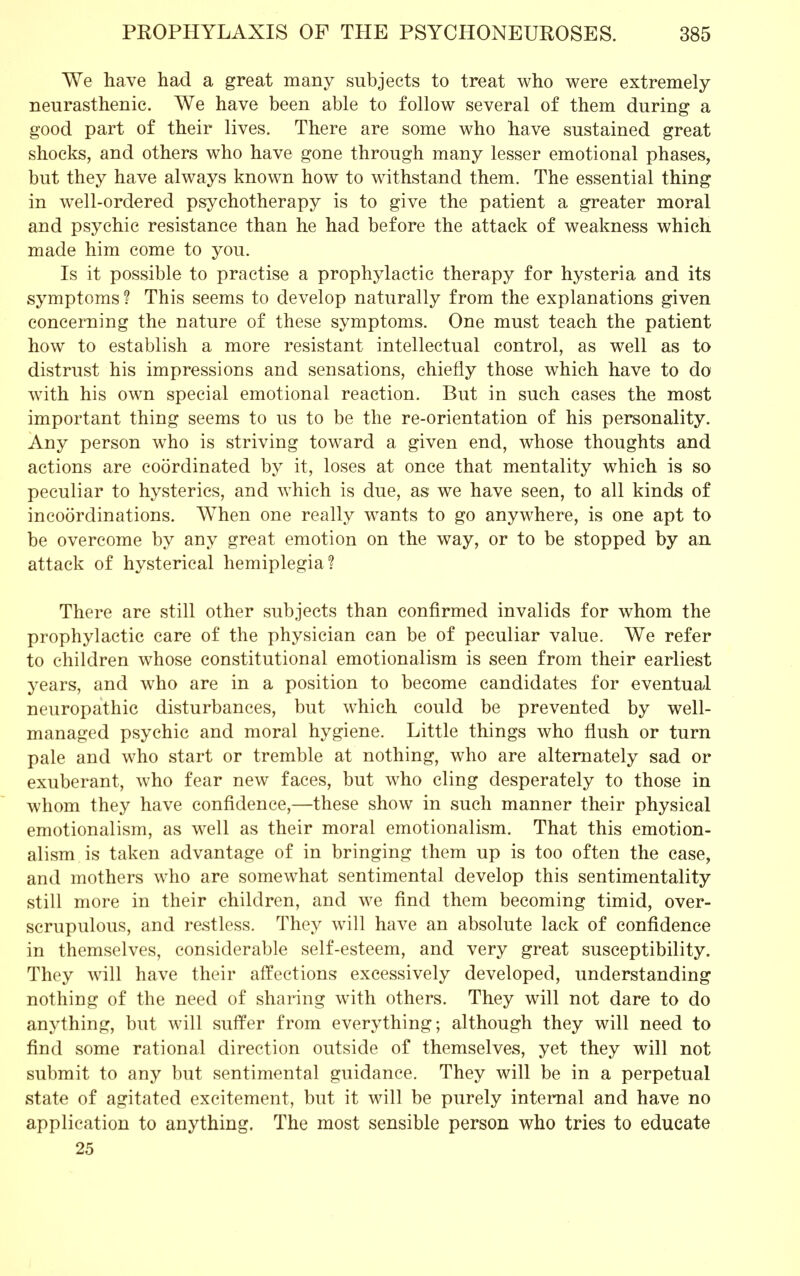 We have had a great many subjects to treat who were extremely neurasthenic. We have been able to follow several of them during a good part of their lives. There are some who have sustained great shocks, and others who have gone through many lesser emotional phases, but they have always known how to withstand them. The essential thing in well-ordered psychotherapy is to give the patient a greater moral and psychic resistance than he had before the attack of weakness which made him come to you. Is it possible to practise a prophylactic therapy for hysteria and its symptoms ? This seems to develop naturally from the explanations given concerning the nature of these symptoms. One must teach the patient how to establish a more resistant intellectual control, as well as to distrust his impressions and sensations, chiefly those which have to do with his own special emotional reaction. But in such cases the most important thing seems to us to be the re-orientation of his personality. Any person who is striving toward a given end, whose thoughts and actions are coordinated by it, loses at once that mentality which is so peculiar to hysterics, and which is due, as we have seen, to all kinds of incoordinations. When one really wants to go anywhere, is one apt to be overcome by any great emotion on the way, or to be stopped by an attack of hysterical hemiplegia? There are still other subjects than confirmed invalids for whom the prophylactic care of the physician can be of peculiar value. We refer to children whose constitutional emotionalism is seen from their earliest years, and who are in a position to become candidates for eventual neuropathic disturbances, but which could be prevented by well- managed psychic and moral hygiene. Little things who flush or turn pale and who start or tremble at nothing, who are alternately sad or exuberant, who fear new faces, but who cling desperately to those in whom they have confidence,—these show in such manner their physical emotionalism, as well as their moral emotionalism. That this emotion- alism is taken advantage of in bringing them up is too often the case, and mothers who are somewhat sentimental develop this sentimentality still more in their children, and we find them becoming timid, over- scrupulous, and restless. They will have an absolute lack of confidence in themselves, considerable self-esteem, and very great susceptibility. They will have their affections excessively developed, understanding nothing of the need of sharing with others. They will not dare to do anything, but will suffer from everything; although they will need to find some rational direction outside of themselves, yet they will not submit to any but sentimental guidance. They will be in a perpetual state of agitated excitement, but it will be purely internal and have no application to anything. The most sensible person who tries to educate 25