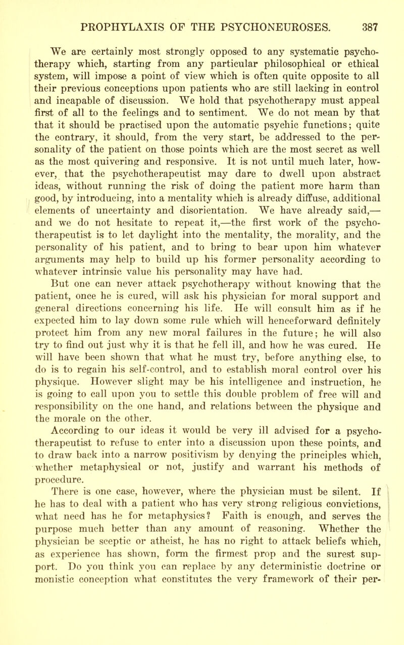 We are certainly most strongly opposed to any systematic psycho- therapy which, starting from any particular philosophical or ethical system, will impose a point of view which is often quite opposite to all their previous conceptions upon patients who are still lacking in control and incapable of discussion. We hold that psychotherapy must appeal first of all to the feelings and to sentiment. We do not mean by that that it should be practised upon the automatic psychic functions; quite the contrary, it should, from the very start, be addressed to the per- sonality of the patient on those points which are the most secret as well as the most quivering and responsive. It is not until much later, how- ever, that the psychotherapeutist may dare to dwell upon abstract ideas, without running the risk of doing the patient more harm than good, by introducing, into a mentality which is already diffuse, additional elements of uncertainty and disorientation. We have already said,— and we do not hesitate to repeat it,—the first work of the psycho- therapeutist is to let daylight into the mentality, the morality, and the personality of his patient, and to bring to bear upon him whatever arguments may help to build up his former personality according to whatever intrinsic value his personality may have had. But one can never attack psychotherapy without knowing that the patient, once he is cured, will ask his physician for moral support and general directions concerning his life. He will consult him as if he expected him to lay down some rule which will henceforward definitely protect him from any new moral failures in the future; he will also try to find out just why it is that he fell ill, and how he was cured. He will have been shown that what he must try, before anything else, to do is to regain his self-control, and to establish moral control over his physique. However slight may be his intelligence and instruction, he is going to call upon you to settle this double problem of free will and responsibility on the one hand, and relations between the physique and the morale on the other. According to our ideas it would be very ill advised for a psycho- therapeutist to refuse to enter into a discussion upon these points, and to draw back into a narrow positivism by denying the principles which, whether metaphysical or not, justify and warrant his methods of procedure. There is one case, however, where the physician must be silent. If he has to deal with a patient who has very strong religious convictions, what need has he for metaphysics? Faith is enough, and serves the purpose much better than any amount of reasoning. Whether the physician be sceptic or atheist, he has no right to attack beliefs which, as experience has shown, form the firmest prop and the surest sup- port. Do you think you can replace by any deterministic doctrine or monistic conception what constitutes the very framework of their per-