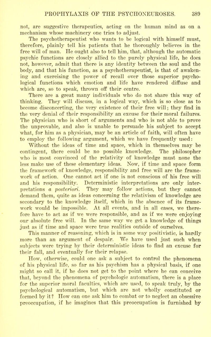 not, are suggestive therapeutics, acting on the human mind as on a mechanism whose machinery one tries to adjust. The psychotherapeutist who wants to be logical with himself must, therefore, plainly tell his patients that he thoroughly believes in the free will of man. He ought also to tell him, that, although the automatic psychic functions are closely allied to the purely physical life, he does not, however, admit that there is any identity between the soul and the body, and that his function, as a psychotherapeutist, is that of awaken- ing and exercising the power of recall over those superior psycho- logical functions which emotion and life have rendered diffuse and wrhich are, so to speak, thrown off their centre. There are a great many individuals who do not share this way of thinking. They will discuss, in a logical way, which is so close as to become disconcerting, the very existence of their free will; they find in the very denial of their responsibility an excuse for their moral failures. The physician who is short of arguments and who is not able to prove the unprovable, and also is unable to persuade his subject to accept what, for him as a physician, may be an article of faith, will often have to employ the following argument, which we have frequently used: Without the ideas of time and space, which in themselves may be contingent, there could be no possible knowledge. The philosopher who is most convinced of the relativity of knowledge must none the less make use of these elementary ideas. Now, if time and space form the framework of knowledge, responsibility and free will are the frame- work of action. One cannot act if one is not conscious of his free will and his responsibility. Deterministic interpretations are only inter- pretations a posteriori. They may follow actions, but they cannot demand them, quite as ideas concerning the relativism of knowledge are secondary to the knowledge itself, which in the absence of its frame- work would be impossible. At all events, and in all cases, we there- fore have to act as if we were responsible, and as if we were enjoying our absolute free will. In the same way we get a knowledge of things just as if time and space were true realities outside of ourselves. This manner of reasoning, which is in some way positivistic, is hardly more than an argument of despair. We have used just such when subjects were trying by their deterministic ideas to find an excuse for their fall, and eventually for their relapse. How, otherwise, could one ask a subject to control the phenomena of his physical life, so far as his psychism has a physical basis, if one might so call it, if he does not get to the point where he can conceive that, beyond the phenomena of psychologic automatism, there is a place for the superior moral faculties, which are used, to speak truly, by the psychological automatism, but which are not wholly constituted or formed by it ? How can one ask him to combat or to neglect an obsessive preoccupation, if he imagines that this preoccupation is furnished by