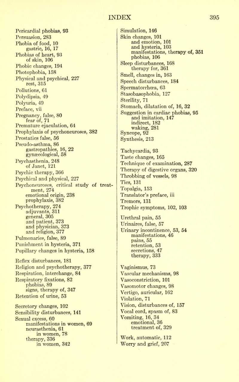 Pericardial phobias, 93 Persuasion, 283 Phobia of food, 10 gastric, 16, 17 Phobias of heart, 93 of skin, 106 Phobic changes, 194 Photophobia, 158 Physical and psychical, 227 rest, 315 Pollutions, 61 Polydipsia, 49 Polyuria, 49 Preface, vii Pregnancy, false, 80 fear of, 71 Premature ejaculation, 64 Prophylaxis of psychoneuroses, 382 Prostatics false, 56 Pseudo-asthma, 86 gastropathies, 16, 22 gynaecological, 58 Psychasthenia, 248 of Janet, 121 Psychic therapy, 366 Psychical and physical, 227 Psychoneuroses, critical study of treat- ment, 274 emotional origin, 238 prophylaxis, 382 Psychotherapy, 274 adjuvants, 311 general, 305 and patient, 373 and physician, 373 and religion, 377 Pulmonaries, false, 89 Punishment in hysteria, 371 Pupillary changes in hysteria, 158 Reflex disturbances, 181 Religion and psychotherapy, 377 Respiration, interchange, 84 Respiratory fixations, 82 phobias, 89 signs, therapy of, 347 Retention of urine, 53 Secretory changes, 102 Sensibility disturbances, 141 Sexual excess, 60 manifestations in women, 69 neurasthenia, 61 in women, 78 therapy, 336 in women, 342 Simulation, 146 Skin changes, 101 and emotion, 101 and hysteria, 103 manifestations, therapy of, 351 phobias, 106 Sleep disturbances, 168 therapy for, 361 Smell, changes in, 163 Speech disturbances, 184 Spermatorrhoea, 63 Stasobasophobia, 127 Sterility, 71 Stomach, dilatation of, 16, 32 Suggestion in cardiac phobias, 95 and imitation, 147 indirect, 182 waking, 281 Syncope, 92 Synthesis, 213 Tachycardia, 93 Taste changes, 165 Technique of examination, 287 Therapy of digestive organs, 320 Throbbing of vessels, 98 Tics, 131 Topalgia, 153 Translator's preface, iii Tremors, 131 Trophic symptoms, 102, 103 Urethral pain, 55 Urinaires, false, 57 Urinary incontinence, 53, 54 manifestations, 46 pains, 55 retention, 53 secretions, 47 therapy, 333 Vaginismus, 73 Vascular mechanisms, 98 Vasoconstriction, 101 Vasomotor changes, 98 Vertigo, auricular, 162 Violation, 71 Vision, disturbances of, 157 Vocal cord, spasm of, 83 Vomiting, 16, 34 emotional, 36 treatment of, 329 Work, automatic, 112 Worry and grief, 207