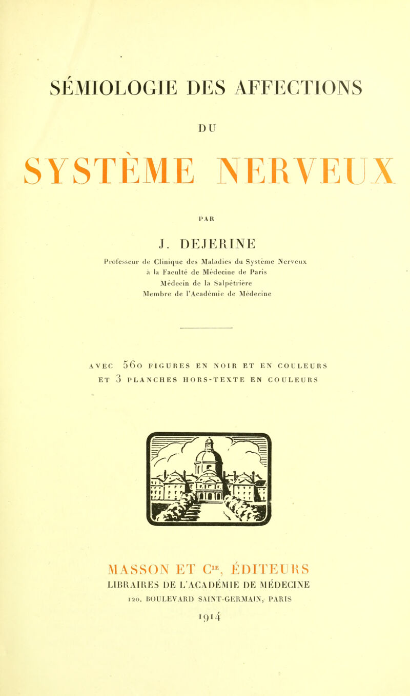 SÉMIOLOGIE DES AFFECTIONS DU SYSTEME NERVEUX PAR J. DE.TERINE Professeur de Clinique des Maladies du Système Nerveux à la Faculté de Médecine de Paris Médecin de la Salpêtrière Membre de l'Académie de Médecine AVEC 56o FIGURES EN NOIR ET EN COULEURS ET 3 PLANCHES HORS-TEXTE EN COULEURS MASSON ET CIE, ÉDITEURS LIBRAIRES DE L'ACADÉMIE DE MÉDECINE 120. BOULEVARD SAINT-GERMAIN, PARIS