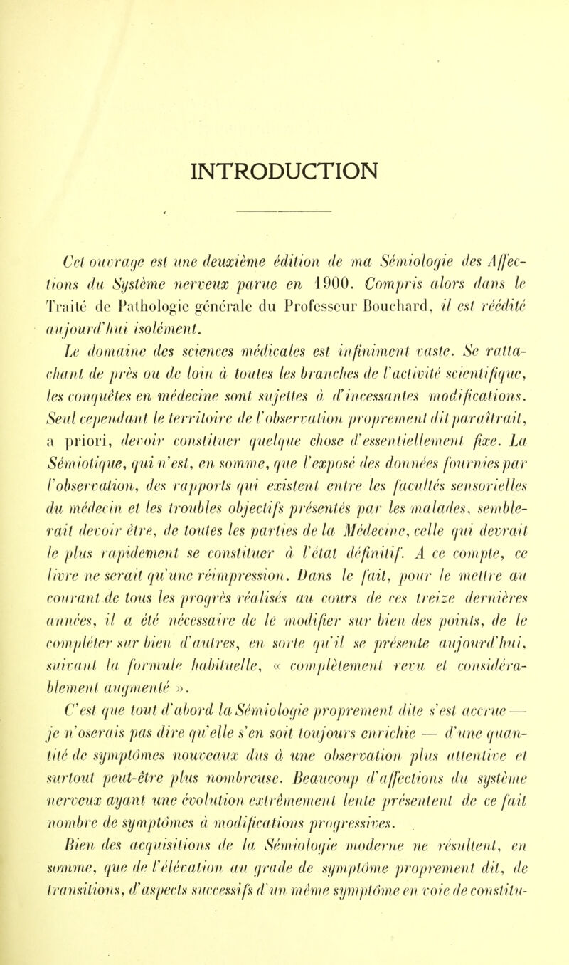 INTRODUCTION Cet ouvrage est une deuxième édition de ma Sémiologie des Affec- tions du Système nerveux parue en 1900. Compris alors dans le Traité de Pathologie générale du Professeur Bouchard, il est réédité a ujourd 'hui iso lé ment. Le domaine des sciences médicales est infiniment vaste. Se ratta- chant de près ou de loin à toutes les branches de l'activité scientifique, les conquêtes en médecine sont sujettes à d'incessantes modifications. Seul cependant le territoire de l'observation proprement dit paraîtrait, a priori, devoir constituer quelque chose d'essentiellement fixe. La Sémiolique, qui n'est, en somme, que l'exposé des données fournies par l'observation, des rapports qui existent entre les facultés sensorielles du médecin et les troubles objectifs présentés par les malades, semble- rait devoir être, de toutes les parties de la Médecine, celle qui devrait le plus rapidement se constituer à l'étal définitif. A ce compte, ce livre ne serait qu'une réimpression. Dans le fait, pour le mettre au courant de tous les progrès réalisés au cours de ces treize dernières années, il a été nécessaire de lé modifier sur bien des points, de le compléter sur bien d'autres, en sorte qu'il se présente aujourd'hui, suivant la formule habituelle, « complètement revu et considéra- blement augmenté ». C'est que tout d'abord la Sémiologie proprement dite s'est accrue-— je n'oserais pas dire qu'elle s'en soit toujours enrichie — d'une quan- tité de symptômes nouveaux dus à une observation plus attentive et surtout peut-être plus nombreuse. Beaucoup d'affections du système nerveux ayant une évolution extrêmement lente présentent de ce fait nombre de symptômes à modifications progressives. Bien des acquisitions de la Sémiologie moderne ne résultent, en somme, que de l'élévation au grade de symptôme proprement dit, de transitions, d'aspects successifs d'un même sijmplôme en voie de constilu-