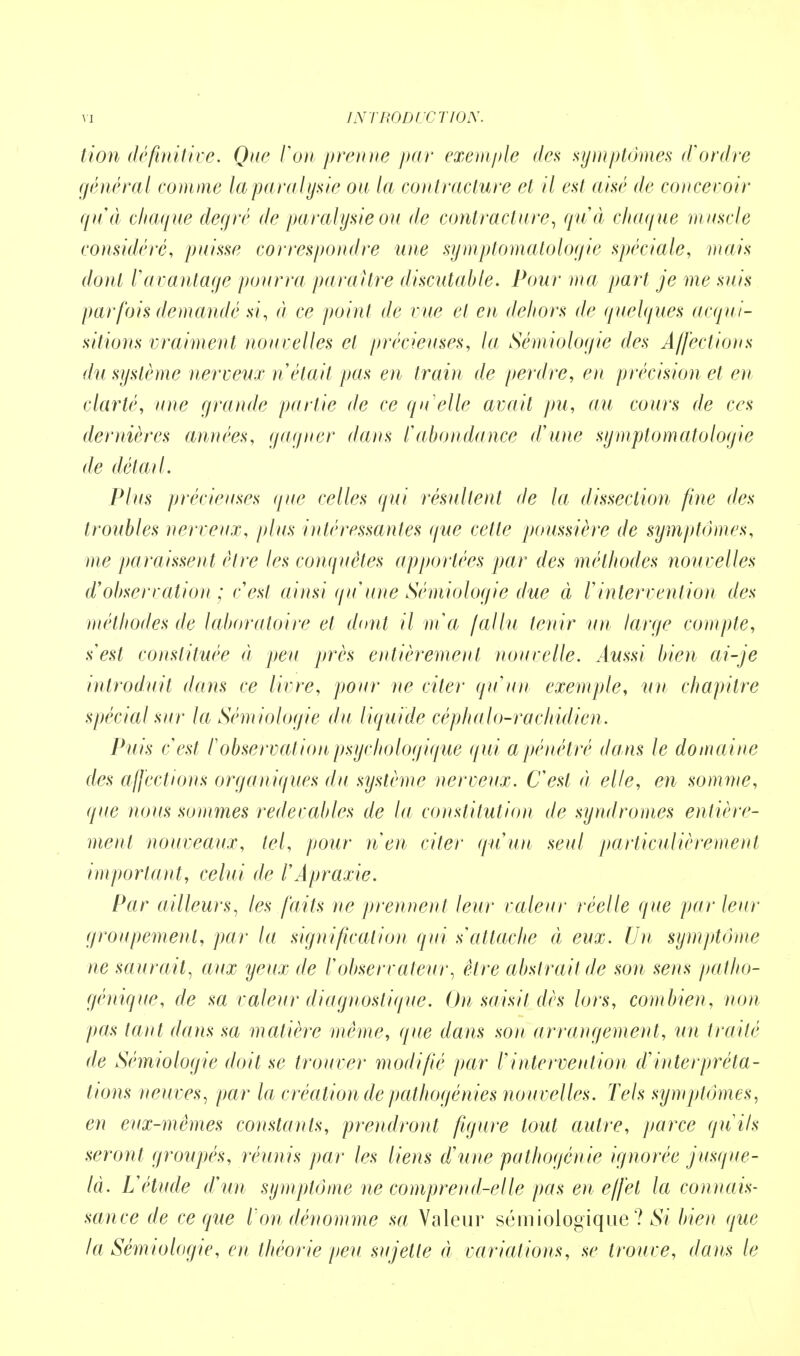 tion définitive. Que Von prenne par exemple des symptômes d'ordre générai comme la para lysie ou la contracture et il est aisé de concevoir qu'à chaque degré de paralysie ou de contracture, qu'à chaque muscle considéré, puisse correspondre une symptomatologie spéciale, mais dont 1 avantage pourra paraître discutable. Pour ma part je me suis parfois demandé si, à ce point de vue et en dehors de quelques acqui- sitions vraiment nouvelles et précieuses, la Sémiologie des Affections du système nerveux n était pas en train de perdre, en précision et en clarté, une grande partie de ce qu'elle avait pu, au cours de ces dernières années, gagner dans ïabondance d'une symptomatologie de détail. Plus précieuses que celles qui résultent de la dissection fine des troubles nerveux, plus intéressantes que cette poussière de symptômes, me paraissent être les conquêtes apportées par des méthodes nouvelles d'observation ; c'est ainsi qu'une Sémiologie due à l'intervention des méthodes de laboratoire et dont il ma fallu tenir un large compte, s'est constituée à peu près entièrement nouvelle. Aussi bien ai-je introduit dans ce livre, pour ne citer qu'un exemple, un chapitre spécial sur la Sémiologie du liquide céphalo-rachidien. Puis c'est l'observation psychologique qui a pénétré dans le domaine des affections organiques du système nerveux. C'est à elle, en somme, que nous sommes redevables de la constitution de syndromes entière- ment nouveaux, tel, pour n'en citer qu'un seul particulièrement important, celui de l'Apraxie. Par ailleurs, les faits ne prennent leur valeur réelle que par leur groupement, par la signification qui s'attache (i eux. Un symptôme ne saurait, aux yeux de l'observateur, être abstrait de son sens patho- génique, de sa valeur diagnostique. On saisit dès lors, combien, non pas tant dans sa matière même, que dans son arrangement, un traité de Sémiologie doit se trouver modifié par l'intervention d'interpréta- tions neuves, par la création de pathogénies nouvelles. Tels symptômes, en eux-mêmes constants, prendront figure tout autre, parce qu'ils seront groupés, réunis par les liens d'une pathogénie ignorée jusque- là. L'étude d'un symptôme ne comprend-elle pas en effet la connais- sance de ce que l'on dénomme sa Valeur sémiologique ? Si bien que la Sémiologie, en théorie peu sujette à variations, se trouve, dans le