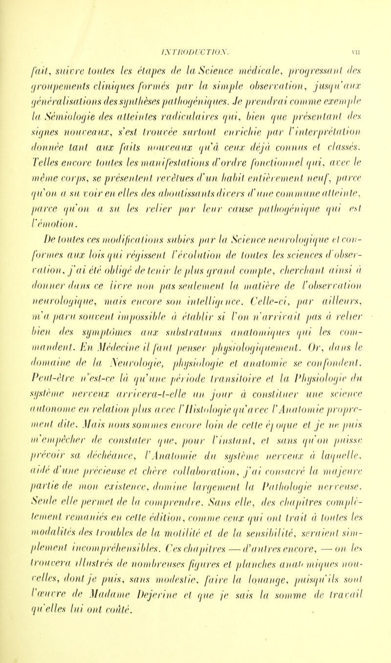 fait, suivre toutes les étapes de la Science médicale, progressant des groupements cliniques formés par la simple observation, jusqu'aux généralisations des synthèses pathogéniques. Je prendrai comme exemple la Sémiologie des atteintes radiculaires qui, bien que présentant des signes nouveaux, s'est trouvée surtout enrichie par l'interprétation donnée tant aux faits nouveaux qu'à ceux déjà connus et classés. Telles encore toutes les man ifestations d'ordre fonctionnel qui, avec le même corps, se présentent revêtues d'un habit entièrement neuf, parce qu'on a su voir en elles des aboutissants divers d'une commune attein te, parce qu'on a su les relier par leur cause pathogénique qui est l'émotion. De toutes ces modifications subies par la Science neurologique et con- formes aux lois qui régissent l'évolution de toutes les sciences d obser- vation, j'ai été obligé de tenir le plus grand compte, cherchant ainsi à donner dans ce livre non pas seulement la matière de l'observation neurologique, mais encore son intelligence. Celle-ci, par ailleurs, m'a paru souvent impossible ci établir si l'on n arrivait pas à relier bien des symptômes aux substratums anatomiqucs qui les com- mandent. En Médecine il faut penser physiologiquement. Or, dans le domaine de la Neurologie, physiologie et analomie se confondent. Peut-être n'est-ce là qu'une période transitoire et la Physiologie du système nerveux ar river a-t-elle un jour à constituer une science a utonome en relation plus avec l'Histologie qu'avec l'Anatomie propre- ment dite. Mais nous sommes encore loin de cette époque et je ne, puis in empêcher de constater que, pour l'instant, et sans qu'on puisse prévoir sa déchéance, l'Anatomie du système nerveux à laquelle, aidé d'une précieuse et chère collaboration, j'ai consacré la majeure partie de mon existence, domine largement la Pathologie nerveuse. Seule elle permet de la comprendre. Sans elle, des chapitres complè- tement remaniés en cette édition, comme ceux qui ont trait à toutes les modalités des troubles de la motilité et de la sensibilité, seraient sim- plement incompréhensibles. Ces chapitres—d'autres encore, —on les trouvera illustrés de nombreuses figures et planches auat< iniques nou- velles, dont je ptiis, sans modestie, faire la louange, puisqu'ils sont l'œuvre de Madame Dejerine et que je sais la somme de travail quelles lui ont coûté.