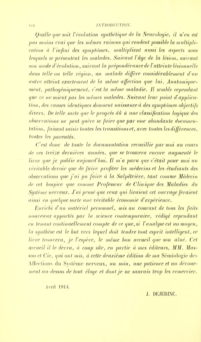 Quelle que soit révolution synthétique de la Neurologie, il n'en est pus moins vrai que les mêmes raisons qui rendent possible la multipli- cation à l'infini des symptômes, multiplient aussi les aspects sous lesquels se présentent les malades. Suivant Vâge de la lésion, suivant son mode d'évolution, suivant la prépondérance de l'atteinte lésionnelle dans telle ou telle région, un malade diffère considérablement d'un autre atteint exactement de la même affection que lui. Anatomique- ment, pathogéniquement, cest la même maladie. Il semble cependant que ce ne soient pas les mêmes malades. Suivant leur point d'applica- tion, des causes identiques donnent naissance à des symptômes objectifs divers. De telle sorte que le progrès dû à une classification logique des observations ne peut guère se faire que par une abondante documen- tation, faisan t saisir toutes les transitions et, avec toutes les différences, toutes les parentés. Cest donc de toute la documentation recueillie par moi au cours de ces treize dernières années, que se trouvera encore augmenté le livre que je publie aujourd'hui. Il m'a paru que c était pour moi un véritable devoir que de faire profiter les médecins et les étudiants des observations que j'ai pu faire à la Salpètrière, tant comme Médecin de cet hospice que comme Professeur de Clinique des Maladies du Système nerveux. J'ai pensé que ceux qui liraient cet ouvrage feraient ainsi en quelque sorte une véritable économie d'expérience. Enrichi d'un matériel personnel, mis au courant de tous les faits nouveaux apportés par la science contemporaire, rédigé cependant en tenan t continuellement compte de ce que, si l'analyse est un moyen, la synthèse est le but vers lequel doit tendre tout esprit intelligent, ce livre trouvera, je Vespère, le même bon accueil que son avné. Cet accueil il le devra, à coup sûr, en partie à mes éditeurs, MM. Mas- son et Cie, qui ont mis, à cette deuxième édition de ma Sémiologie des Affections du Système nerveux, un soin, une patience et un dévoue- ment au-dessus de tout éloge et dont je ne saurais trop les remercier. Avril 1914. J. DEJERINE.