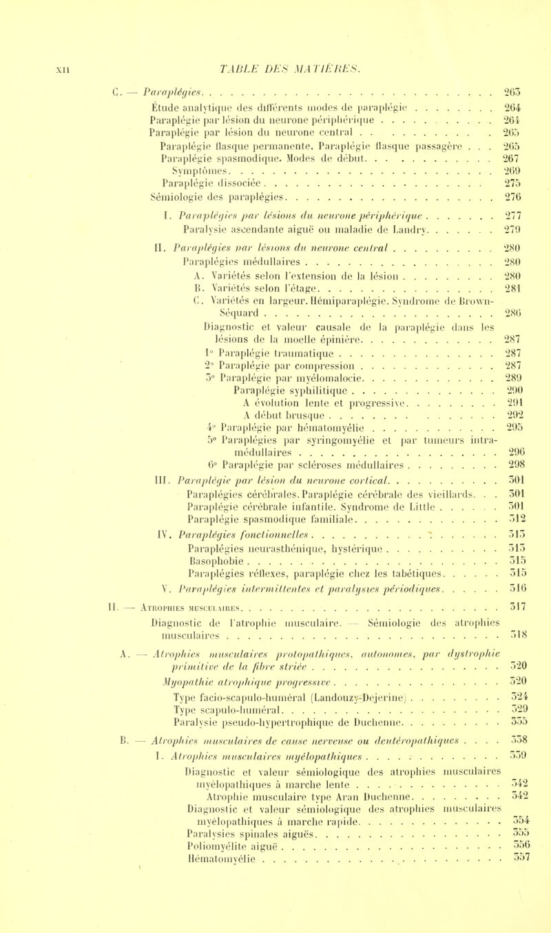 C. — Paraplégies 263 Étude analytique des différents modes de paraplégie 264 Paraplégie par lésion du neurone périphérique 264 Paraplégie par lésion du neurone central 205 Paraplégie flasque permanente, Paraplégie llasque passagère . . . 265 Paraplégie spasmodique. Modes de début 267 Symptômes 269 Paraplégie dissociée 275 Sémiologie des paraplégies 276 I. Paraplégies par lésions du neurone périphérique 277 Paralysie ascendante aiguë ou maladie de Landry 279 il. Paraplégies par lésions du neurone central 280 Paraplégies médullaires 280 A. Variétés selon l'extension de la lésion 280 B. Variétés selon l'étage 281 C. Variétés en largeur.Hémiparaplégie. Syndrome de Brown- Séquard 286 Diagnostic et valeur causale de la paraplégie dans les lésions de la moelle épinière 287 1° Paraplégie traumatique 287 2° Paraplégie par compression 287 5° Paraplégie par myélomalocie 289 Paraplégie syphilitique 290 A évolution lente et progressive 291 A début brusque 292 4° Paraplégie par hématomyélie 295 5° Paraplégies par syringomyélie et par tumeurs intrâ- médullaires 296 6° Paraplégie par scléroses médullaires 298 III. Paraplégie par lésion du neurone cortical 501 Paraplégies cérébrales. Paraplégie cérébrale des vieillards. . . 301 Paraplégie cérébrale infantile. Syndrome de Little 501 Paraplégie spasmodique familiale 512 IV. Paraplégies fonctionnelles 515 Paraplégies neurasthénique, hystérique 513 Basophobie 315 Paraplégies réflexes, paraplégie chez les tabétiques 315 V. Paraplégies intermittentes et paralgsies périodiques 516 11. —■ Atromies muscui.aiues 317 Diagnostic de l'atrophie musculaire. — Sémiologie des atrophies musculaires 318 A. — Atrophies musculaires protopathiques, autonomes, par dystrophie primitive de la fibre striée 320 Myopathie alrophique progressive 320 Type facio-scapulo-huméral (Landouzy-Dejerine) 524 Type scapulo-huméral 529 Paralysie pseudo-hypertrophique de Duchenne 555 B. — Atropines musculaires de cause nerveuse ou deutéropalhiques .... o58 I. Atrophies musculaires myélopathiques 559 Diagnostic et valeur sémiologique des atrophies musculaires myélopathiques à marche lente 542 Atrophie musculaire type Aran Duchenne 542 Diagnostic et valeur sémiologique des atrophies musculaires myélopathiques à marche rapide 554 Paralysies spinales aiguës 355 Poliomyélite aiguë 356 Hématomyélie 557