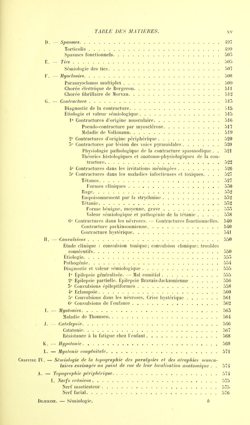 D. — Spasmes 407 Torticolis 499 Spasmes fonctionnels 505 E. — Tics 505 Sémiologie des tics 507 F. — Myoclonies 508 Paramyoclonus multiplex 509 Chorée électrique de Bergeron 511 Ghorée fibrillaire de Morvan 512 G. — Contracture 513 Diagnostic de la contracture 515 Étiologie et valeur sémiologique 515 1° Contractures d'origine musculaire 516 Pseudo-contracture par myosclérose 517 Maladie de Volkmann 519 2° Contractures d'origine périphérique 520 3° Contractures par lésion des voies pyramidales 520 Physiologie pathologique de la contracture spasmodique . . 521 Théories histologiques et anatomo-physiologiques de la con- tracture 522 4° Contractures dans les irritations méningées 526 5° Contractures dans les maladies infectieuses et toxiques. . . . 527 Tétanos 527 Formes cliniques 550 Rage 552 Empoisonnement par la strychnine 552 Tétanie 552 Forme bénigne, moyenne, grave 553 Valeur sémiologique et pathogénie de la tétanie 558 6° Contractures dans les névroses. — Contractures fonctionnelles. 540 Contracture parkinsonnienne 540 Contracture hystérique 541 II. — Convulsions 550 Étude clinique : convulsion tonique; convulsion clonique; troubles consécutifs 550 Étiologie 555 Pathogénie 554 Diagnostic et valeur sémiologique 555 1° Épilepsie généralisée. — Mal comitial 555 2° Épilepsie partielle. Épilepsie Bravais-Jacksonienne 556 5° Convulsions épileptiformes 558 4° Eclampsie 560 5° Convulsions dans les névroses. Crise hystérique 561 6° Convulsions de l'enfance 562 I. — Myotonies 563 Maladie de Thomsen 564 J. — Catalepsie 566 Catatonie 567 Résistance à la fatigue chez l'enfant 568 K. — Hypotonie 568 L. — Myotonie congénitale 571 Chapitre IV. — Sémiologie de la topographie des paralysies et des atrophies muscu- laires envisagée au point de vue de leur localisation anatoniique . . 574 A. — Topographie j)éripl)ériquc 574 I. Nerfs crâniens 575 Nerf masticateur 575 Nerf facial 576 Dejerine. — Sémiologie. b