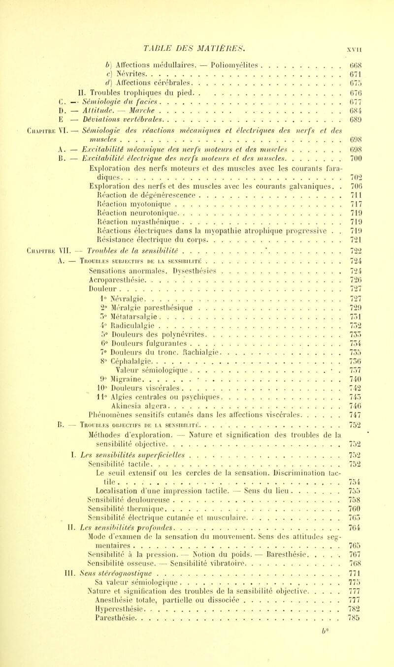 b) Affections médullaires. — Poliomyélites 668 c) Névrites  671 cl) Alfections cérébrales. . 675 II. Troubles tropbiques du pied 676 C. —• Sémiologie du faciès 677 D. — Attitude. — Marche 684 E — Déviations vertébrales 689 Chapitre VI. — Sémiologie des réactions mécaniques et électriques des nerfs et des muscles 698 A. — Excitabilité mécanique des nerfs moteurs et des muscles 698 B. — Excitabilité électrique des nerfs moteurs et des muscles 700 Exploration des nerfs moteurs et des muscles avec les courants fara- diques 702 Exploration des nerfs et des muscles avec les courants galvaniques. . 706 Réaction de dégénérescence 711 Réaction myotonique 717 Réaction neurotonique 719 Réaction myasthénique 719 Réactions électriques dans la myopathie atropbique progressive . . 719 Résistance électrique du corps 721 Chapitre VII. — Troubles de la sensibilité * 722 A. — Troubles subjectifs de la sensibilité' 724 Sensations anormales. Dysesthésies 724 Acroparestliésie . 726 Douleur 727 1° Névralgie 727 2° Méralgie paresthésique 729 3° Métatarsalgie 751 4° Radiculalgie 752 5° Douleurs des polynévrites 735 6° Douleurs fulgurantes 754 7° Douleurs du tronc. Rachialgie 755 8° Céphalalgie 756 Valeur sémiologique • . 757 9° Migraine ■ 740 10° Douleurs viscérales 742 11° Algies centrales ou psychiques 745 Akinesia aidera 746 Phénomènes sensitifs cutanés dans les affections viscérales 747 B. — Troubles objectifs de la sensibilité 752 Méthodes d'exploration. — Nature et signification des troubles de la sensibilité objective 752 I. Les sensibilités superficielles 752 Sensibilité tactile 752 Le seuil extensif ou les cercles de la sensation. Discrimination tac- tile . 754 Localisation d'une impression tactile. — Sens du lieu 755 Sensibilité deuloureuse 758 Sensibilité thermique 760 Sensibilité électrique cutanée et musculaire 765 II. Les sensibilités profondes 764 Mode d'examen de la sensation du mouvement. Sens des altitudes seg- mentaires 765 Sensibilité à la pression. — Notion du poids. — Baresthésie 767 Sensibilité osseuse. —■ Sensibilité vibratoire 768 III. Sens stére'ognostiquc 771 Sa valeur sémiologique 775 Nature et signification des troubles de la sensibilité objective 777 Anesthésie totale, partielle ou dissociée 777 Ilyperesthésie 782 Paresthésie 785 b*