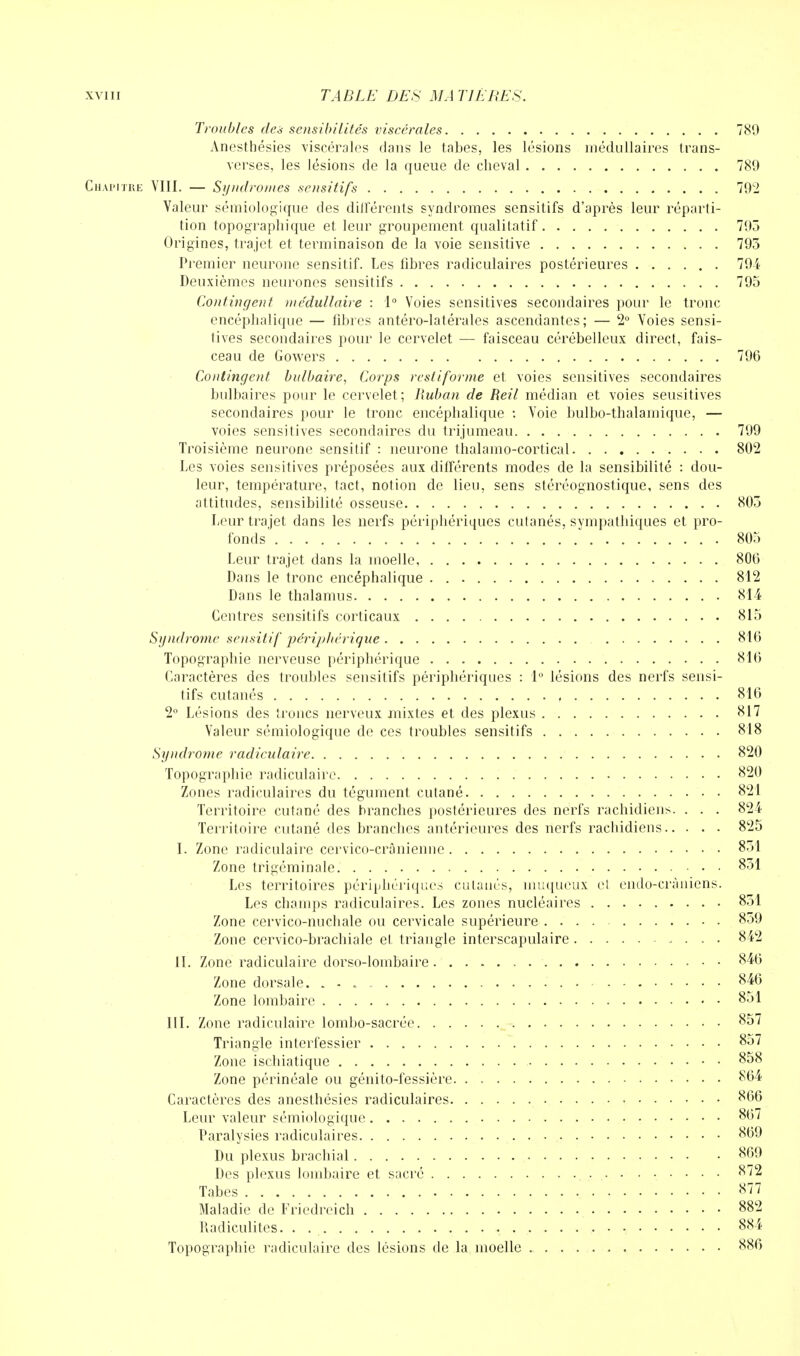 Troubles des sensibilités viscérales 789 Anesthésies viscérales clans le tabès, les lésions médullaires trans- verses, les lésions de la queue de cheval 789 Chapitre VIII. — Syndromes sensitifs 792 Valeur sémiologique des différents syndromes sensitifs d'après leur réparti- tion topographique et. leur groupement qualitatif 795 Origines, trajet et terminaison de la voie sensitive 793 Premier neurone sensitif. Les fibres radiculaires postérieures 794 Deuxièmes neurones sensitifs 795 Contingent médullaire : 1° Voies sensitives secondaires pour le tronc encéphalique — fibres antéro-latérales ascendantes; — 2° Voies sensi- tives secondaires pour le cervelet — faisceau cérébelleux direct, fais- ceau de Gowers 796 Contingent bulbaire, Corps restiforme et voies sensitives secondaires bulbaires pour le cervelet; Ruban de Reil médian et voies seusitives secondaires pour le tronc encéphalique : Voie bulbo-thalamique, — voies sensitives secondaires du trijumeau 709 Troisième neurone sensitif : neurone thalamo-cortical 802 Les voies sensitives préposées aux différents modes de la sensibilité : dou- leur, température, tact, notion de lieu, sens stéréognostique, sens des attitudes, sensibilité osseuse. . 805 Leur trajet dans les nerfs périphériques cutanés, sympathiques et pro- fonds 805 Leur trajet dans la moelle, 800 Dans le tronc encéphalique 812 Dans le thalamus 814 Centres sensitifs corticaux 815 Syndrome sensitif périphérique 810 Topographie nerveuse périphérique 810 Caractères des troubles sensitifs périphériques : 1° lésions des nerfs sensi- tifs cutanés 816 2° Lésions des troncs nerveux mixtes et des plexus 817 Valeur sémiologique de ces troubles sensitifs 818 Syndrome radiculaire 820 Topographie radiculaire 820 Zones radiculaires du tégument cutané 821 Territoire cutané des branches postérieures des nerfs rachidiens. . . . 824 Territoire cutané des branches antérieures des nerfs rachidiens 825 I. Zone radiculaire cervico-crânienne 851 Zone trigéminale 831 Les territoires périphériques cutanés, muqueux ci endo-crâniens. Les champs radiculaires. Les zones nucléaires 851 Zone cervico-nuchale ou cervicale supérieure • • 859 Zone cervico-brachiale el triangle interscapulaire 842 II. Zone radiculaire dorso-lombaire • • • 840 Zone dorsale. 846 Zone lombaire 851 III. Zone radiculaire lombo-sacrée 857 Triangle interfessier 857 Zone ischiatique 858 Zone périnéale ou génito-fessière 864 Caractères des anesthésies radiculaires 800 Leur valeur sémiologique 807 Paralysies radiculaires 809 Du plexus brachial 809 Des plexus lombaire et sacré 872 Tabès 877 Maladie de Fricdrcich 882 Radiculites. . . 884 Topographie radiculaire des lésions de la moelle 886