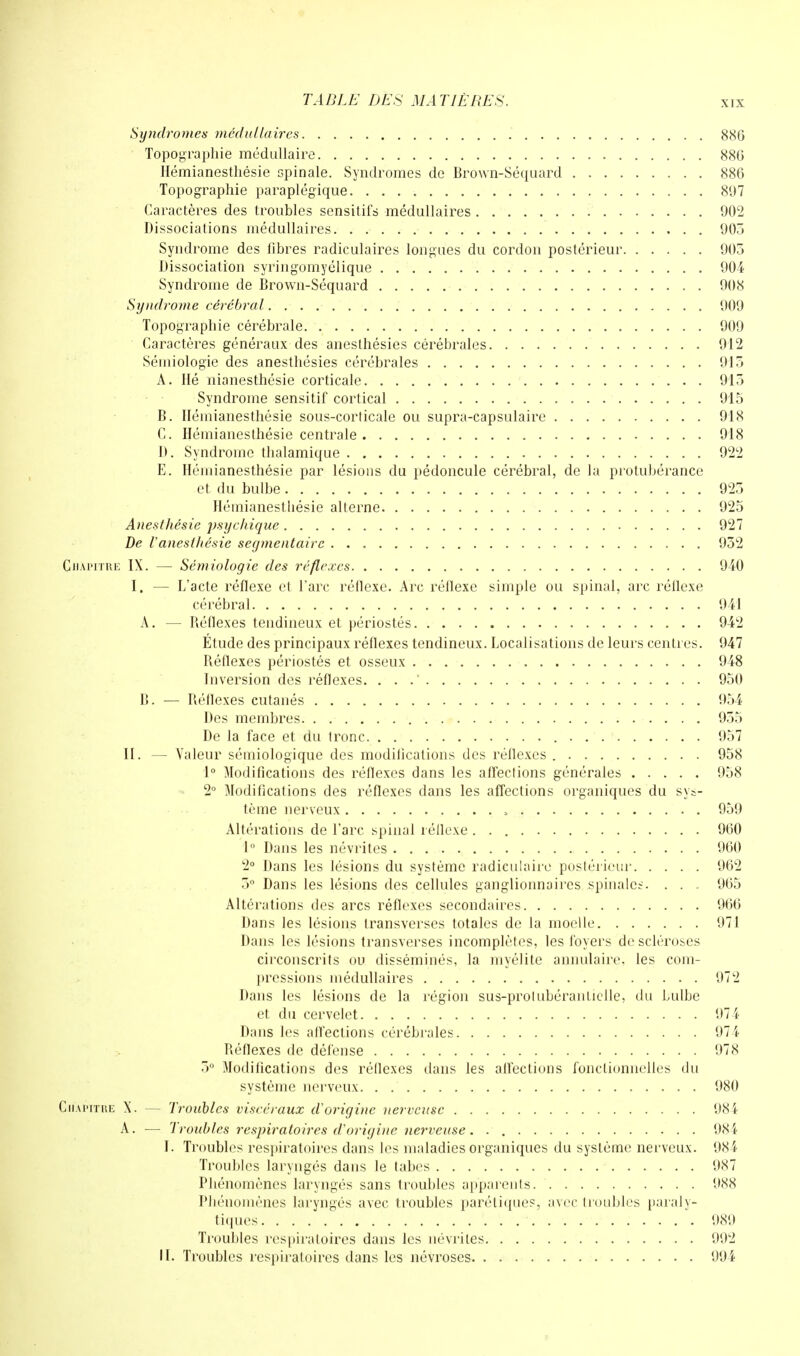 Syndromes médullaires 886 Topographie médullaire 886 Hémianesthésie spinale. Syndromes de Brown-Séquard 886 Topographie paraplégique 897 Caractères des troubles sensitifs médullaires 902 Dissociations médullaires 905 Syndrome des fibres radiculaires longues du cordon postérieur 905 Dissociation syringomyélique 904 Syndrome de Brown-Séquard 908 Syndrome cérébral 909 Topographie cérébrale 909 Caractères généraux des anesthésies cérébrales 912 Sémiologie des anesthésies cérébrales 915 A. Hé nianesthésie corticale 915 Syndrome sensitif cortical 915 B. Hémianesthésie sous-corlicale ou supra-capsulaire 918 C. Hémianesthésie centrale 918 D. Syndrome thalamique 922 E. Hémianesthésie par lésions du pédoncule cérébral, de la protubérance et du bulbe 925 Hémianesthésie alterne 925 Aneslhésie psychique 927 De Vaneslhésie segmentairc 952 Chapitre IX. — Sémiologie des réflexes 940 I. — L'acte réflexe et l'arc réflexe. Arc réflexe simple ou spinal, arc réflexe cérébral 941 A. — Béflexes tendineux et périostés 942 Étude des principaux réflexes tendineux. Localisations de leurs centres. 947 Béflexes périostés et osseux 948 Diversion des réflexes. . . 950 B. — Béflexes cutanés 954 Des membres 955 De la face et du tronc 957 II. — Valeur sémiologique des modilications des réflexes 958 1° Modifications des réflexes dans les affections générales 958 2° Modifications des réflexes dans les affections organiques du sys- tème nerveux 959 Altérations de l'arc spinal réflexe 960 1° Dans les névrites 960 2° Dans les lésions du système radieulaire postérieur 962 5° Dans les lésions des cellules ganglionnaires spinales. . . - 965 Altérations des arcs réflexes secondaires 966 Dans les lésions transverses totales de la moelle 971 Dans les lésions transverses incomplètes, les foyers de scléroses circonscrits ou disséminés, la myélite annulaire, les com- pressions médullaires 972 Dans les lésions de la région sus-prolubéranticlle, du bulbe et du cervelet 974 Dans les affections cérébrales 974 Béflexes de défense 978 5° Modifications des réflexes dans les affections fonctionnelles du système nerveux. . 980 Chapitre X. — Troubles viscéraux d'origine nerveuse 984 A. — Troubles respiratoires d'origine nerveuse. . 984 I. Troubles respiratoires dans les maladies organiques du système nerveux. 984 Troubles laryngés dans le tabès 987 Phénomènes laryngés sans troubles apparents. 988 Phénomènes laryngés avec troubles paréliques, avec (roubles paraly- tiques 989 Troubles respiratoires dans les névrites 992 IL Troubles respiratoires dans les névroses 994