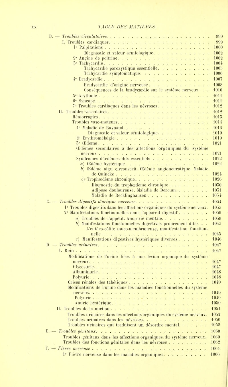 B. — Troubles circulatoires 999 I. Troubles cardiaques 999 1° Palpitations 1000 Diagnostic et valeur sémiologique 1002 2° Angine de poitrine 1002 5° Tachycardie 1004 Tachycardie paroxystique essentielle 1005 Tachycardie symptomatique 1000 4° Bradycardie 1007 Bradycardie d'origine nerveuse 1008 Conséquences de la bradycardie sur le système nerveux. . . 1010 5° Arythmie 1011 0° Syncope 1011 7° Troubles cardiaques dans les névroses 1012 II. Troubles vasculaires 1012 Hémorragies 1013 Troubles vaso-moteurs 1014 1° Maladie de Raynaud 1010 Diagnostic et valeur sémiologique 1019 2° Êrythromélalgie 1019 3° Œdème 1021 Œdèmes secondaires à des atl'ections organiques du système nerveux 1021 Syndromes d'œdèmes dits essentiels 1022 a) Œdème hystérique 1022 b) Œdème aigu circonscrit. Œdème angioncurotique. Maladie de Quinckc 1024 c) -Trophœdème chronique 1020 Diagnostic du trophœdème chronique 1030 Adipose douloureuse. Maladie de Dercum 1031 Maladie de Recklinghausen 1034 C. — Troubles digestifs d'origine nerveuse 1034 1° Troubles digestifs dans les affections organiques du système nerveux. 1033 2° Manifestations fonctionnelles dans l'appareil digestif 1039 a) Troubles de l'appétit. Anorexie mentale 1039 b) Manifestations fonctionnelles digestives proprement dites . . 1043 L'entéro-côlite muco-membraneuse, manifestation fonction- nelle 1045 c) Manifestations digestives hystériques diverses 1040 D. — Troubles urinaires 1047 I. Rein 1047 Modilications de l'urine liées à une lésion organique du système nerveux , . . 1047 Glycosurie 1047 Albuminurie 1048 Polyurie 1048 Crises rénales des tabétiques 1049 Modifications de l'urine dans les maladies fonctionnelles du système nerveux 1049 Polyurie ~ 1049 Anurie hystérique 1050 II. Troubles de la miction 1051 Troubles urinaires dans les affections organiques du système nerveux. 1052 Troubles urinaires dans les névroses 1050 Troubles urinaires qui traduisent un désordre mental 1058 E. — Troubles génitaux 1000 Troubles génitaux dans les affections organiques, du système nerveux. 1000 Troubles des fonctions génitales dans les névroses 1002 F. — Fièvre nerveuse 1004 1° Fièvre nerveuse dans les maladies organiques 1060