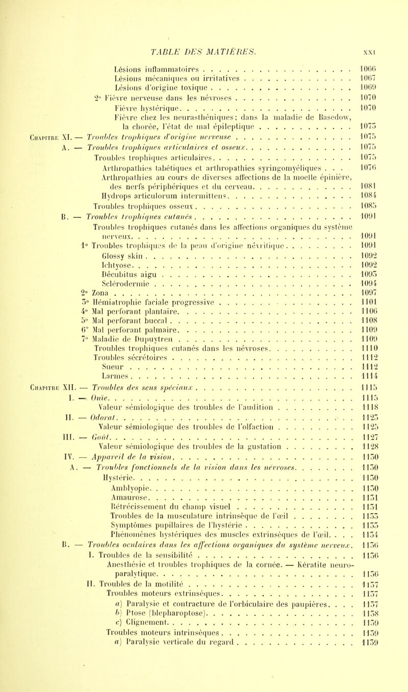 Lésions inflammatoires 1000 Lésions mécaniques ou irritatives 1007 Lésions d'origine toxique 1000 2° Fièvre nerveuse dans les névroses 1070 Fièvre hystérique 1070 Fièvre chez les neurasthéniques; dans la maladie de Basedow, la chorée, l'état de mal épileptique 1075 Chapitre XI. — Troubles trophiques d'origine nerveuse 1075 A. — Troubles trophiques articulaires et osseux 1075 Troubles trophiques articulaires 1075 Arthropathies tabétiques et arthropathies syringomyéliques ... 1070 Arthropathies au cours de diverses affections de la moelle épinière, des nerfs périphériques et du cerveau 1081 Hydrops articulorum intermittens 1084 Troubles trophiques osseux 1085 B. — Troubles trophiques cutanés 1091 Troubles trophiques cutanés dans les affections organiques du système nerveux 1091 1° Troubles trophiques de la peau d'origine néviitique 1091 Glossy skin 1092 Ichtyose 1092 Décubitus aigu 1095 Scléroclermie 1094 2° Zona 1097 5° Hémiatrophie faciale progressive 1101 4° Mal perforant plantaire 1100 5° Mal perforant buccal 1108 6° Mal perforant palmaire 1109 7° Maladie de Dupuytrcti 1109 Troubles trophiques cutanés dans les névroses 1110 Troubles sécrétoires 1112 Sueur 1112 Larmes 1114 Chapitre XII. — Troubles des sens spéciaux 1115 I. - Ouïe 1115 Valeur sémiologique des troubles de l'audition 1118 II. — Odorat 1125 Valeur sémiologique des troubles de l'olfaction 1125 III. — Goût 1127 Valeur sémiologique des troubles de la gustalion 1128 IV. — Appareil de la vision 1150 A. — Troubles fonctionnels de la vision dans les névroses 1150 Hystérie 1150 Amblyopie 1150 Amaurose 1151 Rétrécissement du champ visuel 1151 Troubles de la musculature intrinsèque de l'œil 1155 Symptômes pupillaires de l'hystérie 1155 Phénomènes hystériques des muscles extrinsèques de l'œil. . . . 1154 B. — Troubles oculaires dans les affections organiques du système nerveux. 1150 I. Troubles de la sensibilité 1150 Anestliésie et troubles trophiques de la cornée. — Kératite neuro- paralytique 1150 II. Troubles de la motilité 1157 Troubles moteurs extrinsèques 1157 a) Paralysie et contracture de l'orbiculaire des paupières. . . . 1157 b) Ptôse (blepharoptose) 1158 a) Clignement 1159 Troubles moteurs intrinsèques 1159 a) Paralysie verticale du regard 1159