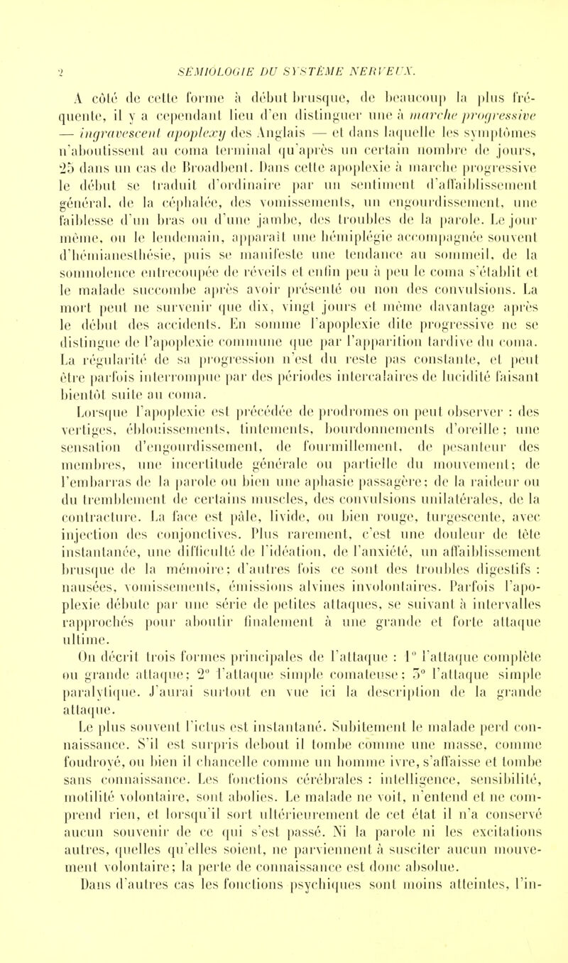 A côté de cette forme à début brusque, de beaucoup la plus fré- quente, il y a cependant lieu d'en distinguer une à marche progressive — ingravesçent apoplexy des Anglais — et dans laquelle les symptômes n'aboutissent au coma terminal qu'après un certain nombre «le jours, 25 dans un cas de Broadbent. Dans cette apoplexie à marche progressive le début se traduit d'ordinaire par un sentiment d'affaiblissement général, de la céphalée, des vomissements, un engourdissement, une faiblesse d'un bras ou d'une jambe, des troubles de la parole. Le jour même, ou le lendemain, apparaît une hémiplégie accompagnée souvent d'héinianeslhésie, puis se manifeste une tendance au sommeil, de la somnolence entrecoupée de réveils et enfin peu à peu le coma s'élablit et le malade succombe après avoir présenté ou non des convulsions. La mort peut ne survenir que dix, vingt jours et même davantage après le début des accidents. En somme l'apoplexie dite progressive ne se distingue de l'apoplexie commune que par l'apparition tardive du coma. La régularité de sa progression n'est du reste pas constante, et peut être parfois interrompue par des périodes intercalaires de lucidité faisant bientôt suite au coma. Lorsque l'apoplexie est précédée de prodromes on peut observer : des vertiges, éblouissements, tintements, bourdonnements d'oreille ; une sensation d'engourdissement, de fourmillement, de pesanteur des membres, une incertitude générale ou partielle du mouvement; de l'embarras de la parole ou bien une aphasie passagère; de la raideur ou du tremblement de certains muscles, des convulsions unilatérales, de la contracture. La face est pâle, livide, ou bien rouge, turgescente, avec injection des conjonctives. Plus rarement, c'est une douleur de tète instantanée, une difficulté de l'idéation, de l'anxiété, un affaiblissement brusque de la mémoire; d'autres fois ce sont des troubles digestifs : nausées, vomissements, émissions alvines involontaires. Parfois l'apo- plexie débute par une série de petites attaques, se suivant à intervalles rapprochés pour aboutir finalement à une grande et forte attaque ultime. On décrit trois formes principales de l'attaque : 1° l'attaque complète ou grande attaque; 2° l'attaque simple comateuse; 5° l'attaque simple paralytique. J'aurai surtout en vue ici la description de la grande attaque. Le plus souvent l'ictus est instantané. Subitement le malade perd con- naissance. S'il est surpris debout il tombe comme une masse, comme foudroyé, ou bien il chancelle comme un homme ivre, s'affaisse et tombe sans connaissance. Les fonctions cérébrales : intelligence, sensibilité, rnotilité volontaire, sont abolies. Le malade ne voit, n'entend et ne com- prend rien, et lorsqu'il sort ultérieurement de cet état il n'a conservé aucun souvenir de ce qui s'est passé. Ni la parole ni les excitations autres, quelles qu'elles soient, ne parviennent à susciter aucun mouve- ment volontaire; la perte de connaissance est donc absolue. Dans d'autres cas les fonctions psychiques sont moins atteintes, l'in-