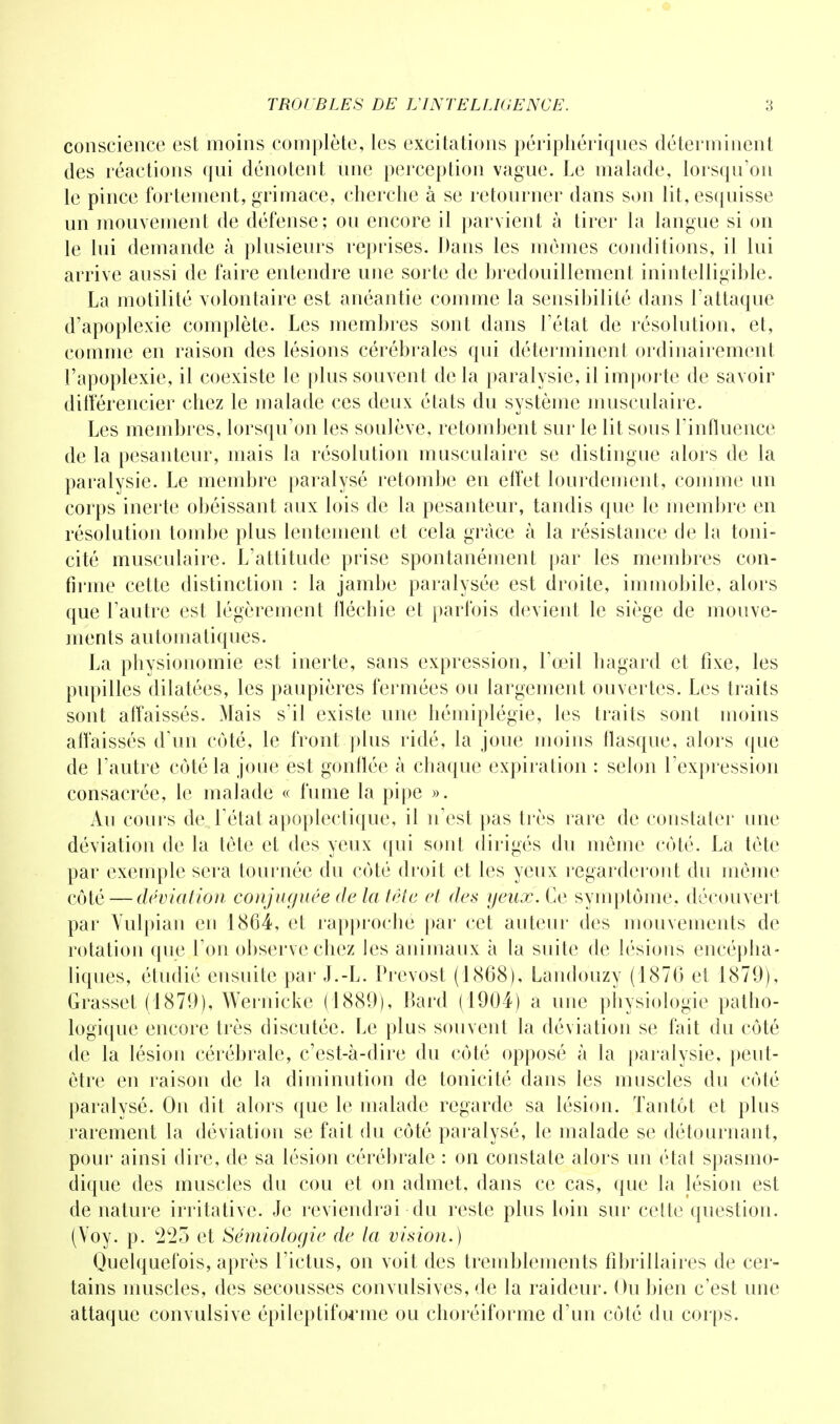 conscience est moins complète, les excitations périphériques déterminent des réactions qui dénotent une perception vague. Le malade, lorsqu'on le pince fortement, grimace, cherche à se retourner dans son lit, esquisse un mouvement de défense; ou encore il parvient à tirer la langue si on le lui demande à plusieurs reprises. Dans les mêmes conditions, il lui arrive aussi de faire entendre une sorte de bredouillement inintelligible. La motilité volontaire est anéantie comme la sensibilité dans l'attaque d'apoplexie complète. Les membres sont dans l'état de résolution, et, comme en raison des lésions cérébrales qui déterminent ordinairement l'apoplexie, il coexiste le plus souvent de la paralysie, il importe de savoir différencier chez le malade ces deux états du système musculaire. Les membres, lorsqu'on les soulève, retombent sur le lit sous l'influence de la pesanteur, mais la résolution musculaire se distingue alors de la paralysie. Le membre paralysé retombe en effet lourdement, comme un corps inerte obéissant aux lois de la pesanteur, tandis que le membre en résolution tombe plus lentement et cela grâce à la résistance de la toni- cité musculaire. L'attitude prise spontanément par les membres con- firme cette distinction : la jambe paralysée est droite, immobile, alors que l'autre est légèrement fléchie et parfois devient le siège de mouve- ments automatiques. La physionomie est inerte, sans expression, l'œil hagard et fixe, les pupilles dilatées, les paupières fermées ou largement ouvertes. Les traits sont affaissés. Mais s'il existe une hémiplégie, les traits sont moins affaissés d'un côté, le front plus ridé, la joue moins flasque, alors que de l'autre côté la joue est gonflée à chaque expiration : selon l'expression consacrée, le malade « fume la pipe ». Au cours de l'état apoplectique, il n'est pas très rare de constater une déviation de la tète et des yeux qui sont dirigés du même côté. La tète par exemple sera tournée du côté droit et les yeux regarderont du même côté — déviation conjuguée de la tête et des yeux. Ce symptôme, découvert par Vulpian en 1864, et rapproché par cet auteur des mouvements de rotation que l'on observe chez les animaux à la suite de lésions encépha- liques, étudié ensuite par J.-L. Prévost (1868), Landouzy (1876 et 1879), Grasset (1879), Wernicke (1889), Bard (1904) a une physiologie patho- logique encore très discutée. Le plus souvent la déviation se fait du côté de la lésion cérébrale, c'est-à-dire du côté opposé à la paralysie, peut- être en raison de la diminution de tonicité dans les muscles du côté paralysé. On dit alors que le malade regarde sa lésion. Tantôt et plus rarement la déviation se fait du côté paralysé, le malade se détournant, pour ainsi dire, de sa lésion cérébrale : on constate alors un état spasmo- dique des muscles du cou et on admet, dans ce cas, que la lésion est de nature irritative. Je reviendrai du reste plus loin sur cette question. (Yoy. p. 225 et Sémiologie de la vision.) Quelquefois, après l'ictus, on voit des tremblements fibrillaires de cer- tains muscles, des secousses convulsives, de la raideur. Ou bien c'est une attaque convulsive épileptiforme ou choréiforme d'un côté du corps.