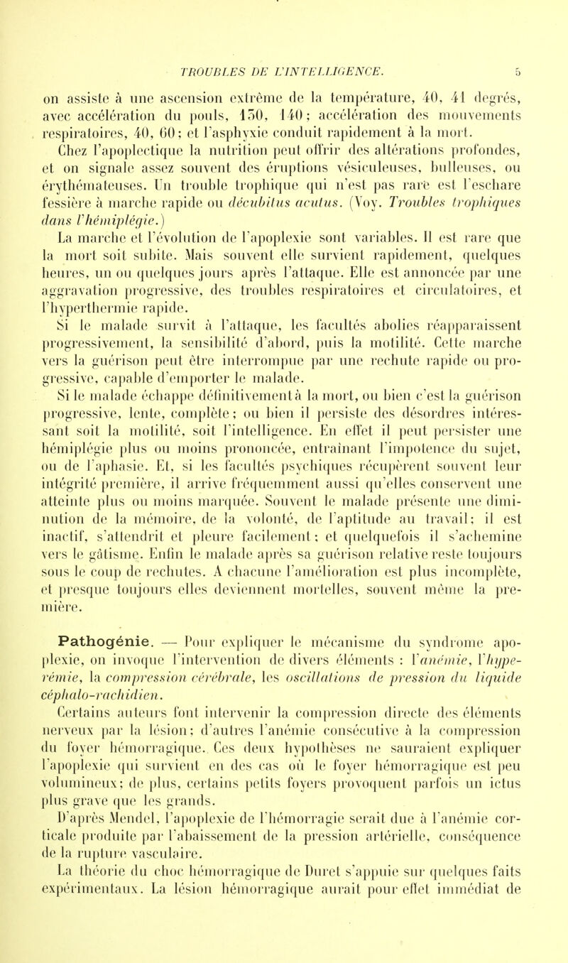 on assiste à une ascension extrême de la température, 40, 41 degrés, avec accélération du pouls, 150, 140; accélération des mouvements respiratoires, 40, 60; et l'asphyxie conduit rapidement à la mort. Chez l'apoplectique la nutrition peut offrir des altérations profondes, et on signale assez souvent des éruptions vésieuleuses, huileuses, ou érythémateuses. Un trouhle trophique qui n'est pas rare est l'eschare fessière à marche rapide ou décubitus acutus. (Voy. Troubles trophiques dans Vhémiplégie.) La marche et l'évolution de l'apoplexie sont variables. Il est rare que la mort soit suhite. Mais souvent elle survient rapidement, quelques heures, un ou quelques jours après l'attaque. Elle est annoncée par une aggravation progressive, des trouhles respiratoires et circulatoires, et l'hyperthermie rapide. Si le malade survit à l'attaque, les facultés abolies réapparaissent progressivement, la sensibilité d'abord, puis la motilité. Cette marche vers la guérison peut être interrompue par une rechute rapide ou pro- gressive, capable d'emporter le malade. Si le malade échappe définitivement à la mort, ou bien c'est la guérison progressive, lente, complète ; ou bien il persiste des désordres intéres- sant soit la motilité, soit l'intelligence. En effet il peut persister une hémiplégie plus ou moins prononcée, entraînant l'impotence du sujet, ou de l'aphasie. Et, si les facultés psychiques récupèrent souvent leur intégrité première, il arrive fréquemment aussi qu'elles conservent une atteinte plus ou moins marquée. Souvent le malade présente une dimi- nution de la mémoire, de la volonté, de l'aptitude au travail; il est inactif, s'attendrit et pleure facilement ; et quelquefois il s'achemine vers le gâtisme. Enfin le malade après sa guérison relative reste toujours sous le coup de rechutes. A chacune l'amélioration est plus incomplète, et presque toujours elles deviennent mortelles, souvent même la pre- mière. Pathogénie. — Pour expliquer le mécanisme du syndrome apo- plexie, on invoque l'intervention de divers éléments : Y a n ém ie y Yhijpe- rémie, la compression cérébrale, les oscillations de pression du liquide céphalo-rachidien. Certains auteurs font intervenir la compression directe des éléments nerveux par la lésion; d'autres l'anémie consécutive à la compression du foyer hémorragique. Ces deux hypolhèses ne sauraient expliquer l'apoplexie qui survient en des cas où le foyer hémorragique est peu volumineux; de plus, certains petits foyers provoquent parfois un ictus plus grave que les grands. D'après Mendel, l'apoplexie de l'hémorragie serait due à l'anémie cor- ticale produite par l'abaissement de la pression artérielle, conséquence de la rupture vasculaire. La théorie du choc hémorragique de Duret s'appuie sur quelques faits expérimentaux. La lésion hémorragique aurait pour effet immédiat de