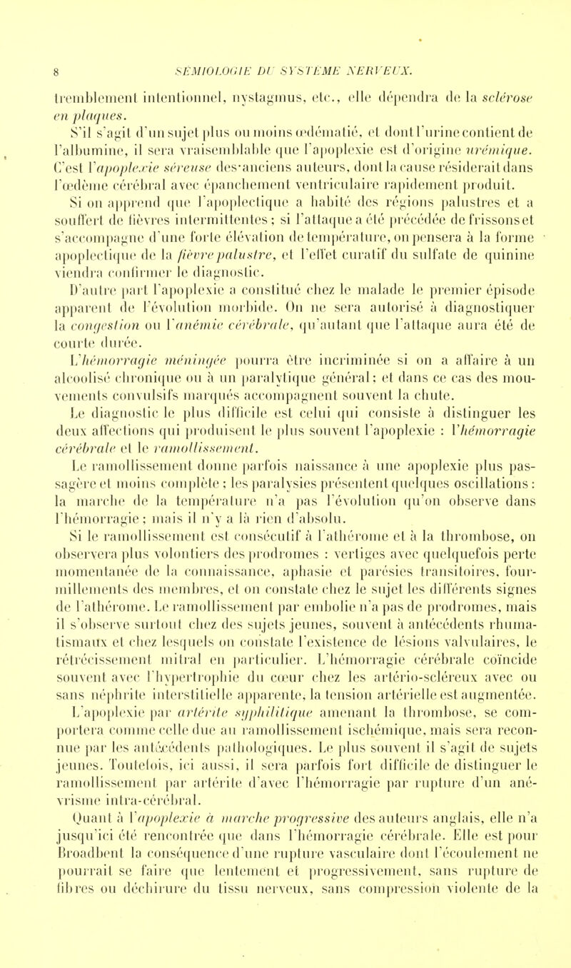 tremblement intentionnel, nystagmus, etc., elle dépendra de la sclérose en plaques. S'il s'agit d'un sujet plus ou moins œdématié, et dont l'urine contient de l'albumine, il sera vraisemblable que l'apoplexie est d'origine urémique. C'est Y apoplexie séreuse des-anciens auteurs, dont la cause résiderait dans l'œdème cérébral avec épancbement ventriculaire rapidement produit. Si on apprend que l'apoplectique a habité des régions palustres et a souffert de lièvres intermittentes; si l'attaque a été précédée de frissons et s'accompagne d'une forte élévation de température, on pensera à la forme apoplectique de la fièvre palustre, et l'effet curatif du sulfate de quinine viendra confirmer le diagnostic. D'autre part l'apoplexie a constitué chez le malade le premier épisode apparent de l'évolution morbide. On ne sera autorisé à diagnostiquer la congestion ou Y anémie cérébrale, qu'autant que l'attaque aura été de courte durée. L'hémorragie méningée pourra être incriminée si on a affaire à un alcoolisé chronique ou à un paralytique général; et dans ce cas des mou- vements convulsifs marqués accompagnent souvent la chute. Le diagnostic le plus difficile est celui qui consiste à distinguer les deux affections qui produisent le plus souvent l'apoplexie : Yhémorragie cérébrale et le ramollissement. Le ramollissement donne parfois naissance à une apoplexie plus pas- sagère et moins complète ; les paralysies présentent quelques oscillations : la marche de la température n'a pas l'évolution qu'on observe dans l'hémorragie; mais il n'y a là rien d'absolu. Si le ramollissement est consécutif à l'athérome et à la thrombose, on observera plus volontiers des prodromes : vertiges avec quelquefois perte momentanée de la connaissance, aphasie et parésies transitoires, four- millements des membres, et on constate chez le sujet les différents signes de l'athérome. Le ramollissement par embolie n'a pas de prodromes, mais il s'observe surtout chez des sujets jeunes, souvent à antécédents rhuma- tismaux et chez lesquels on constate l'existence de lésions valvulaires, le rétrécissement mitral en particulier. L'hémorragie cérébrale coïncide souvent avec l'hypertrophie du cœur chez les artério-scléreux avec ou sans néphrite interstitielle apparente, la tension artérielle est augmentée. L'apoplexie par artérite syphilitique amenant la thrombose, se com- portera comme celle due au ramollissement ischémique, mais sera recon- nue par les antécédents pathologiques. Le plus souvent il s'agit de sujets jeunes. Toutefois, ici aussi, il sera parfois fort difficile de distinguer le ramollissement par artérite d'avec l'hémorragie par rupture d'un ané- vrisme in Ira - cé ré br al. Quant à Yapoplexie à marche progressive des auteurs anglais, elle n'a jusqu'ici été rencontrée que dans l'hémorragie cérébrale. Elle est pour Broadbent la conséquence d'une rupture vasculaire dont l'écoulement ne pourrait se faire que lentement et progressivement, sans rupture de fibres ou déchirure du tissu nerveux, sans compression violente de la