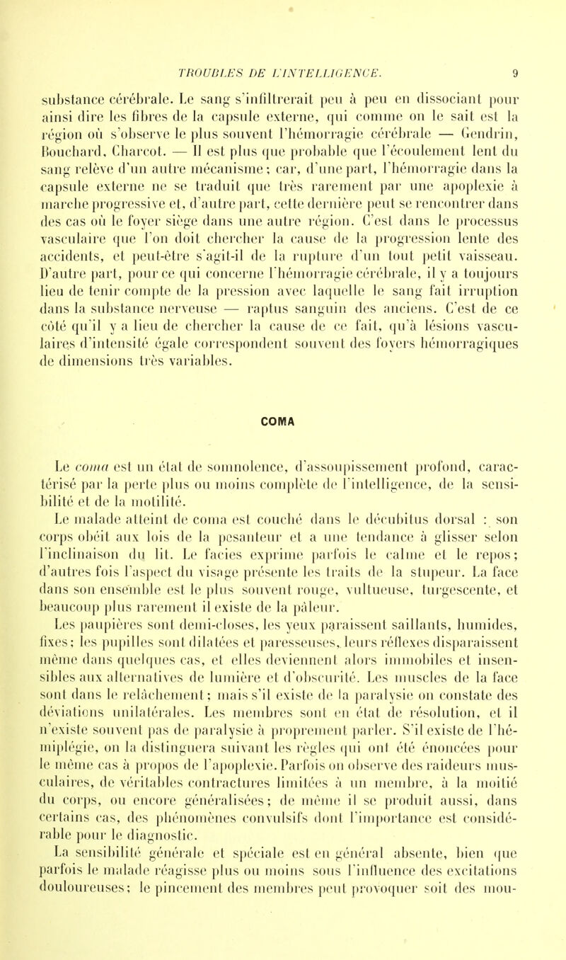 substance cérébrale. Le sang s'infiltrerait peu à peu en dissociant pour ainsi dire les fibres de la capsule externe, qui comme on le sait est la région où s'observe le plus souvent l'hémorragie cérébrale — Gendrin, Bouchard, Charcot. — Il est plus que probable que l'écoulement lent du sang relève d'un autre mécanisme; car, d'une part, l'hémorragie dans la capsule externe ne se traduit que très rarement par une apoplexie à marche progressive et, d'autre part, cette dernière peut se rencontrer dans des cas où le foyer siège dans une autre région. C'est dans le processus vasculaire que l'on doit chercher la cause de la progression lente des accidents, et peut-être s'agit-il de la rupture d'un tout petit vaisseau. D'autre part, pour ce qui concerne l'hémorragie cérébrale, il y a toujours lieu de tenir compte de la pression avec laquelle le sang fait irruption dans la substance nerveuse — raptus sanguin des anciens. C'est de ce coté qu'il y a lieu de chercher la cause de ce fait, qu'à lésions vascu- laires d'intensité égale correspondent souvent des foyers hémorragiques de dimensions très variables. COMA Le coma est un état de somnolence, d'assoupissement profond, carac- térisé par la perte plus ou moins complète de l'intelligence, de la sensi- bilité et de la motilité. Le malade atteint de coma est couché dans le décubitus dorsal : son corps obéit aux lois de la pesanteur et a une tendance à glisser selon l'inclinaison du lit. Le faciès exprime parfois le calme et le repos; d'autres fois l'aspect du visage présente les traits de la stupeur. La face dans son ensemble est le plus souvent rouge, vultueuse, turgescente, et beaucoup plus rarement il existe de la pâleur. Les paupières sont demi-closes, les yeux paraissent saillants, humides, fixes; les pupilles sont dilatées et paresseuses,.leurs réflexes disparaissent même dans quelques cas, et elles deviennent alors immobiles et insen- sibles aux alternatives de lumière et d'obscurité. Les muscles de la face sont dans le relâchement; mais s'il existe de la paralysie on constate des déviations unilatérales. Les membres sont en état de résolution, et il n'existe souvent pas de paralysie à proprement parler. S'il existe de l'hé- miplégie, on la distinguera suivant les règles qui ont été énoncées pour le même cas à propos de l'apoplexie. Parfois on observe des raideurs mus- culaires, de véritables contractures limitées à un membre, à la moitié du corps, ou encore généralisées; de même il se produit aussi, dans certains cas, des phénomènes convulsifs dont l'importance est considé- rable pour le diagnostic. La sensibilité générale et spéciale est en général absente, bien que parfois le malade réagisse plus ou moins sous l'influence des excitations douloureuses; le pincement des membres peut provoquer soit des mou-