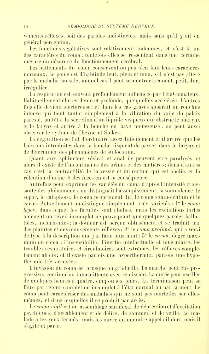 vements réflexes, soit des paroles indistinctes, mais sans qu'il y ait en général perception. Les fonctions végétatives sont relativement indemnes, et c'est là un des caractères du coma; toutefois elles se ressentent dans une certaine mesure du désordre du fonctionnement cérébral. Les battements du cœur conservent ou peu s'en faut leurs caractères normaux. Le pouls est d'habitude lent, plein et mou, s'il n'est pas altéré par la maladie causale, auquel cas il peut se montrer fréquent, petit, dur, irrégulier. La respiration est souvent profondément influencée par l'étal comateux. Habituellement elle est lente et profonde, quelquefois accélérée. D'autres fois elle devient stertoreuse; et dans les cas graves apparaît un ronchus intense qui tient tantôt simplement à la vibration du voile du palais parésié, tantôt à la sécrétion d'un liquide visqueux qui obstrue le pharynx et le larynx et arrive à la bouche en bave mousseuse ; on peut aussi observer le rythme de Cheyne et Stokes. La déglutition se fait d'ordinaire assez difficilement et il arrive que les boissons introduites dans la bouche risquent de passer dans le larynx et de déterminer des phénomènes de suffocation. Quant aux sphincters vésical et anal ils peuvent être paralysés, et alors il existe de l'incontinence des urines et des matières; dans d'autres cas c'est la contractilité de la vessie et du rectum qui est abolie, et la rétention d'urine et des fèces en est la conséquence. Autrefois pour exprimer les variétés du coma d'après l'intensité crois- sante des phénomènes, on distinguait l'assoupissement, la somnolence, le sopor, le cataphore. le coma proprement dit, le coma somnolenfum et le carus. Actuellement on distingue simplement trois variétés ; 1° le coma léger, dans lequel les facultés sont abolies, mais les excitations fortes amènent un réveil incomplet ne provoquant que quelques paroles balbu- tiées, incohérentes; la douleur est perçue obtusément et se traduit par des plaintes et des mouvements réflexes; c2° le coma profond, qui a servi de type à la description que j'ai faite plus haut; 5° le carus, degré maxi- mum du coma : l'insensibilité, l'inertie intellectuelle et musculaire, les troubles respiratoires et circulatoires sont extrêmes, les réflexes complè- tement abolis; et il existe parfois une hyperthermie, parfois une hypo- thermie très accusées. L'invasion du coma est brusque ou graduelle. La marche peut être pro- gressive, continue ou intermittente avec rémission. La durée peut osciller de quelques heures à quatre, cinq ou six jours. La terminaison peut se faire par retour complet ou incomplet à l'état normal ou par la mort. Le coma peut caractériser des maladies qui ne sont pas mortelles par elles- mêmes, et dans lesquelles il se produit par accès. Le coma vigil est un assemblage paradoxal de dépression et d'excitation psychiques, d'accablement et de délire, de sommeil et de veille. Le ma- lade a les yeux fermés, mais les ouvre au moindre appel ; il dort, mais il s'agite et parle.