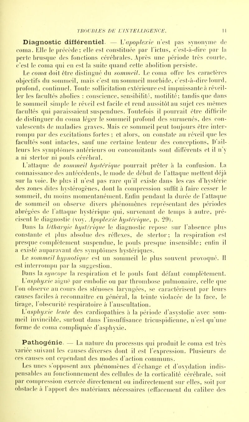Diagnostic différentiel. — Vapoplexie n'est pas synonyme de coma. Elle le précède; elle est constituée par l'ictus, c'est-à-dire par la perte brusque des fonctions cérébrales. Après une période très courte, c'est le coma qui en est la suite quand cette abolition persiste. Le coma doit être distingué du sommeil. Le coma offre les caractères objectifs du sommeil, mais c'est un sommeil morbide, c'est-à-dire lourd, profond, continuel. Toute sollicitation extérieure est impuissante à réveil- ler les facultés abolies : conscience, sensibilité, motilité; tandis que dans le sommeil simple le réveil est facile et rend aussitôt au sujet ces mêmes facultés qui paraissaient suspendues. Toutefois il pourrait être difficile de distinguer du coma léger le sommeil profond des surmenés, des con- valescents de maladies graves. Mais ce sommeil peut toujours être inter- rompu par des excitations fortes ; et alors, on constate au réveil que les facultés sont intactes, sauf une certaine lenteur des conceptions, D'ail- leurs les symptômes antérieurs ou concomitants sont différents et il n'y a ni stertor ni pouls cérébral. L'attaque de sommeil hystérique pourrait prêter à la confusion. La connaissance des antécédents, le mode de début de l'attaque mettent déjà sur la voie. De plus il n'est pas rare qu'il existe dans les cas d'hystérie des zones dites hystérogènes, dont la compression suffit à faire cesser le sommeil, du moins momentanément. Enfin pendant la durée de l'attaque de sommeil on observe divers phénomènes représentant des périodes abrégées de l'attaque hystérique qui, survenant de temps à autre, pré- cisent le diagnostic (voy. Apoplexie hystérique, p. 29). Dans la léthargie hystérique le diagnostic repose sur l'absence plus constante et plus absolue des réflexes, de stertor; la respiration est presque complètement suspendue, le pouls presque insensible; enfin il a existé auparavant des symptômes hystériques. Le sommeil hypnotique est un sommeil le plus souvent provoqué. Il est interrompu par la suggestion. Dans la syncope la respiration et le pouls font défaut complètement. Vasphyxie aiguë par embolie ou par thrombose pulmonaire, celle que l'on observe au cours des sténoses laryngées, se caractérisent par leurs causes faciles à reconnaître en général, la teinte violacée de la face, le tirage, l'obscurité respiratoire à l'auscultation. Vasphyxie lente des cardiopathies à la période d'asystolie avec som- meil invincible, surtout dans l'insuffisance tricuspidienne, n'est qu'une forme de coma compliquée d'asphyxie. Pathogénie. — La nature du processus qui produit le coma est très variée suivant les causes diverses dont il est l'expression. Plusieurs de ces causes ont cependant des modes d'action communs. Les unes s'opposent aux phénomènes d'échange et d'oxydation indis- pensables au fonctionnement des cellules de la corticalité cérébrale, soit par compression exercée directement ou indirectement sur elles, soit par obstacle à l'apport des matériaux nécessaires (effacement du calibre des