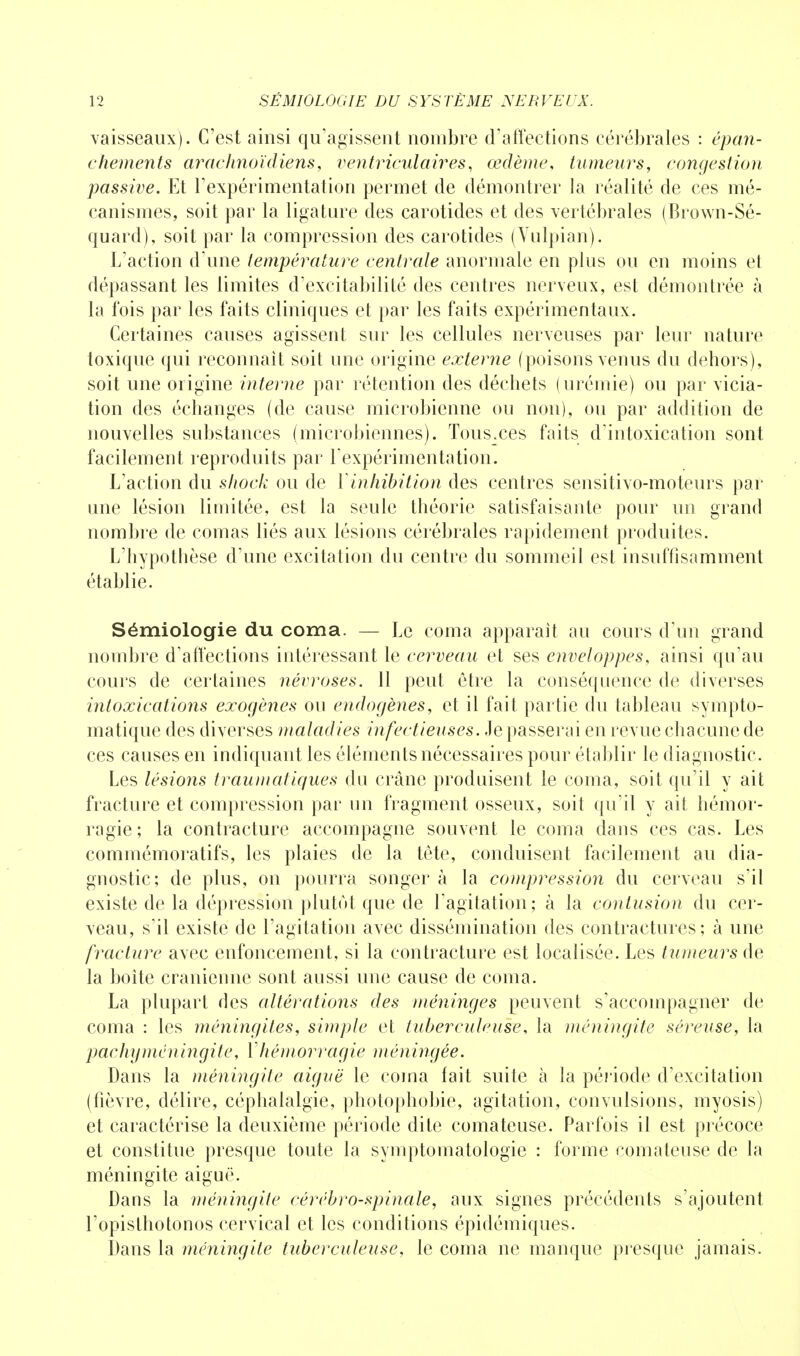 vaisseaux). C'est ainsi qu'agissent nombre d'affections cérébrales : épan- chements arachnoïdiens, ventriculaires, œdème, tumeurs, congestion passive. Et l'expérimentation permet de démontrer la réalité de ces mé- canismes, soit par la ligature des carotides et des vertébrales (Brown-Sé- quard), soit par la compression des carotides (Yulpian). L'action d une température centrale anormale en plus ou en moins et dépassant les limites d'excitabilité des centres nerveux, est démontrée à la fois par les faits cliniques et par les faits expérimentaux. Certaines causes agissent sur les cellules nerveuses par leur nature toxique qui reconnaît soit une origine externe (poisons venus du dehors), soit une origine interne par rétention des déchets (urémie) ou par vicia- tion des échanges (de cause microbienne ou non), ou par addition de nouvelles substances (microbiennes). Tousxes faits d'intoxication sont facilement reproduits par l'expérimentation. L'action du shock ou de Yinhibition des centres sensitivo-moteurs par une lésion limitée, est la seule théorie satisfaisante pour un grand nombre de comas liés aux lésions cérébrales rapidement produites. L'hypothèse d'une excitation du centre du sommeil est insuffisamment établie. Sémiologie du coma. — Le coma apparaît au cours d'un grand nombre d'affections intéressant le cerveau et ses enveloppes, ainsi qu'au cours de certaines névroses. 11 peut être la conséquence de diverses intoxications exogènes ou endogènes, et il fait partie du tableau sympto- matique des diverses maladies infectieuses. Je passerai en revue chacune de ces causes en indiquant les éléments nécessaires pour établir le diagnostic. Les lésions traumatiques du crâne produisent le coma, soit qu'il y ait fracture et compression par un fragment osseux, soit qu'il y ait hémor- ragie; la contracture accompagne souvent le coma dans ces cas. Les commémoratifs, les plaies de la tête, conduisent facilement au dia- gnostic; de plus, on pourra songer à la compression du cerveau s'il existe de la dépression plutôt que de l'agitation; à la contusion du cer- veau, s'il existe de l'agitation avec dissémination des contractures; à une fracture avec enfoncement, si la contracture est localisée. Les tumeurs de la boîte crânienne sont aussi une cause de coma. La plupart des altérations des méninges peuvent s'accompagner de coma : les méningites, simple et tuberculeuse, la méningite séreuse, la pachy méningite, Vhémorragie méningée. Dans la méningite aiguë le coma fait suite à la période d'excitation (fièvre, délire, céphalalgie, photophobie, agitation, convulsions, myosis) et caractérise la deuxième période dite comateuse. Parfois il est précoce et constitue presque toute la symptomatologie : forme comateuse de la méningite aiguë. Dans la méningite cérébro-spinale, aux signes précédents s'ajoutent l'opislhotonos cervical et les conditions épidémiques. Dans la méningite tuberculeuse, le coma ne manque presque jamais.