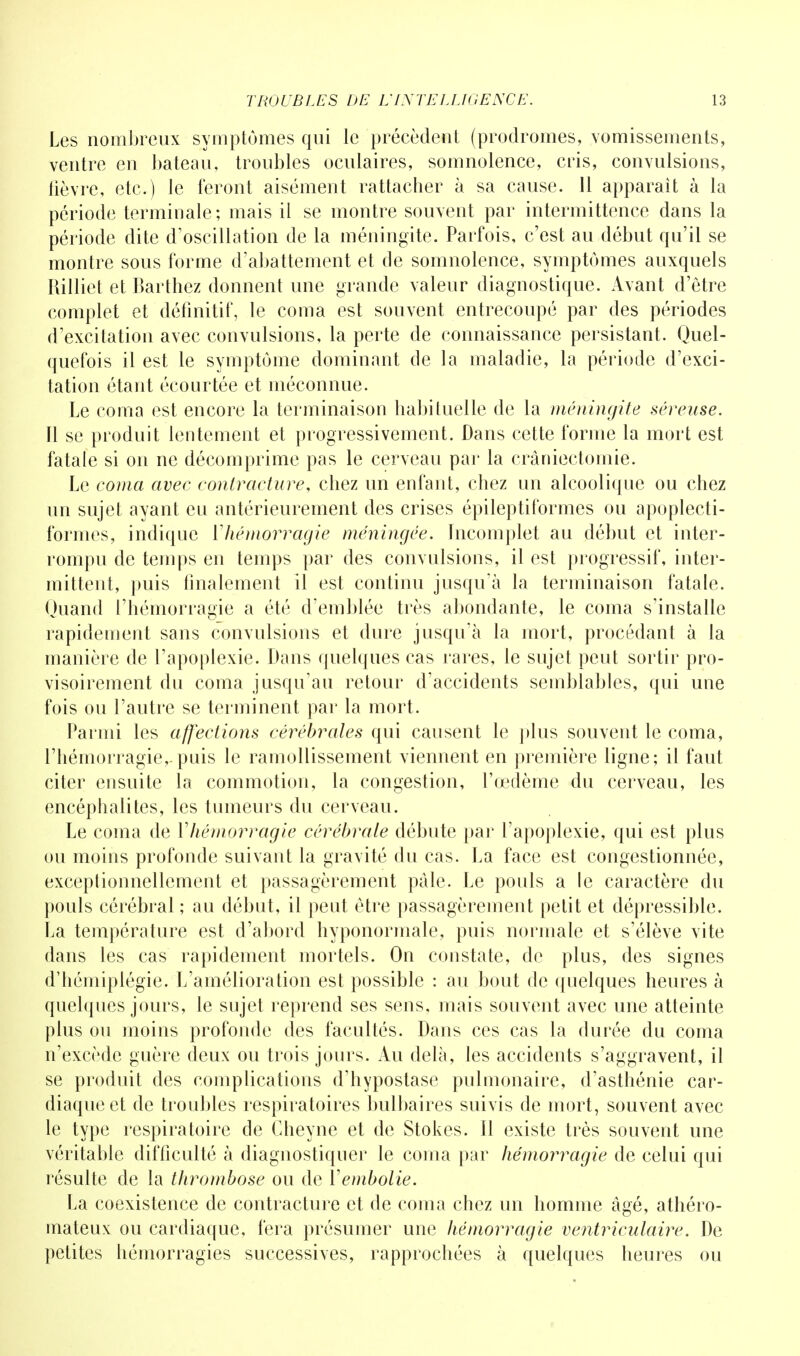 Les nombreux symptômes qui le précèdent (prodromes, vomissements, ventre en bateau, troubles oculaires, somnolence, cris, convulsions, fièvre, etc.) le feront aisément rattacher à sa cause. 11 apparaît à la période terminale; mais il se montre souvent par intermittence dans la période dite d'oscillation de la méningite. Parfois, c'est au début qu'il se montre sous forme d'abattement et de somnolence, symptômes auxquels Rilliet et Barthez donnent une grande valeur diagnostique. Avant d'être complet et définitif, le coma est souvent entrecoupé par des périodes d'excitation avec convulsions, la perte de connaissance persistant. Quel- quefois il est le symptôme dominant de la maladie, la période d'exci- tation étant écourtée et méconnue. Le coma est encore la terminaison habituelle de la méningite séreuse. Il se produit lentement et progressivement. Dans cette forme la mort est fatale si on ne décomprime pas le cerveau par la crâniectoinie. Le coma avec contracture, chez un enfant, chez un alcoolique ou chez un sujet ayant eu antérieurement des crises épileptiformes ou apoplecti- formes, indique l'hémorragie méningée. Incomplet au début et inter- rompu de temps en temps par des convulsions, il est progressif, inter- mittent, puis finalement il est continu jusqu'à la terminaison fatale. Quand l'hémorragie a été d'emblée très abondante, le coma s'installe rapidement sans convulsions et dure jusqu'à la mort, procédant à la manière de l'apoplexie. Dans quelques cas rares, le sujet peut sortir pro- visoirement du coma jusqu'au retour d'accidents semblables, qui une fois ou l'autre se terminent par la mort. Parmi les affections cérébrales qui causent le plus souvent le coma, l'hémorragie,.puis le ramollissement viennent en première ligne; il faut citer ensuite la commotion, la congestion, l'œdème du cerveau, les encéphalites, les tumeurs du cerveau. Le coma de ïhémorragie cérébrale débute par l'apoplexie, qui est plus ou moins profonde suivant la gravité du cas. La face est congestionnée, exceptionnellement et passagèrement pale. Le pouls a le caractère du pouls cérébral ; au début, il peut être passagèrement petit et dépressible. La température est d'abord hyponormale, puis normale et s'élève vite dans les cas rapidement mortels. On constate, de plus, des signes d'hémiplégie. L'amélioration est possible : au bout de quelques heures à quelques jours, le sujet reprend ses sens, mais souvent avec une atteinte plus ou inoins profonde des facultés. Dans ces cas la durée du coma n'excède guère deux ou trois jours. Au delà, les accidents s'aggravent, il se produit des complications d'hypostase pulmonaire, d'asthénie car- diaque et de troubles respiratoires bulbaires suivis de mort, souvent avec le type respiratoire de Cheyne et de Stokes. Il existe très souvent une véritable difficulté à diagnostiquer le coma par hémorragie de celui qui résulte de la thrombose ou de Y embolie. La coexistence de contracture et de coma chez un homme âgé, athéro- mateux ou cardiaque, fera présumer une hémorragie ventriculaire. De petites hémorragies successives, rapprochées à quelques heures ou