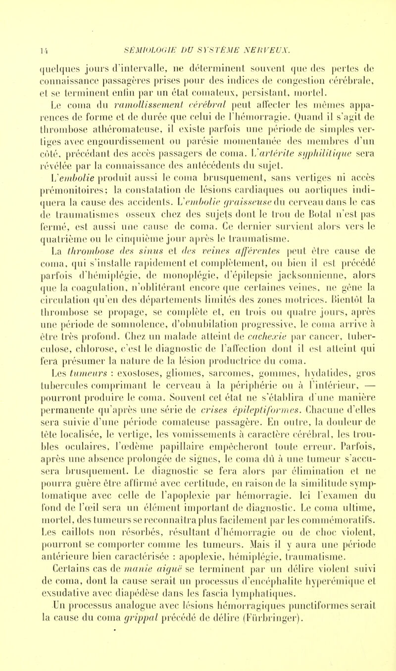 quelques jours d'intervalle, ne déterminent souvent que des pertes de connaissance passagères prises pour des indices de congestion cérébrale, et se terminent enfin par un état comateux, persistant, mortel. Le coma du ramollissement cérébral peut affecter les mômes appa- rences de forme et de durée que celui de l'hémorragie. Quand il s'agit de thrombose athéromateuse, il existe parfois une période de simples ver- tiges avec engourdissement ou parésie momentanée des membres d'un côté, précédant des accès passagers de coma. Vartérite syphilitique sera révélée par la connaissance des antécédents du sujet. Vembolie produit aussi le coma brusquement, sans vertiges ni accès prémonitoires; la constatation de lésions cardiaques ou aortiques indi- quera la cause des accidents. Vembolie graisseuse du cerveau dans le cas de traumatismes osseux chez des sujets dont le trou de Botal n'est pas fermé, est aussi une cause de coma. Ce dernier survient alors vers le quatrième ou le cinquième jour après le traumatisme. La thrombose des sinus et des veines afférentes peut être cause de coma, qui s'installe rapidement et complètement, ou bien il est précédé parfois d'hémiplégie, de monoplégie, d'épilepsie jacksonnienne, alors que la coagulation, n'oblitérant encore que certaines veines, ne gène la circulation qu'en des départements limités des zones motrices. Bientôt la thrombose se propage, se complète et, en trois ou quatre jours, après une période de somnolence, d'obnubilation progressive, le coma arrive à être très profond. Chez un malade atteint de cachexie par cancer, tuber- culose, chlorose, c'est le diagnostic de l'affection dont il est atteint qui fera présumer la nature de la lésion productrice du coma. Les tumeurs : exostoses, gliomes, sarcomes, gommes, hydatides, gros tubercules comprimant le cerveau à la périphérie ou à l'intérieur, — pourront produire le coma. Souvent cet état ne s'établira d'une manière permanente qu'après une série de crises épilepti formes. Chacune d'elles sera suivie d'une période comateuse passagère. En outre, la douleur de tête localisée, le vertige, les vomissements à caractère cérébral, les trou- bles oculaires, l'œdème papillaire empêcheront toute erreur. Parfois, après une absence prolongée de signes, le coma dû à une tumeur s'accu- sera brusquement. Le diagnostic se fera alors par élimination et ne pourra guère être affirmé avec certitude, en raison de la similitude symp- tomatique avec celle de l'apoplexie par hémorragie. Ici l'examen du fond de l'œil sera un élément important de diagnostic. Le coma ultime, mortel, des tumeurs se reconnaîtra plus facilement par les commémoratifs. Les caillots non résorbés, résultant d'hémorragie ou de choc violent, pourront se comporter comme les tumeurs. Mais il y aura une période antérieure bien caractérisée : apoplexie, hémiplégie, traumatisme. Certains cas de manie aiguë se terminent par un délire violent suivi de coma, dont la cause serait un processus d'encéphalite hyperémique et exsudative avec diapédèse dans les fascia lymphatiques. Un processus analogue avec lésions hémorragiques punctiformes serait la cause du coma grippal précédé de délire (Furbringer).