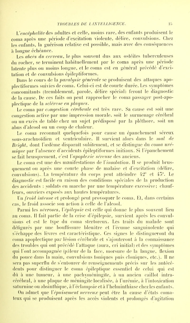 Vencéphalite des adultes et celle, moins rare, des enfants produisent le coma après une période d'excitation violente, délire, convulsions. Chez les enfants, la guérison relative est possible, mais avec des conséquences à longue échéance. Les abcès du cerveau, le plus souvent dus aux ostéites tuberculeuses du rocher, se terminent habituellement par le coma après une période latente plus ou moins longue, et le coma est en général précédé d'exci- tation et de convulsions épileptiformes. Dans le cours de la paralysie générale se produisent des attaques apo- plectitbrmes suivies de coma. Celui-ci est de courte durée. Les symptômes concomitants (tremblement, parole, délire spécial) feront le diagnostic de la cause. De ces faits on peut rapprocher le coma passager post-apo- plectique de la sclérose en plaques. Le coma par congestion cérébrale est très rare. Sa cause est soit une congestion active par une impression morale, soit le surmenage cérébral ou un excès de table chez un sujet prédisposé par la pléthore, soit un abus d'alcool ou un coup de chaleur. Le coma reconnaît quelquefois pour cause un épanchement séreux sous-arachnoïdien et ventriculaire. 11 survient alors dans le mal de Bright, dont l'œdème disparait subitement, et se distingue du coma uré- mique par l'absence d'accidents épileptiformes initiaux. Si l'épanchement se fait brusquement, c'est Y apoplexie séreuse des anciens. Le coma est une des manifestations de Yinsolation. Il se produit brus- quement ou après une courte phase de malaise et d'excitation (délire, convulsions)..La température du corps peut atteindre 4C2° et 45°. Le diagnostic est facile en raison des condilions spéciales de la production des accidents : soldats en marche par une température excessive; chauf- feurs, ouvriers exposés aux hautes températures. Un froid intense et prolongé peut provoquer le coma. Et, dans certains cas, le froid associe son action à celle de l'alcool. Parmi les névroses, Yépilepsie est celle qui donne le plus souvent lieu au coma. Il fait partie de la crise d'épilepsie, survient après les convul- sions €t est le type du coma stertoreux. Les traits du malade sont défigurés par une bouffissure bleuâtre et l'écume sanguinolente qui s'échappe des lèvres est caractéristique. Ces signes le distingueront du coma apoplectique par lésion cérébrale et s'ajouteront à la connaissance des troubles qui ont précédé l'attaque (aura, cri initial) et des symptômes qui l'ont accompagnée (pâleur de la face, morsure de la langue, flexion du pouce clans la main, convulsions toniques puis cloniques, etc.). Il ne sera pas superflu de s'entourer de renseignements précis sur les antécé- dents pour distinguer le coma épileptique essentiel de celui qui est dû à une tumeur, à une pachyméningite, à un ancien caillot intra- cérébral, à une plaque de méningite localisée, à l'urémie, à l'intoxication saturnine ou absinthique, à l'éclampsie et à l'helminthiase chez les enfants. On admet que Y épuisement nerveux peut être la cause d'états coma- teux qui se produisent après les accès violents et prolongés d'agitation
