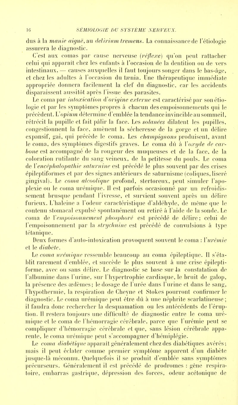 dus à la manie aiguë, au delirium tremens. La connaissance de l'étiologie assurera le diagnostic. C'est aux comas par cause nerveuse (réflexe) qu'on peut rattacher celui qui apparaît chez les enfants à l'occasion de la dentition ou de vers intestinaux, — causes auxquelles il faut toujours songer dans le bas-âge, et chez les adultes à l'occasion du taenia. Une thérapeutique immédiate appropriée donnera facilement la clef du diagnostic, car les accidents disparaissent aussitôt après l'issue des parasites. Le coma par intoxication (Yorigine externe est caractérisé par sonétio- logie et par les symptômes propres à chacun des empoisonnements qui le précèdent. Vopium détermine d'emblée la tendance invincible au sommeil, rétrécit la pupille et fait pâlir la face. Les solanées dilatent les pupilles, congestionnent la face, amènent la sécheresse de la gorge et un délire expansif, gai, qui précède le coma. Les champignons produisent, avant le coma, des symptômes digestifs graves. Le coma dû à Y oxyde de car- bone est accompagné de la rougeur des muqueuses et de la face, de la coloration rutilante du sang veineux, de la petitesse du pouls. Le coma de Yencéphalopathie saturnine est précédé le plus souvent par des crises épileptiformes et par des signes antérieurs de saturnisme (coliques, liseré gingival). Le coma alcoolique profond, stertoreux, peut simuler l'apo- plexie ou le coma urémique. 11 est parfois occasionné par un refroidis- sement brusque pendant l'ivresse, et survient souvent après un délire furieux. L'haleine a l'odeur caractéristique d'aldéhyde, de même que le contenu stomacal expulsé spontanément ou retiré à l'aide de la sonde. Le coma de Y empoisonnement phosphore est précédé de délire; celui de l'empoisonnement par la strychnine est précédé de convulsions à type tétanique. Deux formes d'auto-intoxication provoquent souvent le coma : Yurémie et le diabète. Le coma urémique ressemble beaucoup au coma épileptique. Il s'éta- blit rarement d'emblée, et succède le plus souvent à une crise épilepti- forme, avec ou sans délire. Le diagnostic se base sur la constatation de l'albumine dans l'urine, sur l'hypertrophie cardiaque, le bruit de galop, la présence des œdèmes; le dosage de l'urée dans l'urine et dans le sang, l'hypothermie, la respiration de Cheyne et Stokes pourront confirmer le diagnostic. Le coma urémique peut être dû à une néphrite scarlatineuse ; il faudra donc rechercher la desquamation ou les antécédents de l'érup- tion. Il restera toujours une difficulté de diagnostic entre le coma uré- mique et le coma de l'hémorragie cérébrale, parce que l'urémie peut se compliquer d'hémorragie cérébrale et que, sans lésion cérébrale appa- rente, le coma urémique peut s'accompagner d'hémiplégie. Le coma diabétique apparaît généralement chez des diabétiques avérés; mais il peut éclater comme premier symptôme apparent d'un diabète jusque-là méconnu. Quelquefois il se produit d'emblée sans symptômes précurseurs. Généralement il est précédé de prodromes : gêne respira- toire, embarras gastrique, dépression des forces, odeur acétonique de