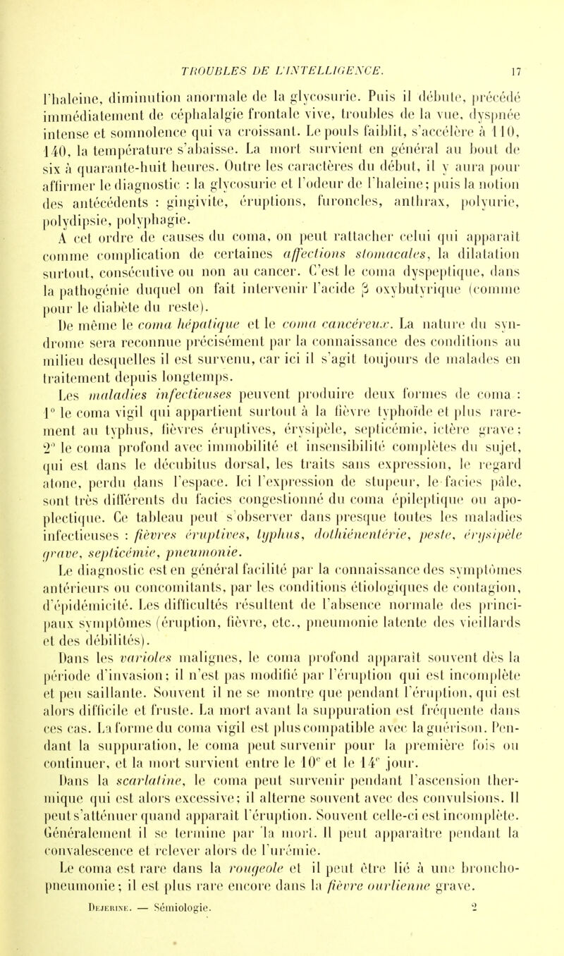 l'haleine, diminution anormale de la glycosurie. Puis il débute, précédé immédiatement de céphalalgie frontale vive, troubles de la vue, dyspnée intense et somnolence qui va croissant. Le pouls faiblit, s'accélère à 110, 140, la température s'abaisse. La mort survient en général au bout de six à quarante-huit heures. Outre les caractères du début, il y aura pour affirmer le diagnostic : la glycosurie et l'odeur de l'haleine; puis la notion des antécédents : gingivite, éruptions, furoncles, anthrax, polyurie, polydipsie, polyphagie. A cet ordre de causes du coma, on peut rattacher celui qui apparaît comme complication de certaines affections stomacales, la dilatation surtout, consécutive ou non au cancer. C'est le corna dyspeptique, dans la pathogénie duquel on fait intervenir l'acide j3 oxybutyrique (comme pour le diabète du reste). De même le coma hépatique et le coma cancéreux. La nature du syn- drome sera reconnue précisément par la connaissance des conditions au milieu desquelles il est survenu, car ici il s'agit toujours de malades en traitement depuis longtemps. Les maladies infectieuses peuvent produire deux formes de coma : 1° le coma vigil qui appartient surtout à la lièvre typhoïde et plus rare- ment au typhus, lièvres éruptives, érysipèle, septicémie, ictère grave ; 2° le coma profond avec immobilité et insensibilité complètes du sujet, qui est dans le décubitus dorsal, les traits sans expression, le regard atone, perdu dans l'espace. Ici l'expression de stupeur, le faciès pâle, sont très différents du faciès congestionné du coma épileptique ou apo- plectique. Ce tableau peut s observer dans presque toutes les maladies infectieuses : fièvres éruptives, typhus, dolhiénentérie, peste, érysipèle grave, septicémie, pneumonie. Le diagnostic est en général facilité par la connaissance des symptômes antérieurs ou concomitants, par les conditions étiologiques de contagion, d'épidémicité. Les difficultés résultent de l'absence normale des princi- paux symptômes (éruption, fièvre, etc., pneumonie latente des vieillards et des débilités). Dans les varioles inalignes, le coma profond apparaît souvent dès la période d'invasion; il n'est pas modifié par l'éruption qui est incomplète et peu saillante. Souvent il ne se montre que pendant l'éruption, qui est alors difficile et fruste. La mort avant la suppuration est fréquente dans ces cas. La forme du coma vigil est plus compatible avec laguérison. Pen- dant la suppuration, le coma peut survenir pour la première fois ou continuer, et la mort survient entre le 10e et le 14° jour. Dans la scarlatine, le coma peut survenir pendant l'ascension ther- mique qui est alors excessive; il alterne souvent avec des convulsions. 11 peut s'atténuer quand apparaît l'éruption. Souvent celle-ci est incomplète. Généralement il se termine par la mort. Il peut apparaître pendant la convalescence et relever alors de l'urémie. Le coma est rare dans la rougeole et il peut être lié à uni1 broncho- pneumonie; il est plus rare encore dans la fièvre ourlienne grave. Dejeiunk. — Sémiologie. 1