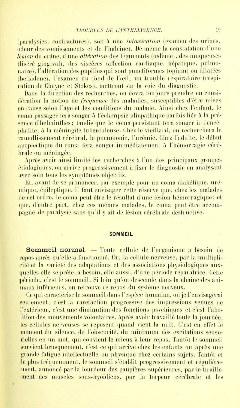 (paralysies, contractures), soit à une intoxication (examen des urines, odeur des vomissements et de l'haleine). De môme la constatation d'une lésion du crâne, d'une altération des téguments (oedème), des muqueuses (liséré gingival), des viscères (affection cardiaque, hépatique, pulmo- naire), l'altération des pupilles qui sont punctiformes (opium) ou dilatées (belladone), l'examen du fond de l'œil, un trouble respiratoire (respi- ration de Cheyne et Stokes), mettront sur la voie du diagnoslic. Dans la direction des recherches, on devra toujours prendre en consi- dération la notion de fréquence des maladies, susceptibles d'être mises en cause selon l'âge et les conditions du malade. Ainsi chez l'enfant, le coma passager fera songer à l'éclampsie idiopathique parfois liée à la pré- sence d'helminthes; tandis que le coma persistant fera songer à l'encé- phalite, à La méningite tuberculeuse. Chez le vieillard, on recherchera le ramollissement cérébral, la pneumonie, l'urémie. Chez l'adulte, le début apoplectique du coma fera songer immédiatement à l'hémorragie céré- brale ou méningée. Après avoir ainsi limité les recherches à l'un des principaux groupes étiologiques, on arrive progressivement à fixer le diagnostic en analysant avec soin tous les symptômes objectifs. Et, avant de se prononcer, par exemple pour un coma diabétique, uré- mique, épileptique, il faut envisager cette réserve que, chez les malades de cet ordre, le coma peut être le résultat d'une lésion hémorragique; et que, d'autre part, chez ces mêmes malades, le coma peut être accom- pagné de paralysie sans qu'il y ait de lésion cérébrale destructive. SOMMEIL Sommeil normal. — Toute cellule de l'organisme a besoin de repos après qu'elle a fonctionné. Or, la cellule nerveuse, par la multipli- cité et la variété des adaptations et des associations physiologiques aux- quelles elle se prête, a besoin, elle aussi, d'une période réparatrice. Cette période, c'est le sommeil. Si loin qu'on descende dans la chaîne des ani- maux inférieurs, on retrouve ce repos du système nerveux. Ce qui caractérise le sommeil dans l'espèce humaine, où je l'envisagerai seulement, c'est la raréfaction progressive des impressions venues de l'extérieur, c'est une diminution des fonctions psychiques et c'est l'abo- lition des mouvements volontaires. Après avoir travaillé toute la journée, les cellules nerveuses se reposent quand vient la nuit. C'est en effet le moment du silence, de l'obscurité, du minimum des excitations senso- rielles en un mot, qui convient le mieux à leur repos. Tantôt le sommeil survient brusquement, c'est ce qui arrive chez les enfants ou après une grande fatigue intellectuelle ou physique chez certains sujets. Tantôt et le plus fréquemment, le sommeil s'établit progressivement et régulière- ment, annoncé par la lourdeur des paupières supérieures, par le tiraille- ment des muscles sous-hyoïdiens, par la torpeur cérébrale et les