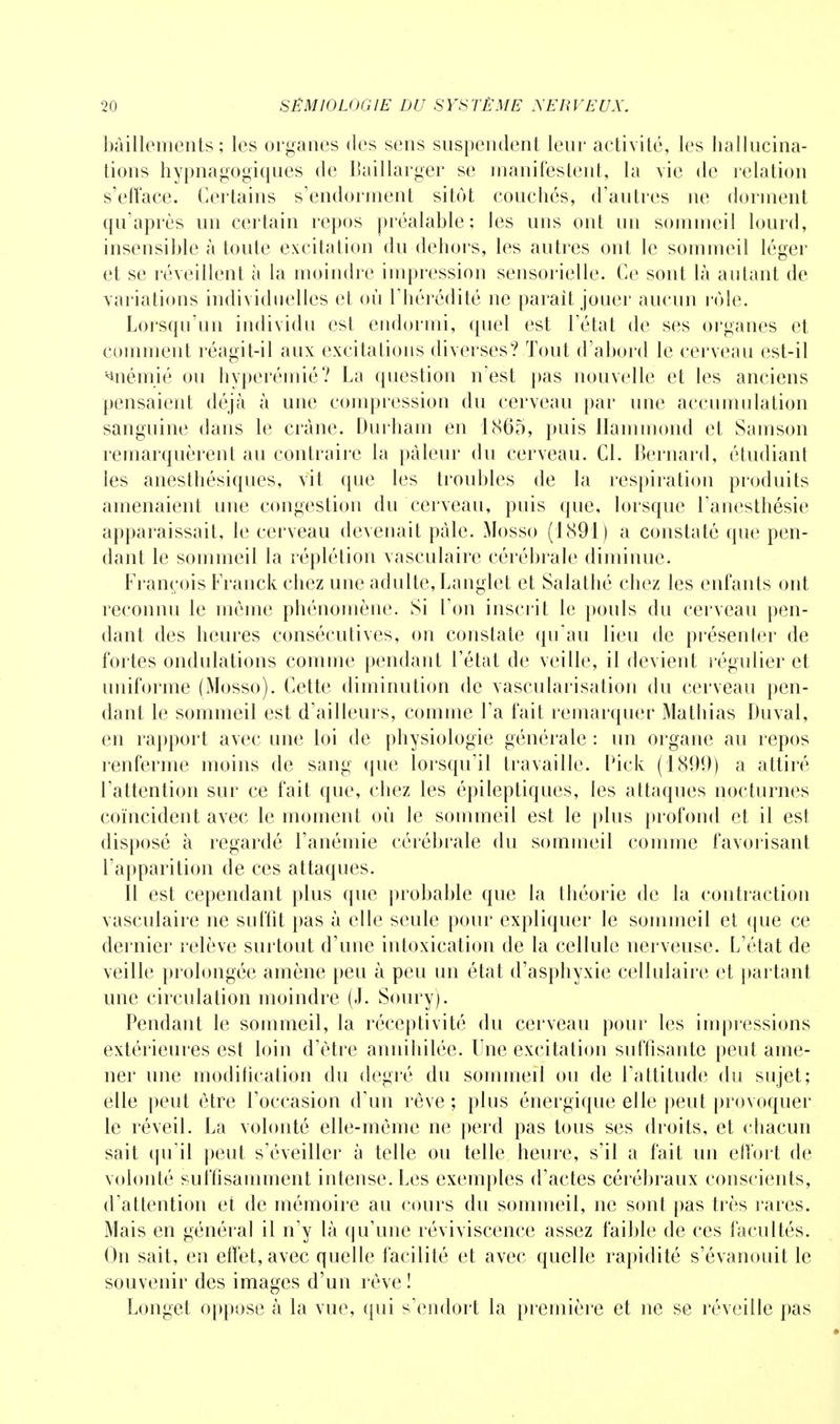 bâillements; les organes des sens suspendent leur activité, les hallucina- tions hypnagogiques de Baillarger se manifestent, la vie de relation s'efface. Certains s'endorment sitôt couchés, d'antres ne dorment qu'après un certain repos préalable; les uns ont un sommeil lourd, insensible à toute excitation du dehors, les autres ont le sommeil léger et se réveillent à la moindre impression sensorielle. Ce sont là autant de variations individuelles et où l'hérédité ne parait jouer aucun rôle. Lorsqu'un individu est endormi, quel est l'état de ses organes et comment réagit-il aux excitations diverses? Tout d'abord le cerveau est-il anémié ou hyperémié? La question n'est pas nouvelle et les anciens pensaient déjà à une compression du cerveau par une accumulation sanguine dans le crâne. Durham en 1865, puis Hammond et Samson remarquèrent au contraire la pâleur du cerveau. Cl. Bernard, étudiant les anesthésiques, vit que les troubles de la respiration produits amenaient une congestion du cerveau, puis que, lorsque l'anesthésie apparaissait, le cerveau devenait pâle. Mosso (1891) a constaté que pen- dant le sommeil la réplétion vasculaire cérébrale diminue. François Franck chez une adulte, Langlet et Salathé chez les enfants ont reconnu le môme phénomène. Si l'on inscrit le pouls du cerveau pen- dant des heures consécutives, on constate qu'au lieu de présenter de fortes ondulations comme pendant l'état de veille, il devient régulier et uniforme (Mosso). Cette diminution de vascularisation du cerveau pen- dant le sommeil est d'ailleurs, comme l'a fait remarquer Mathias Duval, en rapport avec une loi de physiologie générale : un organe au repos renferme moins de sang que lorsqu'il travaille. Pick (1800) a attiré l'attention sur ce fait que, chez les épileptiques, les attaques nocturnes coïncident avec le moment où le sommeil est le plus profond et il est disposé à regardé l'anémie cérébrale du sommeil comme favorisant l'apparition de ces attaques. Il est cependant plus que probable que la théorie de la contraction vasculaire ne suffit pas à elle seule pour expliquer le sommeil et que ce dernier relève surtout d'une intoxication de la cellule nerveuse. L'état de veille prolongée amène peu à peu un état d'asphyxie cellulaire et partant une circulation moindre (J. Soury). Pendant le sommeil, la réceptivité du cerveau pour les impressions extérieures est loin d'être annihilée. Une excitation suffisante peut ame- ner une modification du degré du sommeil ou de l'attitude du sujet; elle peut être l'occasion d'un rêve ; plus énergique elle peut provoquer le réveil. La volonté elle-même ne perd pas tous ses droits, et chacun sait qu'il peut s'éveiller à telle ou telle heure, s'il a fait un effort de volonté suffisamment intense. Les exemples d'actes cérébraux conscients, d'attention et de mémoire au cours du sommeil, ne sont pas très rares. Mais en général il n'y là qu'une réviviscence assez faible de ces facultés. On sait, en effet, avec quelle facilité et avec quelle rapidité s'évanouit le souvenir des images d'un rêve ! Longet oppose à la vue, qui s'endort la première et ne se réveille pas
