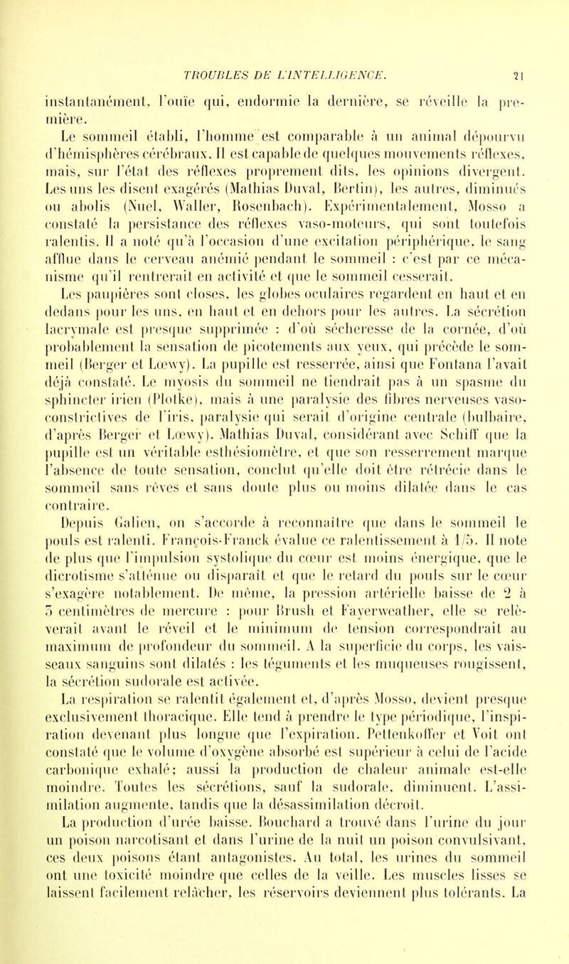 instantanément, l'ouïe qui, endormie la dernière, se réveille la pre- mière. Le sommeil établi, l'homme est comparable à un animal dépourvu d'hémisphères cérébraux. Il est capable de quelques mouvements réflexes, mais, sur l'état des réflexes proprement dits, les opinions divergent. Les uns les disent exagérés (Mathias Duval, Bertin), les autres, diminués on abolis (Nuel, Waller, Rosenbach). Expérimentalement, Mosso a constaté la persistance des réflexes vaso-moteurs, qui sont toutefois ralentis. Il a noté qu'à l'occasion d'une excitation périphérique, le sang afflue dans le cerveau anémié pendant le sommeil : c'est par ce méca- nisme qu'il rentrerait en activité et que le sommeil cesserait. Les paupières sont closes, les globes oculaires regardent en haut et en dedans pour les uns, en haut et en dehors pour les antres. La sécrétion lacrymale est presque supprimée : d'où sécheresse de la cornée, d'où probablement la sensation de picotements aux yeux, qui précède le som- meil (Berger et Lœwy). La pupille est resserrée, ainsi que Fontana l'avait déjà constaté. Le myosis du sommeil ne tiendrait pas à un spasme du sphincter irien (Plotke), mais à une paralysie des fibres nerveuses vaso- constrictives de l'iris, paralysie qui serait d'origine centrale (bulbaire, d'après Berger et Lœwy). Mathias Duval, considérant avec Schiff que la pupille est un véritable esthésiomètre, et que son resserrement marque l'absence de toute sensation, conclut qu'elle doit être rétrécie dans le sommeil sans rêves et sans doute plus ou moins dilatée dans le cas contraire. Depuis Galien, on s'accorde à reconnaître que dans le sommeil le pouls est ralenti. François-Franck évalue ce ralentissement à 1/5. Il note de plus que l'impulsion systolique du cœur est moins énergique, que le dicrotisme s'atténue ou disparait et que le retard du pouls sur le cœur s'exagère notablement. De môme, la pression artérielle baisse de c2 à 3 centimètres de mercure : pour Brush et Fayervveather, elle se relè- verait avant le réveil et le minimum de tension correspondrait au maximum de profondeur du sommeil. A la superficie du corps, les vais- seaux sanguins sont dilatés : les téguments et les muqueuses rougissent, la sécrétion sudorale est activée. La respiration se ralentit également et, d'après Mosso, devient presque exclusivement thoracique. Elle tend à prendre le type périodique, l'inspi- ration devenant plus longue que l'expiration. Pettenkoffer et Voit ont constaté que le volume d'oxygène absorbé est supérieur à celui de l'acide carbonique exhalé; aussi la production de chaleur animale est-elle moindre. Toutes les sécrétions, sauf la sudorale, diminuent. L'assi- milation augmente, tandis que la désassimilation décroît. La production d'urée baisse. Bouchard a trouvé dans l'urine du jour un poison narcotisant et dans l'urine de la nuit un poison convulsivant, ces deux poisons étant antagonistes. Au total, les urines du sommeil ont une toxicité moindre que celles de la veille. Les muscles lisses se laissent facilement relâcher, les réservoirs deviennent plus tolérants. La