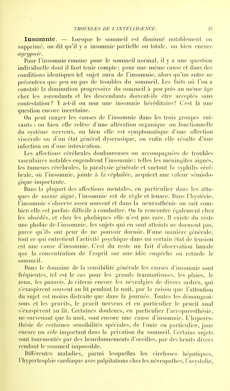 Insomnie. — Lorsque le sommeil est diminué notablement ou supprimé, on dit qu'il y a insomnie partielle ou totale, ou bien encore agryfpnie. Pour l'insomnie comme pour le sommeil normal, il y a une question individuelle dont il faut tenir compte : pour une même cause et dans des conditions identiques tel sujet aura de l'insomnie, alors qu'un autre ne présentera que peu ou pas de troubles du sommeil. Les faits où l'on a constaté la diminution progressive du sommeil à peu près au même âge chez les ascendants et les descendants doivent-ils être acceptés sans contestation? Y a-t-il ou non une insomnie héréditaire? C'est là une question encore incertaine. On peut ranger les causes de l'insomnie dans les trois groupes sui- vants : ou bien elle relève d'une altération organique ou fonctionnelle du système nerveux, ou bien elle est symptomatique d'une affection Viscérale ou d'un état général dyscrasique, ou enfin elle résulte d'une infection ou d'une intoxication. Les affections cérébrales douloureuses ou accompagnées de troubles vasculaires notables engendrent l'insomnie: telles les méningites aiguës, les tumeurs cérébrales, la paralysie générale et surtout la syphilis céré- brale, où l'insomnie, jointe à la céphalée, acquiert une valeur sémiolo- gique importante. Dans la plupart des affections mentales, en particulier dans les atta- ques de manie aiguë, l'insomnie est de règle et tenace. Dans l'hystérie, l'insomnie s'observe assez souvent et dans la neurasthénie on sait com- bien elle est parfois difficile à combattre. On la rencontre également chez les obsédés, et chez les phobiques elle n'est pas rare. 11 existe du reste une phobie de l'insomnie, les sujets qui en sont atteints ne dorment pas, parce qu'ils ont peur de ne pouvoir dormir. D'une manière générale, tout ce qui entretient l'activité psychique dans un certain état de tension est une cause d'insomnie. C'est du reste un fait d'observation banale que la concentration de l'esprit sur une idée empêche ou retarde le sommeil. Dans le domaine de la sensibilité générale les causes d'insomnie sont fréquentes, tel est le cas pour les grands traumatismes, les plaies, le zona, les panaris. Je citerai encore les névralgies de divers ordres, qui s'exaspèrent souvent au lit pendant la nuit, par la raison que l'attention du sujet est moins distraite que dans la journée. Toutes les démangeai- sons et les prurits, le prurit nerveux et en particulier le prurit anal s'exaspèrent au lit. Certaines douleurs, en particulier l'acroparesthésie, ne survenant que la nuit, sont encore une cause d'insomnie. L'hyperes- thésie de certaines sensibilités spéciales, de l'ouïe en particulier, joue encore un rôle important dans la privation du sommeil. Certains sujets sont tourmentés par des bourdonnements d'oreilles, par des bruits divers rendant le sommeil impossible. Différentes maladies, parmi lesquelles les cirrhoses hépatiques, l'hypertrophie cardiaque avec palpitations chez les névropathes, l'asystolie,
