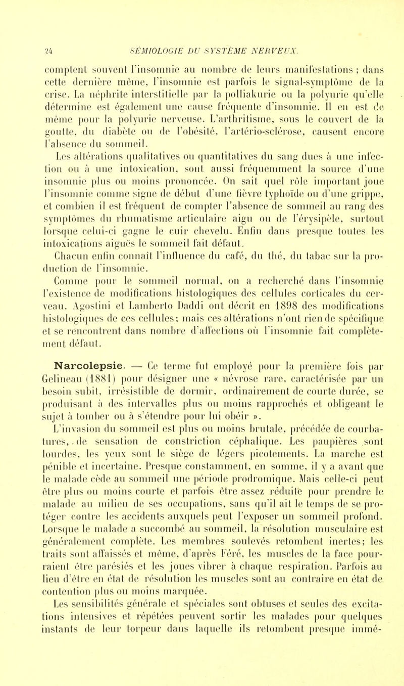 comptent souvent l'insomnie au nombre de leurs manifesta lions ; dans cette dernière même, l'insomnie est parfois le signal-symptôme de la crise. La néphrite interstitielle par la polliakurie ou la polyurie qu'elle détermine est également une cause fréquente d'insomnie. Il en est de même pour la polyurie nerveuse. L'arthritisme, sous le couvert de la goutte, du diabète ou de l'obésité, l'artério-sclérose, causent encore l'absence du sommeil. Les altérations qualitatives ou quantitatives du sang dues à une infec- tion ou à une intoxication, sont aussi fréquemment la source d'une insomnie plus ou moins prononcée. On sait quel rôle important joue l'insomnie comme signe de début d'une fièvre typhoïde ou d'une grippe, et combien il est fréquent de compter l'absence de sommeil au rang des symptômes du rhumatisme articulaire aigu ou de l'érysipèle, surtout lorsque celui-ci gagne le cuir chevelu. Enfin dans presque toutes les intoxications aiguës le sommeil fait défaut, Chacun enfin connaît l'influence du café, du thé, du tabac sur la pro- duction de l'insomnie. Comme pour le sommeil normal, on a recherché dans l'insomnie l'existence de modifications histologiques des cellules corticales du cer- veau. Agoslini et Lamberto Daddi ont décrit en 1898 des modifications histologiques de ces cellules; mais ces altérations n'ont rien de spécifique et se rencontrent dans nombre d'affections où l'insomnie fait complète- ment défaut. Narcolepsie. — Ce terme fut employé pour la première fois par Gelineau (1881) pour désigner une « névrose rare, caractérisée par un besoin subit, irrésistible de dormir, ordinairement de courte durée, se produisant à des intervalles plus ou moins rapprochés et obligeant le sujet à tomber ou à s'étendre pour lui obéir ». L'invasion du sommeil est plus ou moins brutale, précédée de courba- tures, . de sensation de constriction céphalique. Les paupières sont lourdes, les yeux sont le siège de légers picotements. La marche est pénible et incertaine. Presque constamment, en somme, il y a avant que le malade cède au sommeil une période prodromique. Mais celle-ci peut être plus ou moins courte et parfois être assez réduite pour prendre le malade au milieu de ses occupations, sans qu'il ait le temps de se pro- téger contre les accidents auxquels peut l'exposer un sommeil profond. Lorsque le malade a succombé au sommeil, la résolution musculaire est généralement complète. Les membres soulevés retombent inertes; les traits sont affaissés et même, d'après Féré, les muscles de la face pour- raient être parésiés et les joues vibrer à chaque respiration. Parfois au lieu d'être en état de résolution les muscles sont au contraire en état de contention plus ou moins marquée. Les sensibilités générale et spéciales sont obtuses et seules des excita- tions intensives et répétées peuvent sortir les malades pour quelques instants de leur torpeur dans laquelle ils retombent presque immé-