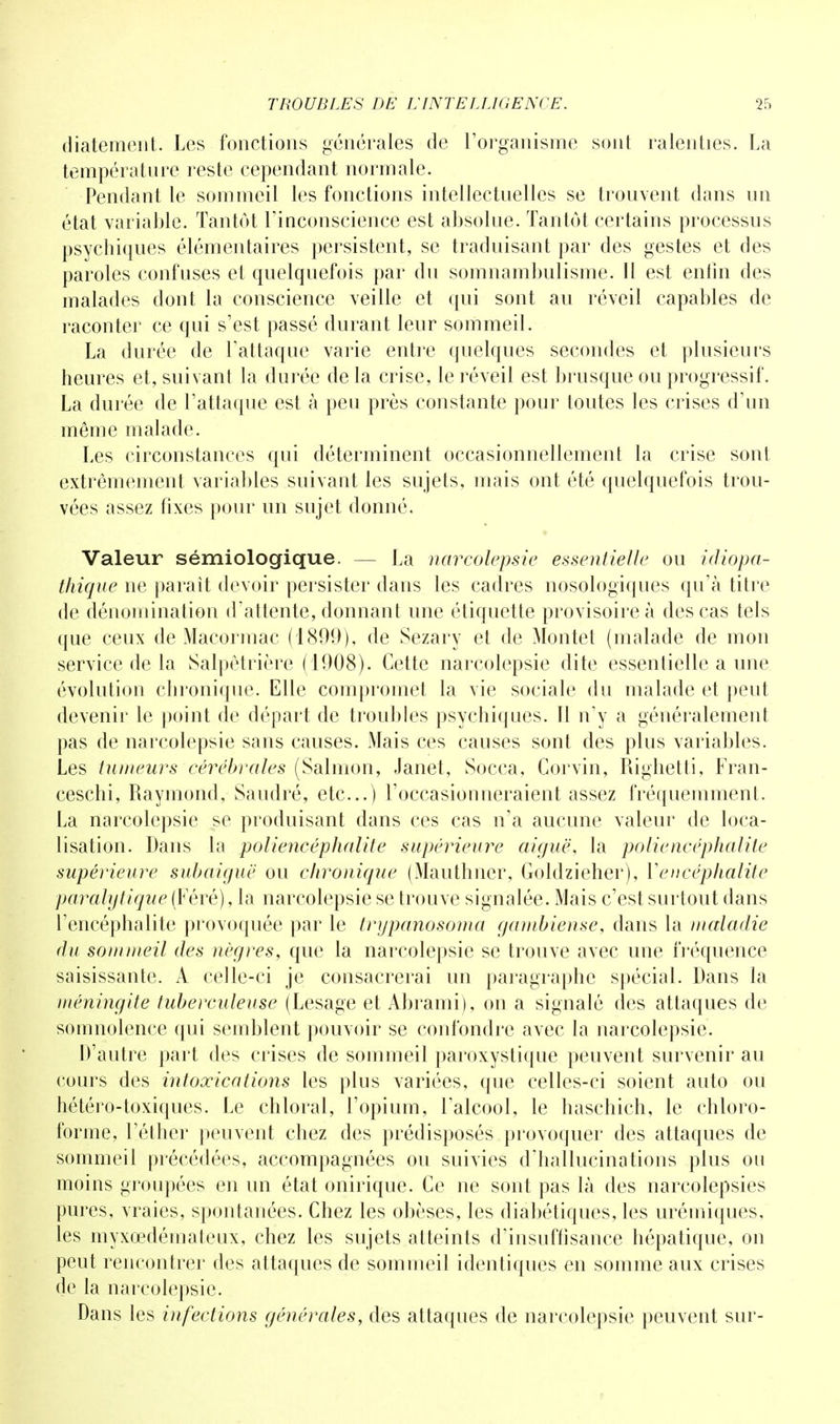 diatemcnt. Les fonctions générales de l'organisme sont ralenties. La température reste cependant normale. Pendant le sommeil les fonctions intellectuelles se trouvent dans un état variable. Tantôt l'inconscience est absolue. Tantôt certains processus psychiques élémentaires persistent, se traduisant par des gestes et des paroles confuses et quelquefois par du somnambulisme. 11 est enfin des malades dont la conscience veille et qui sont au réveil capables de raconter ce qui s'est passé durant leur sommeil. La durée de l'attaque varie entre quelques secondes et plusieurs heures et, suivant la durée delà crise, le réveil est brusque ou progressif. La durée de l'attaque est à peu près constante pour toutes les crises d'un même malade. Les circonstances qui déterminent occasionnellement la crise sont extrêmement variables suivant les sujets, mais ont été quelquefois trou- vées assez fixes pour un sujet donné. Valeur sémiologique. — La narcolepsie essentielle ou idiopa- thique ne paraît devoir persister clans les cadres nosologiques qu'à titre de dénomination d'attente, donnant une étiquette provisoire à des cas tels que ceux de Macormac (1899), de Sezary et de Montet (malade de mon service de la Salpètrière (1908). Cette narcolepsie dite essentielle a une évolution chronique. Elle compromet la vie sociale du malade et peut devenir le point de départ de troubles psychiques. 11 n'y a généralement pas de narcolepsie sans causes. Mais ces causes sont des plus variables. Les tumeurs cérébrales (Salmon, Janet, Socca, Gorvin, Riglietti, Fran- ceschi, Raymond, Saudré, etc..) l'occasionneraient assez fréquemment. La narcolepsie se produisant dans ces cas n'a aucune valeur de loca- lisation. Dans la poliencéphalite supérieure aiguë, la poliencéphalite supérieure subaiguë ou chronique (Mauthner, Goldzieher), Y encéphalite paralytique (Féré), la narcolepsie se trouve signalée. Mais c'est surtout dans l'encéphalite provoquée par le trypanosoma gambiense, dans la maladie du sommeil des nègres, que la narcolepsie se trouve avec une fréquence saisissante. A celle-ci je consacrerai un paragraphe spécial. Dans la méningite tuberculeuse (Lesage et Abrami), on a signalé des attaques de somnolence qui semblent pouvoir se confondre avec la narcolepsie. D'autre part des crises de sommeil paroxystique peuvent survenir au cours des intoxications les plus variées, que celles-ci soient auto ou hétéro-toxiques. Le chloral, l'opium, l'alcool, le haschich, le chloro- forme, l'éther peuvent chez des prédisposés provoquer des attaques de sommeil précédées, accompagnées ou suivies d'hallucinations plus ou moins groupées en un état onirique. Ce ne sont pas là des narcolepsies pures, vraies, spontanées. Chez les obèses, les diabétiques, les urémiques, les myxcedémateux, chez les sujets atteints d'insuffisance hépatique, on peut rencontrer des attaques de sommeil identiques en somme aux crises de la narcolepsie. Dans les infections générales, des attaques de narcolepsie peuvent sur-
