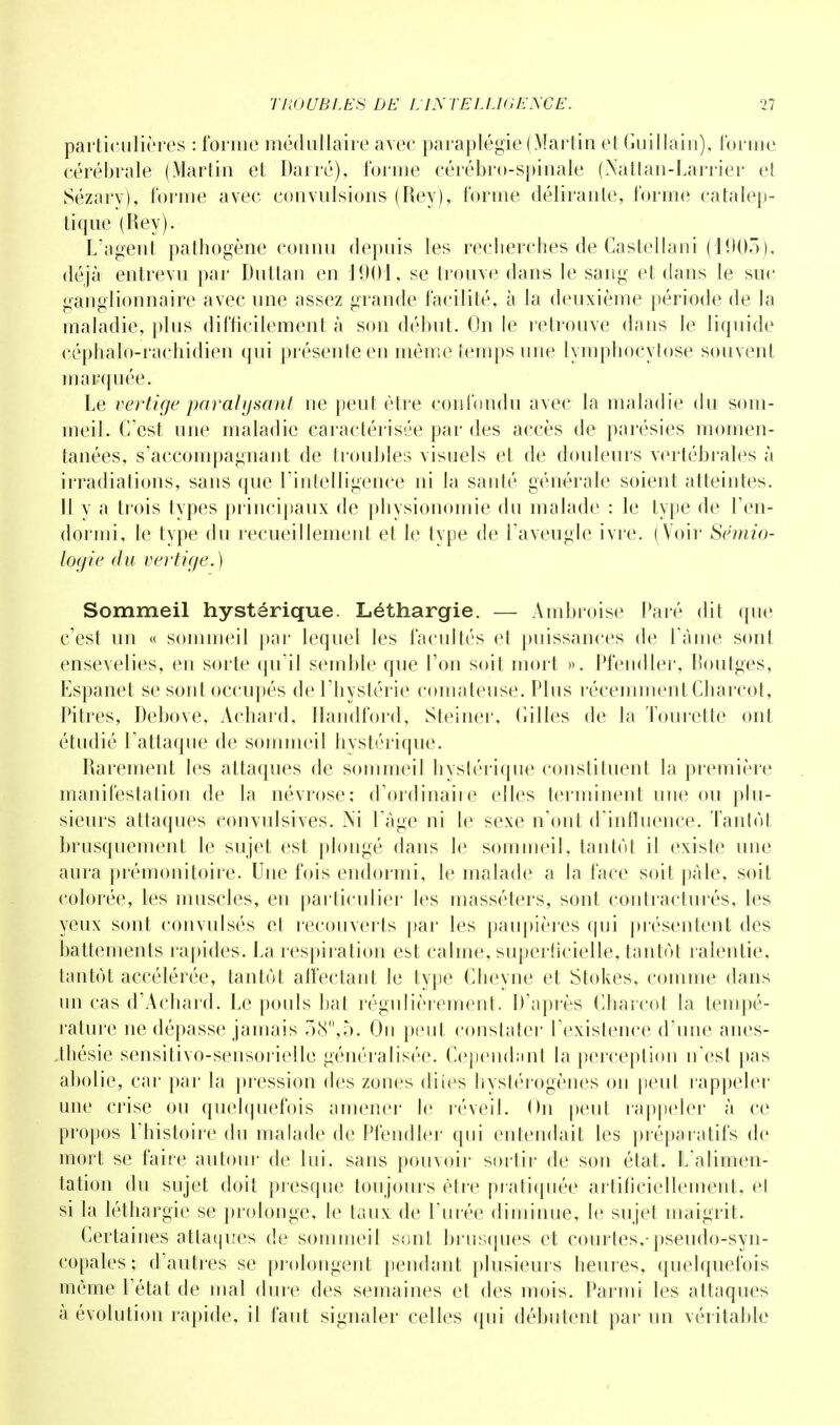 particulières : forme médullaire avec paraplégie (Martin et Guillain), forme cérébrale (Martin et Barré), l'orme cérébro-spinale (Nattan-Larrier et Sézarv), forme avec convulsions (Reyj, forme délirante, forme catalep- tique (Rey). L'agent pathogène connu depuis les recherches de Castellani (1903), déjà entrevu par Duttan en J901, se trouve dans le sang et dans le suc ganglionnaire avec une assez grande facilité, à la deuxième période de la maladie, plus difficilement à son début. On le retrouve dans le liquide céphalo-rachidien qui présente en môme temps une lymphocytose souvent marquée. Le vertige paralysant ne peut être confondu avec la maladie du som- meil. C'est une maladie caractérisée par des accès de parésies momen- tanées, s'accompagnant de troubles visuels et de douleurs vertébrales à irradiations, sans que l'intelligence ni la santé générale soient atteintes. Il y a trois types principaux de physionomie du malade : le type de l'en- dormi, le type du recueillement et le type de l'aveugle ivre. (Voir Sémio- logie du vertige.) Sommeil hystérique. Léthargie. — Ambroise Paré dit que c'est un « sommeil par lequel les facultés et puissances de l'âme sont ensevelies, en sorte qu'il semble que l'on soit mort ». Pfendler, Boutges, Espanet se sont occupés de l'hystérie comateuse. Plus récemment Charcot, Pitres, Debove, Achard, Handford, Steiner, Gilles de la Tourelle ont étudié l'attaque de sommeil hystérique. Rarement les attaques de sommeil hystérique constituent la première manifestation de la névrose; d'ordinaire elles terminent une ou plu- sieurs attaques convulsives. Ni l'âge ni le sexe n'ont d'influence. Tantôt brusquement le sujet est plongé dans le sommeil, tantôt il existe une aura prémonitoire. Une fois endormi, le malade a la face soit pâle, soit colorée, les muscles, en particulier les masséters, sont contracturés, les yeux sont convulsés et recouverts par les paupières qui présentent des battements rapides. La respiration est calme, superficielle, tantôt ralentie, tantôt accélérée, tantôt affectant le type Cheyne et Stokes, comme dans un cas d'Achard. Le pouls bat régulièrement. D'après Cliarcot la tempé- rature ne dépasse jamais 58,5. Ou peut constater l'existence d'une anes- .thésie sensitivo-sensorielle généralisée. Cependant la perception n'est pas abolie, car par la pression des zones dites hystérogènes on peut rappeler une crise ou quelquefois amener le réveil. On peut rappeler à ce propos l'histoire du malade de Pfendler qui entendait les préparatifs de mort se faire autour de lui. sans pouvoir sortir de son état. L'alimen- tation du sujet doit presque toujours être pratiquée artificiellement, et si la léthargie se prolonge, le taux de L'urée diminue, le sujet maigrit. Certaines attaques de sommeil sont brusques et courtes,-pseudo-syn- copales; d'autres se prolongent pendant plusieurs heures, quelquefois môme l'état de mal dure des semaines et des mois. Parmi les attaques à évolution rapide, il faut signaler celles qui débutent par un véritable