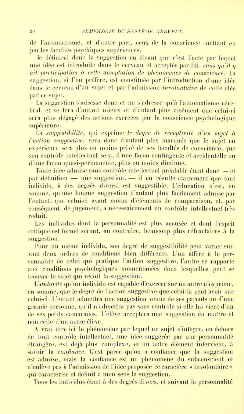 de l'automatisme, et d'autre part, ceux de la conscience mettant en jeu les facultés psychiques supérieures. Je définirai donc la suggestion en disant que c'est l'acte par lequel une idée est introduite dans le cerveau et acceptée par lui, sans quil y ait participation à cette acceptation de phénomène® de conscience. La suggestion, si Ton préfère, est constituée par l'introduction d'une idée dans le cerveau d'un sujet et par l'admission involontaire de cette idée par ce sujet. La suggestion s'adresse donc et ne s'adresse qu'à l'automatisme céré- bral, et se fera d'autant mieux et d'autant plus aisément que celui-ci sera plus dégagé des actions exercées par la conscience psychologique supérieure. La suggestibilité, qui exprime le degré de réceptivité d'un sujet à faction suggestive, sera donc d'autant plus marquée que le sujet en expérience sera plus ou moins privé de ses facultés de conscience, que soji contrôle intellectuel sera, d'une façon contingente et accidentelle ou d'une façon quasi-permanente, plus ou moins diminué. Toute idée admise sans contrôle intellectuel préalable étant donc — et par délinition — une suggestion, — il en résulte clairement que tout individu, à des degrés divers, est suggestible. L'éducation n'est, en somme, qu'une longue suggestion d'autant plus facilement admise par l'enfant, que celui-ci ayant moins d'éléments de comparaison, et, par conséquent, de jugement, a nécessairement un contrôle intellectuel très réduit. Les individus dont la personnalité est plus accusée et dont l'esprit critique est formé seront, au contraire, beaucoup plus réfractaires à la suggestion. Pour un même individu, son degré de suggestibilité peut varier sui- vant deux ordres de conditions bien différents. L'un affère à la per- sonnalité de celui qui pratique l'action suggestive, l'autre se rapporte aux conditions psychologiques momentanées dans lesquelles peut se trouver le sujet qui reçoit la suggestion. L'autorité qu'un individu est capable d'exercer sur un autre n'exprime, en somme, que le degré de l'action suggestive que celui-là peut avoir sur celui-ci. L'enfant admettra une suggestion venue de ses parents ou d'une grande personne, qu'il n'admettra pas sans contrôle si elle lui vient d'un de ses petits camarades. L'élève acceptera une suggestion du maître et non celle d'un autre élève. A vrai dire ici le phénomène par lequel un sujet s'intègre, en dehors de tout contrôle intellectuel, une idée suggérée par une personnalité étrangère, est déjà plus complexe, et un autre élément intervient, à savoir la confiance. C'est parce qu'on a confiance que la suggestion est admise, mais la confiance est un phénomène du subconscient et n'enlève pas à l'admission de l'idée proposée ce caractère « involontaire » qui caractérise et définit à mon sens la suggestion. Tous les individus étant à des degrés divers, et suivant la personnalité