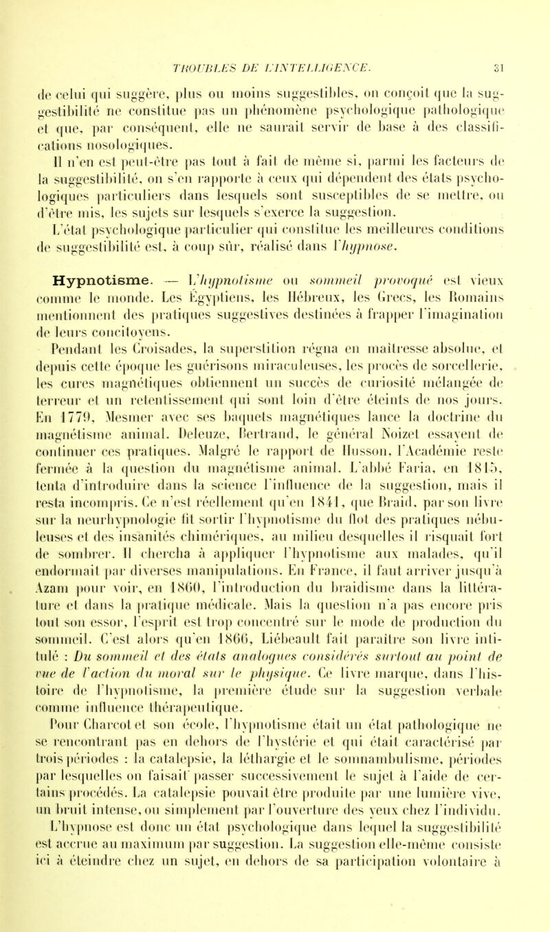 de celui qui suggère, plus ou moins suggestibles, on conçoit que ta sug- gestibilité ne constitue pas un phénomène psychologique pathologique et que, par conséquent, elle ne saurait servir de base à des classifi- cation s n o s o l o giq u e s. 11 n'en est peut-être pas tout à fait de même si, parmi les facteurs de la suggestibilité, on s'en rapporte à ceux qui dépendent des états psycho- logiques particuliers dans lesquels sont susceptibles de se mettre, ou d'être mis, les sujets sur lesquels s'exerce la suggestion. L'état psychologique particulier qui constitue les meilleures conditions de suggestibilité est, à coup sûr, réalisé dans Yhypnose. Hypnotisme. — Vhypnotisme ou sommeil provoqué est vieux comme le inonde. Les Égyptiens, les Hébreux, les Grecs, les Romains mentionnent des pratiques suggestives destinées à frapper l'imagination de leurs concitoyens. Pendant les Croisades, la superstition régna en maîtresse absolue, et depuis cette époque les guérisons miraculeuses, les procès de sorcellerie, les cures magnétiques obtiennent un succès de curiosité mélangée de terreur et un retentissement qui sont loin d'être éteints de nos jours. En 1779, Mesmer avec ses baquets magnétiques lance la doctrine du magnétisme animal. Deleuze, Bertrand, le général Noizet essayent de continuer ces pratiques. Malgré le rapport de lïusson, l'Académie reste fermée à la question du magnétisme animal. L'abbé Faria, en 1815, tenta d'introduire dans la science l'influence de la suggestion, mais il resta incompris. Ce n'est réellement qu'en 1841, que Braid, par son livre sur la neurhypnologie fit sortir l'hypnotisme du flot des pratiques nébu- leuses et des insanités chimériques, au milieu desquelles il risquait fort de sombrer. 11 chercha à appliquer l'hypnotisme aux malades, qu'il endormait par diverses manipulations. En France, il faut arriver jusqu'à Azani pour voir, en 1860, l'introduction du braidisme dans la littéra- ture et dans la pratique médicale. Mais la question n'a pas encore pris toul son essor, l'esprit est trop concentré sur le mode de production du sommeil. C'est alors qu'en 1866, Liébeault fait paraître son livre inti- tulé : Du sommeil et des états analogues considérés surtout au point de vue de l'action du moral sur le pJiijsique. Ce livre marque, dans l'his- toire de l'hypnotisme, la première étude sur la suggestion verbale comme influence thérapeutique. Pour Charcot et son école, l'hypnotisme était un état pathologique ne se rencontrant pas en dehors de l'hystérie et qui était caractérisé par trois périodes : la catalepsie, la léthargie et le somnambulisme, périodes par lesquelles on faisait' passer successivement le sujet à l'aide de cer- tains procédés. La catalepsie pouvait être produite par une lumière vive, un bruit intense, ou simplement par l'ouverture des yeux chez l'individu. L'hypnose est donc un état psychologique dans lequel la suggestibililé est accrue au maximum par suggestion. La suggestion elle-même consiste ici à éteindre chez un sujet, en dehors de sa participation volontaire à