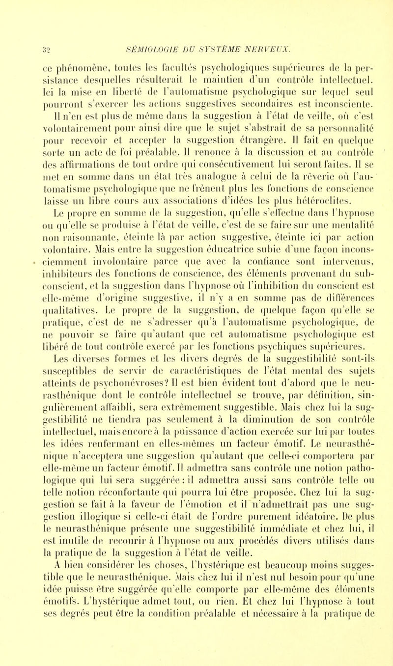 ce phénomène, toutes les facultés psychologiques supérieures de la per- sistance (lesquelles résulterait le maintien d'un contrôle intellectuel. Ici la mise en liberté de l'automatisme psychologique sur lequel seul pourront s'exercer les actions suggestives secondaires est inconsciente. 11 n'en est plus de môme dans la suggestion à l'état de veille, où c'est volontairement pour ainsi dire que le sujet s'abstrait de sa personnalité pour recevoir et accepter la suggestion étrangère. Il fait en quelque sorte un acte de foi préalable. Il renonce à la discussion et au contrôle des affirmations de tout ordre qui consécutivement lui seront faites. 11 se met en somme dans un état très analogue à celui de la rêverie où l'au- tomatisme psychologique que ne frènent plus les fonctions de conscience laisse un libre cours aux associations d'idées les plus hétéroclites. Le propre en somme de la suggestion, qu'elle s'effectue dans l'hypnose ou qu'elle se produise à l'état de veille, c'est de se faire sur une mentalité non raisonnante, éteinte là par action suggestive, éteinte ici par action volontaire. Mais entre la suggestion éducatrice subie d'une façon incons- - ciemment involontaire parce que avec la confiance sont intervenus, inhibiteurs des fonctions de conscience, des éléments provenant du sub- conscient, et la suggestion dans l'hypnose où l'inhibition du conscient est elle-même d'origine suggestive, il n'y a en somme pas de différences qualitatives. Le propre de la suggestion, de quelque façon qu'elle se pratique, c'est de ne s'adresser qu'à l'automatisme psychologique, de ne pouvoir se faire qu'autant que cet automatisme psychologique est libéré de tout contrôle exercé par les fonctions psychiques supérieures. Les diverses formes et les divers degrés de la suggestibilité sont-ils susceptibles de servir de caractéristiques de l'état mental des sujets atteints de psychonévroses? Il est bien évident tout d'abord que le neu- rasthénique dont le contrôle intellectuel se trouve, par définition, sin- gulièrement affaibli, sera extrêmement suggestible. Mais chez lui la sug- gestibilité ne tiendra pas seulement à la diminution de son contrôle intellectuel, mais encore à la puissance d'action exercée sur lui par toutes les idées renfermant en elles-mêmes un facteur émotif. Le neurasthé- nique n'acceptera une suggestion qu'autant que celle-ci comportera par elle-même un facteur émotif. Il admettra sans contrôle une notion patho- logique qui lui sera suggérée; il admettra aussi sans contrôle telle ou telle notion réconfortante qui pourra lui être proposée. Chez lui la sug- gestion se fait à la faveur de l'émotion et il n'admettrait pas une sug- gestion illogique si celle-ci était de l'ordre purement idéatoire. De plus le neurasthénique présente une suggestibilité immédiate et chez lui, il est inutile de recourir à l'hypnose ou aux procédés divers utilisés dans la pratique de la suggestion à l'état de veille. A bien considérer les choses, l'hystérique est beaucoup moins sugges- tible que le neurasthénique. Mais chez lui il n'est nul besoin pour qu'une idée puisse être suggérée qu'elle comporte par elle-même des éléments émotifs. L'hystérique admet tout, ou rien. Et chez lui l'hypnose à tout ses degrés peut être la condition préalable et nécessaire à la pratique de
