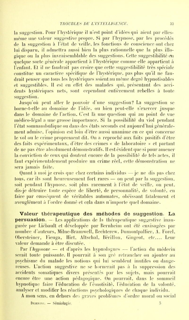 la suggestion. Pour l'hystérique il n'est point d'idées qui aient par elles- même une valeur suggestive propre. Si par l'hypnose, par les procédés de la suggestion à l'état de veille, les fonctions de conscience ont chez lui disparu, il admettra aussi bien la plus rationnelle que la plus illo- gique ou la plus invraisemblable des suggestions. Cette suggestibilité eMi quelque sorte générale appartient à l'hystérique comme elle appartient à l'enfant. Et il ne faudrait pas croire que cette suggestibilité très spéciale constitue un caractère spécifique de l'hystérique, pas plus qu'il ne fau- drait penser que tous les hystériques soient au môme degré hypnotisables et suggestibles. 11 est en effet des malades qui, présentant des acci- dents hystériques nets, sont cependant entièrement rebelles à toute suggestion. Jusqu'où peut aller le pouvoir d'une suggestion? La suggestion se borne-t-elle au domaine de l'idée, ou bien peut-elle s'exercer jusque dans le domaine de l'action. C'est là une question qui au point de vue médico-légal a une grosse importance. Si la possibilité du viol pendant l'état somnamludique ou dans des états seconds est aujourd'hui générale- ment admise, l'opinion est loin d'être aussi unanime en ce qui concerne le vol ou le crime proprement dit. On a reproché aux faits positifs d'être des faits expérimentaux, d'être des crimes « de laboratoire » et partant de ne pas être absolument démonstratifs. 11 est évident que si pour amener la conviction de ceux qui doutent encore de la possibilité de tels actes, il faut expérimentalement produire un crime réel, cette démonstration ne sera jamais faite. Quant à moi je crois que chez certains individus —je ne dis pas chez tous, car ils sont heureusement fort rares — on peut par la suggestion, soit pendant l'hypnose, soit plus rarement à l'état de veille, on peut, dis-je détruire toute espèce de liberté, de personnalité, de volonté, en faire par conséquent de véritables automates, obéissant falalement et aveuglément à l'ordre donné et cela dans n'importe quel domaine. Valeur thérapeutique des méhodes de suggestion. La persuasion. — Les applications de ln thérapeutique suggestive inau- gurée par Liébault et développée par Bernheim ont été envisagées par nombre d'auteurs, Milne-Bramwell, Bechterew, Dumontpallier, A. Forel, Obersteiner, Fieuga, Hirt, Altschal, Bérillon, Gingeot, etc.... Leur valeur demande à être discutée. Par Yhypnose — et d'après les hypnologues — l'action du médecin serait toute puissante. Il pourrait à son gré retrancher ou ajouter au psychisme du malade les notions qui lui semblent inutiles ou dange- reuses. L'action suggestive ne se burnerait pas à la suppression des accidents somatiques divers présentés par les sujets, mais pourrait encore être une action pédagogique. On pourrait, dans le sommeil hypnotique faire l'éducation de l'émotivité, l'éducation de la volonté, analyser et modifier les réactions psychologiques de chaque individu. A mon sens, en dehors des graves problèmes d'ordre moral ou social Dejerine. — Sémiologie. 3