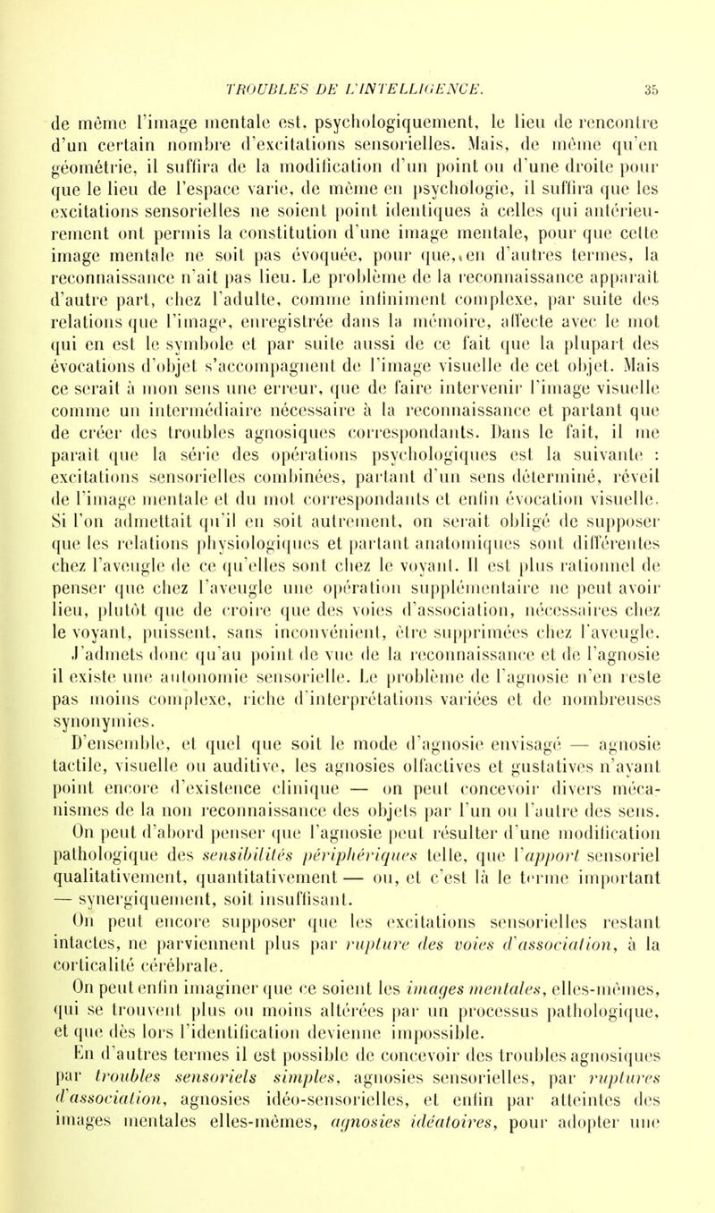 de même l'image mentale est, psychologiquement, le lieu de rencontre d'un certain nombre d'excitations sensorielles. Mais, de môme qu'en géométrie, il suffira de la modification d'un point ou d'une droite pour que le lieu de l'espace varie, de môme en psychologie, il suffira que les excitations sensorielles ne soient point identiques à celles qui antérieu- rement ont permis la constitution d'une image mentale, pour que cette image mentale ne soit pas évoquée, pour que,*en d'autres termes, la reconnaissance n'ait pas lieu. Le problème de la reconnaissance apparaît d'autre part, chez l'adulte, comme infiniment complexe, par suite des relations que l'image, enregistrée dans la mémoire, affecte avec le mot qui en est le symbole et par suite aussi de ce fait que la plupart des évocations d'objet s'accompagnent de l'image visuelle de cet objet. Mais ce serait à mon sens une erreur, que de faire intervenir l'image visuelle comme un intermédiaire nécessaire à la reconnaissance et partant que de créer des troubles agnosiques correspondants. Dans le fait, il me parait que la série des opérations psychologiques est la suivante : excitations sensorielles combinées, partant d'un sens déterminé, réveil de l'image mentale et du mot correspondants et enfin évocation visuelle. Si Ton admettait qu'il en soit autrement, on serait obligé de supposer que les relations physiologiques et partant anatomiques sont différentes chez l'aveugle fie ce qu'elles sont chez le voyant. Il est plus rationnel de penser que chez l'aveugle une opération supplémentaire ne peut avoir lieu, plutôt que de croire que des voies d'association, nécessaires chez le voyant, puissent, sans inconvénient, être supprimées chez l'aveugle. J'admets donc qu'au point de vue de la reconnaissance et de l'agnosie il existe une autonomie sensorielle. Le problème de l'agnosie n'en reste pas moins complexe, riche d'interprétations variées et de nombreuses synonymies. D'ensemble, et quel que soit le mode d'agnosie envisagé — agnosie tactile, visuelle ou auditive, les agnosies olfactives et gustatives n'ayant point encore d'existence clinique — on peut concevoir divers méca- nismes de la non reconnaissance des objets par l'un ou l'autre des sens. On peut d'abord penser que l'agnosie peut résulter d'une modification pathologique des sensibilités périphériques telle, que Vapport sensoriel qualitativement, quantitativement — ou, et c'est là le terme important — synergiquement, soit insuffisant. On peut encore supposer que les excitations sensorielles restant intactes, ne parviennent plus par rupture des voies d'association, à la corticalité cérébrale. On peut enfin imaginer que ce soient les images mentales, elles-mêmes, qui se trouvent plus ou moins altérées par un processus pathologique, et que dès lors l'identification devienne impossible. En d'autres termes il est possible de concevoir des troubles agnosiques par troubles sensoriels simples, agnosies sensorielles, par ruptures d'association, agnosies idéo-sensorielles, et enfin par atteintes des images mentales elles-mêmes, agnosies idéatoires, pour adopter une