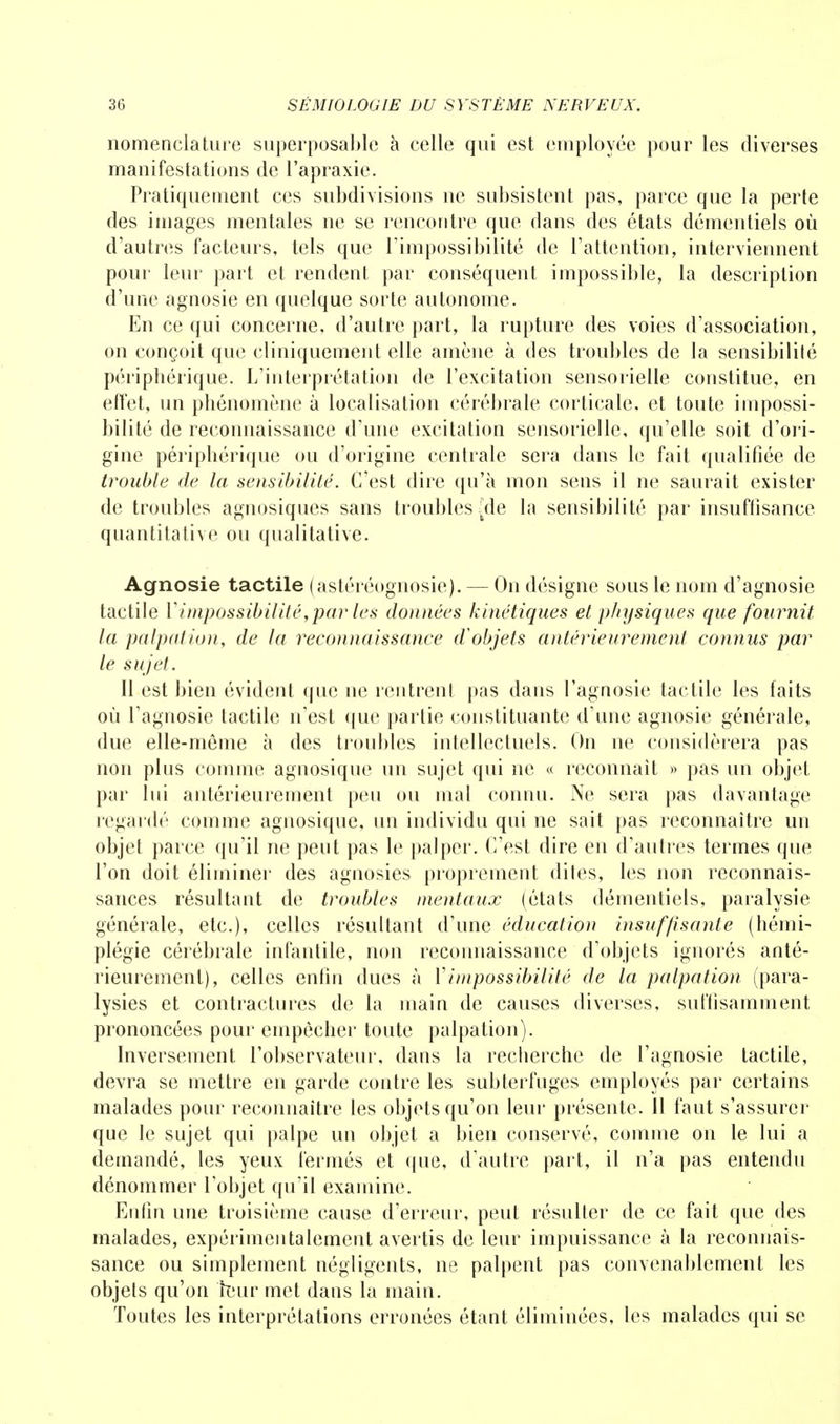 nomenclature superposable à celle qui est employée pour les diverses manifestations de l'apraxie. Pratiquement ces subdivisions ne subsistent pas, parce que la perte des images mentales ne se rencontre que dans des états démentiels où d'autres facteurs, tels que l'impossibilité de l'attention, interviennent pour leur part et rendent par conséquent impossible, la description d'une agnosie en quelque sorte autonome. En ce qui concerne, d'autre part, la rupture des voies d'association, on conçoit que cliniquement elle amène à des troubles de la sensibilité périphérique. L'interprétation de l'excitation sensorielle constitue, en effet, un phénomène à localisation cérébrale corticale, et toute impossi- bilité de reconnaissance d'une excitation sensorielle, qu'elle soit d'ori- gine périphérique ou d'origine centrale sera dans le fait qualifiée de trouble de la sensibilité. C'est dire qu'à mon sens il ne saurait exister de troubles agnosiques sans troubles {de la sensibilité par insuffisance quantitative ou qualitative. Agnosie tactile (astéréognosie). — On désigne sous le nom d'agnosie tactile l'impossibilité,parles données kinétiques et physiques que fournit la palpation, de la reconnaissance d'objets antérieurement connus par le sujet. Il est bien évident que ne rentrent pas dans l'agnosie tactile les faits où l'agnosie tactile n'est que partie constituante d'une agnosie générale, due elle-même à des troubles intellectuels. On ne considérera pas non plus comme agnosique un sujet qui ne « reconnaît » pas un objet par lui antérieurement peu ou mal connu. Ne sera pas davantage regardé comme agnosique, un individu qui ne sait pas reconnaître un objet parce qu'il ne peut pas le palper. C'est dire en d'autres termes que l'on doit éliminer des agnosies proprement dites, les non reconnais- sances résultant de troubles mentaux (états démentiels, paralysie générale, etc.), celles résultant d'une éducation insuffisante (hémi- plégie cérébrale infantile, non reconnaissance d'objets ignorés anté- rieurement), celles enfin dues à Y impossibilité de la palpa tion (para- lysies et contractures de la main de causes diverses, suffisamment prononcées pour empêcher toute palpation). Inversement l'observateur, dans la recherche de l'agnosie tactile, devra se mettre en garde contre les subterfuges employés par certains malades pour reconnaître les objets qu'on leur présente. Il faut s'assurer que le sujet qui palpe un objet a bien conservé, comme on le lui a demandé, les yeux fermés et que, d'autre part, il n'a pas entendu dénommer l'objet qu'il examine. Enfin une troisième cause d'erreur, peut résulter de ce fait que des malades, expérimentalement avertis de leur impuissance à la reconnais- sance ou simplement négligents, ne palpent pas convenablement les objets qu'on ÎBur met dans la main. Toutes les interprétations erronées étant éliminées, les malades qui se