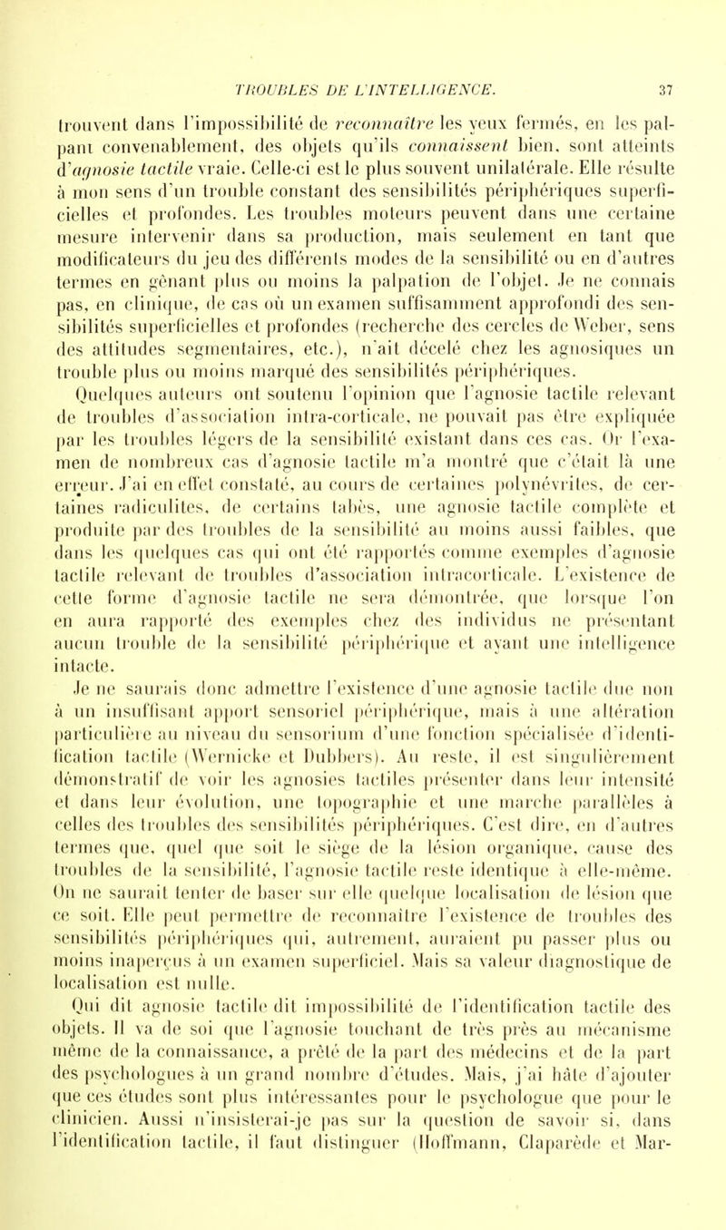trouvent dans l'impossibilité de reconnaître les yeux fermés, en les pal- pant convenablement, des objets qu'ils connaissent bien, sont atteints d'agnosie tactile vraie. Celle-ci est le plus souvent unilatérale. Elle résulte à mon sens d'un trouble constant des sensibilités périphériques superfi- cielles et profondes. Les troubles moteurs peuvent dans une certaine mesure intervenir dans sa production, mais seulement en tant que modificateurs du jeu des différents modes de la sensibilité ou en d'autres termes en gênant plus ou moins la palpation de l'objet. Je ne connais pas, en clinique, de cas où un examen suffisamment approfondi des sen- sibilités superficielles et profondes (recherche des cercles de Weber, sens des attitudes segmentaires, etc.), n'ait décelé chez les agnosiques un trouble plus ou moins marqué des sensibilités périphériques. Quelques auteurs ont soutenu l'opinion que l'agnosie tactile relevant de troubles d'association intra-corticale, ne pouvait pas être expliquée par les troubles légers de la sensibilité existant dans ces ras. Or l'exa- men de nombreux cas d'agnosie tactile m'a montré que c'était là une erreur. J'ai en effet constaté, au cours de certaines polynévrites, de cer- taines radiculites, de certains tabès, une agnosie tactile complète et produite par des troubles de la sensibilité au moins aussi faibles, que dans les quelques cas qui ont été rapportés comme exemples d'agnosie tactile relevant de troubles d'association intracorticale. L'existence de cetle forme d'agnosie tactile ne sera démontrée, que lorsque l'on en aura rapporté des exemples chez des individus ne présentant aucun trouble de la sensibilité périphérique et ayant une intelligence intacte. Je ne saurais donc admettre l'existence d'une agnosie tactile due non à un insuffisant apport sensoriel périphérique, mais à une altération particulière au niveau du sensorium d'une fonction spécialisée d'identi- fication ladite (Wernicke et Dubbers). Au reste, il est singulièrement démonstratif de voir les agnosies tactiles présenter dans leur intensité et dans leur évolution, une topographie et une marche parallèles à celles des troubles des sensibilités périphériques. C'est dire, en d'autres termes que, quel que soit le siège de la lésion organique, cause des troubles de la sensibilité, l'agnosie tactile reste identique à elle-même. On ne saurait tenter de baser sur elle quelque localisation de lésion que ce soit. Elle peut permettre de reconnaître l'existence de troubles des sensibilités périphériques qui, autrement, auraient pu passer plus ou moins inaperçus à un examen superficiel. Mais sa valeur diagnostique de localisation est nulle. Qui dit agnosie tactile dit impossibilité de l'identification tactile des objets. 11 va de soi que l'agnosie touchant de très près au mécanisme même de la connaissance, a prêté de la part des médecins et de la part des psychologues à un grand nombre d'études. Mais, j'ai hâte d'ajouter que ces études sont plus intéressantes pour le psychologue que pour le clinicien. Aussi u'insisterai-je pas sur la question de savoir si, dans l'identification tactile, il faut distinguer (Hoffmann, Claparède et Mar-