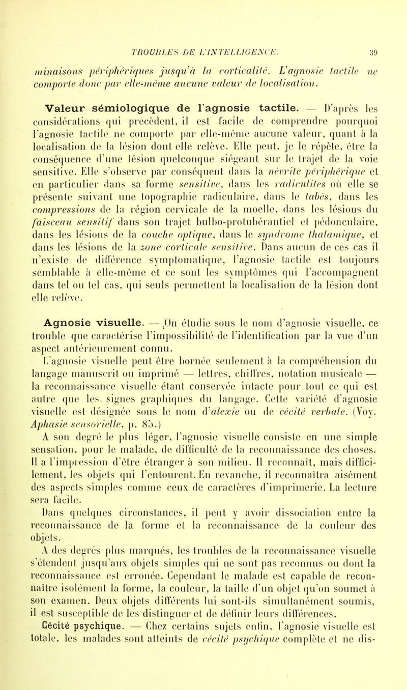 minaisons périphériques jusqu'à la corticalilé. L'agnosie tactile ne comporte donc par elle-même aucune valeur de localisation. Valeur sémiologique de l agnosie tactile. — D'après les considérations qui précèdent, il est facile de comprendre pourquoi l'agnosie tactile ne comporte par elle-même aucune valeur, quant à la localisation de la lésion dont elle relève. Elle peut, je le répète, être la conséquence d'une lésion quelconque siégeant sui' le trajet de la voie sensitive. Elle s'observe par conséquent dans la névrite périphérique et en parliculier dans sa forme sensitive, dans les radiculiles où elle se présente suivant une topographie radiculaire, dans le tabès, dans les compressions de la région cervicale de la moelle, dans les lésions du faisceau sensitif dans son trajet bulbo-protubérantiel et pédonculaire, dans les lésions de la couche optique, dans le syndrome thalamique, et dans les lésions de la zone corticale sensitive. Dans aucun de ces cas il n'existe de différence symptomatique, l'agnosie tactile est toujours semblable à elle-même et ce sont les symptômes qui raccompagnent dans tel ou tel cas, qui seuls permetlent la localisation de la lésion dont elle relève. Agnosie visuelle. — (0n étudie sous le nom d'agnosie visuelle, ce trouble que caractérise l'impossibilité de l'identification par la vue d'un aspect antérieurement connu. L'agnosie visuelle peut être bornée seulement à la compréhension du langage manuscrit ou imprimé — lettres, chiffres, notation musicale — la reconnaissance visuelle étant conservée intacte pour tout ce qui est autre que les signes graphiques du langage. Cette variété d'agnosie visuelle est désignée sous le nom (Yalexie ou de cécité verbale. (Voy. Aphasie sensorielle, p. 85.) A son degré le plus léger, l'agnosie visuelle consiste en une simple sensation, pour le malade, de difficulté de la reconnaissance des choses. Il a l'impression d'être étranger à son milieu. 11 reconnaît, mais diffici- lement, les objets qui l'entourent. En revanche, il reconnaîtra aisémenl des aspects simples comme ceux de caraclères d'imprimerie. La lecture sera facile. Dans quelques circonstances, il peut y avoir dissociation entre la reconnaissance de la forme et la reconnaissance de la couleur des objets. A des degrés plus marqués, les troubles de la reconnaissance visuelle s'étendent jusqu'aux objets simples qui ne sont pas reconnus ou dont la reconnaissance est erronée. Cependant le malade est capable de recon- naître isolément la l'orme, la couleur, la taille d'un objet qu'on soumet à son examen. Deux objets différents lui sont-ils simultanément soumis, il est susceptible de les distinguer et de définir leurs différences. Cécité psychique. — Chez certains sujets enfin, l'agnosie visuelle est totale, les malades sont atteints de cécité psychique complète et ne dis-